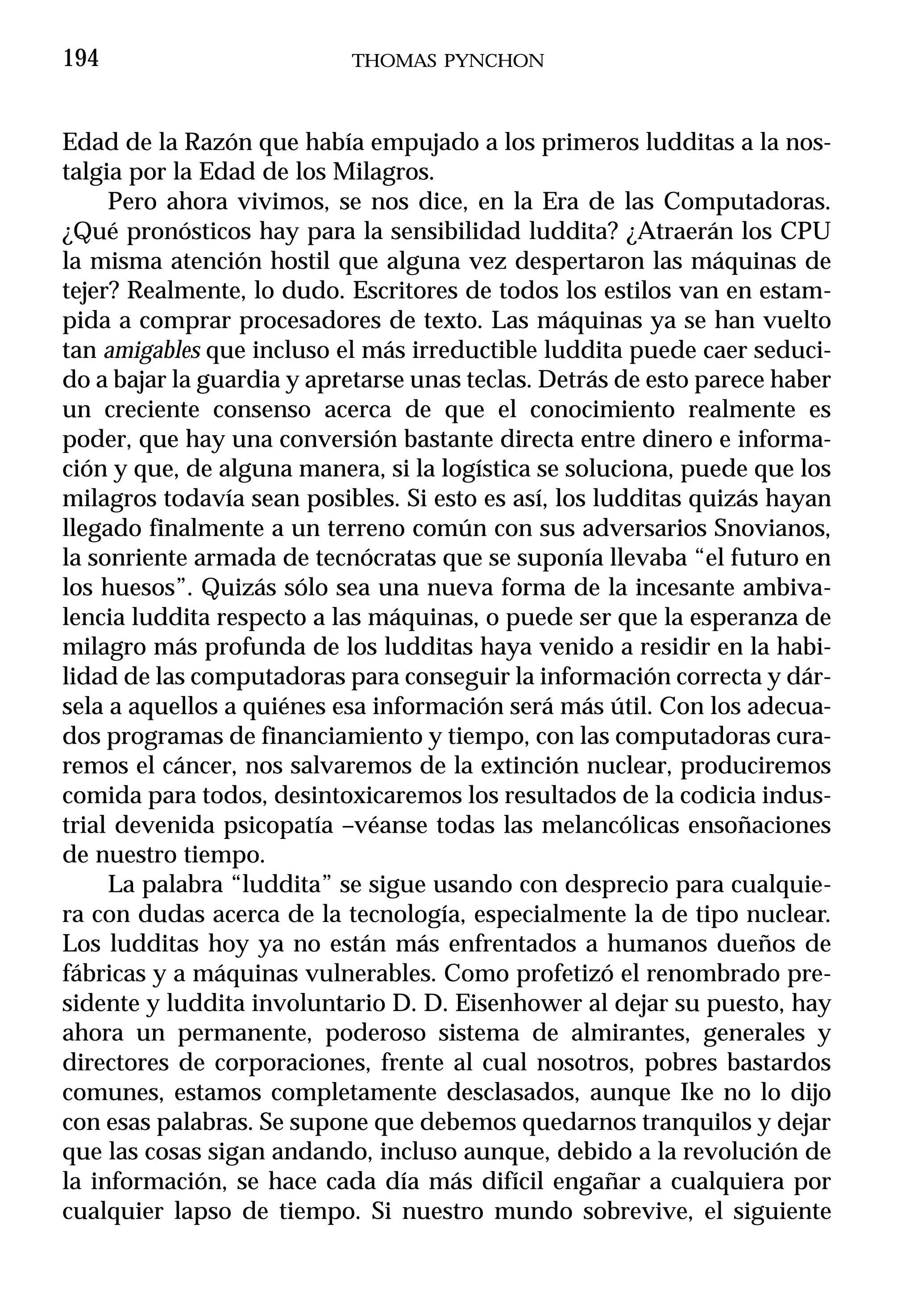 194                        THOMAS PYNCHON



Edad de la Razón que había empujado a los primeros ludditas a la nos-
talgia por la Edad de los Milagros.
     Pero ahora vivimos, se nos dice, en la Era de las Computadoras.
¿Qué pronósticos hay para la sensibilidad luddita? ¿Atraerán los CPU
la misma atención hostil que alguna vez despertaron las máquinas de
tejer? Realmente, lo dudo. Escritores de todos los estilos van en estam-
pida a comprar procesadores de texto. Las máquinas ya se han vuelto
tan amigables que incluso el más irreductible luddita puede caer seduci-
do a bajar la guardia y apretarse unas teclas. Detrás de esto parece haber
un creciente consenso acerca de que el conocimiento realmente es
poder, que hay una conversión bastante directa entre dinero e informa-
ción y que, de alguna manera, si la logística se soluciona, puede que los
milagros todavía sean posibles. Si esto es así, los ludditas quizás hayan
llegado finalmente a un terreno común con sus adversarios Snovianos,
la sonriente armada de tecnócratas que se suponía llevaba “el futuro en
los huesos”. Quizás sólo sea una nueva forma de la incesante ambiva-
lencia luddita respecto a las máquinas, o puede ser que la esperanza de
milagro más profunda de los ludditas haya venido a residir en la habi-
lidad de las computadoras para conseguir la información correcta y dár-
sela a aquellos a quiénes esa información será más útil. Con los adecua-
dos programas de financiamiento y tiempo, con las computadoras cura-
remos el cáncer, nos salvaremos de la extinción nuclear, produciremos
comida para todos, desintoxicaremos los resultados de la codicia indus-
trial devenida psicopatía –véanse todas las melancólicas ensoñaciones
de nuestro tiempo.
     La palabra “luddita” se sigue usando con desprecio para cualquie-
ra con dudas acerca de la tecnología, especialmente la de tipo nuclear.
Los ludditas hoy ya no están más enfrentados a humanos dueños de
fábricas y a máquinas vulnerables. Como profetizó el renombrado pre-
sidente y luddita involuntario D. D. Eisenhower al dejar su puesto, hay
ahora un permanente, poderoso sistema de almirantes, generales y
directores de corporaciones, frente al cual nosotros, pobres bastardos
comunes, estamos completamente desclasados, aunque Ike no lo dijo
con esas palabras. Se supone que debemos quedarnos tranquilos y dejar
que las cosas sigan andando, incluso aunque, debido a la revolución de
la información, se hace cada día más difícil engañar a cualquiera por
cualquier lapso de tiempo. Si nuestro mundo sobrevive, el siguiente
 