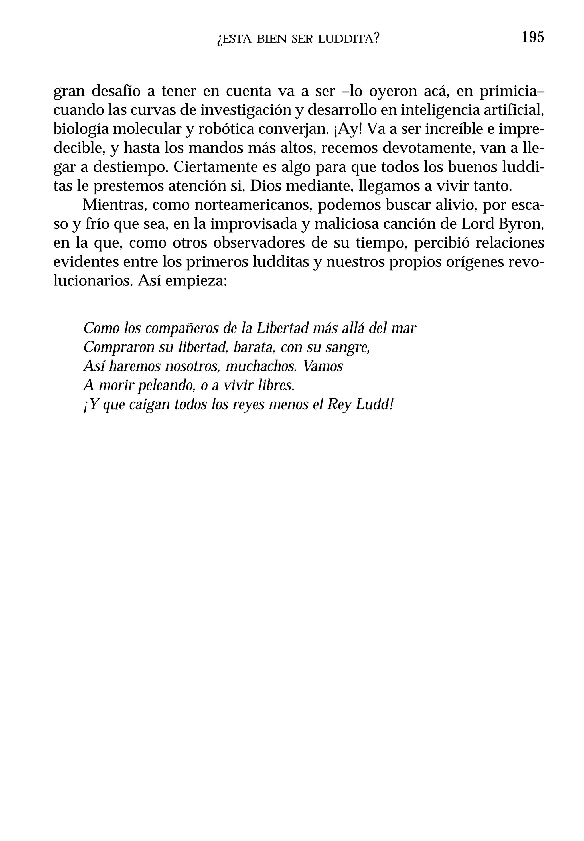 ¿ESTA   BIEN SER LUDDITA ?                    195


gran desafío a tener en cuenta va a ser –lo oyeron acá, en primicia–
cuando las curvas de investigación y desarrollo en inteligencia artificial,
biología molecular y robótica converjan. ¡Ay! Va a ser increíble e impre-
decible, y hasta los mandos más altos, recemos devotamente, van a lle-
gar a destiempo. Ciertamente es algo para que todos los buenos luddi-
tas le prestemos atención si, Dios mediante, llegamos a vivir tanto.
     Mientras, como norteamericanos, podemos buscar alivio, por esca-
so y frío que sea, en la improvisada y maliciosa canción de Lord Byron,
en la que, como otros observadores de su tiempo, percibió relaciones
evidentes entre los primeros ludditas y nuestros propios orígenes revo-
lucionarios. Así empieza:


    Como los compañeros de la Libertad más allá del mar
    Compraron su libertad, barata, con su sangre,
    Así haremos nosotros, muchachos. Vamos
    A morir peleando, o a vivir libres.
    ¡Y que caigan todos los reyes menos el Rey Ludd!
 