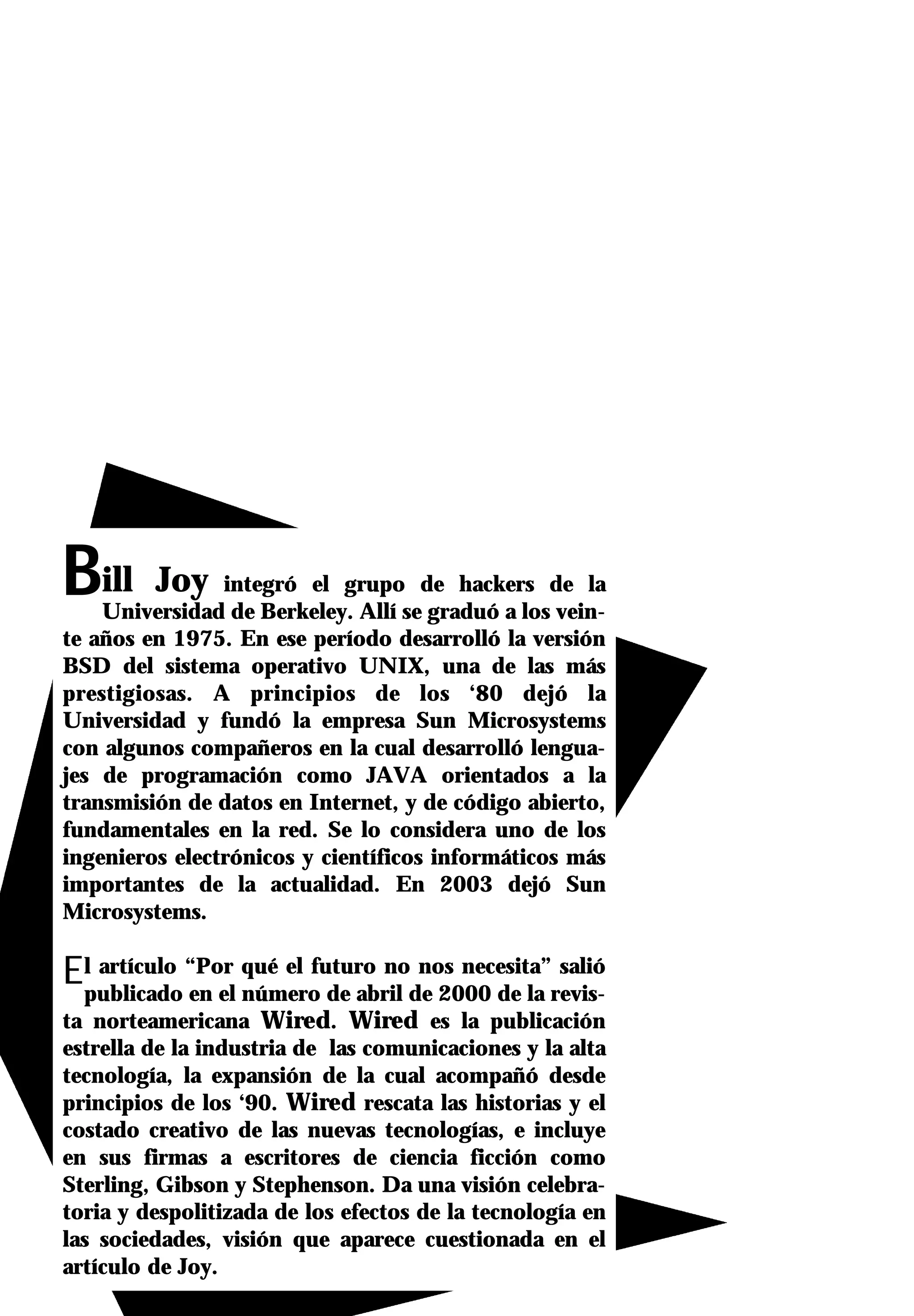 Bill     Joy integró el grupo de hackers de la
    Universidad de Berkeley. Allí se graduó a los vein-
te años en 1975. En ese período desarrolló la versión
BSD del sistema operativo UNIX, una de las más
prestigiosas. A principios de los ‘80 dejó la
Universidad y fundó la empresa Sun Microsystems
con algunos compañeros en la cual desarrolló lengua-
jes de programación como JAVA orientados a la
transmisión de datos en Internet, y de código abierto,
fundamentales en la red. Se lo considera uno de los
ingenieros electrónicos y científicos informáticos más
importantes de la actualidad. En 2003 dejó Sun
Microsystems.

Elpublicado “Por qué el futuro node 2000 de la revis-
   artículo
            en el número de abril
                                  nos necesita” salió

ta norteamericana Wired. Wired es la publicación
estrella de la industria de las comunicaciones y la alta
tecnología, la expansión de la cual acompañó desde
principios de los ‘90. Wired rescata las historias y el
costado creativo de las nuevas tecnologías, e incluye
en sus firmas a escritores de ciencia ficción como
Sterling, Gibson y Stephenson. Da una visión celebra-
toria y despolitizada de los efectos de la tecnología en
las sociedades, visión que aparece cuestionada en el
artículo de Joy.
 