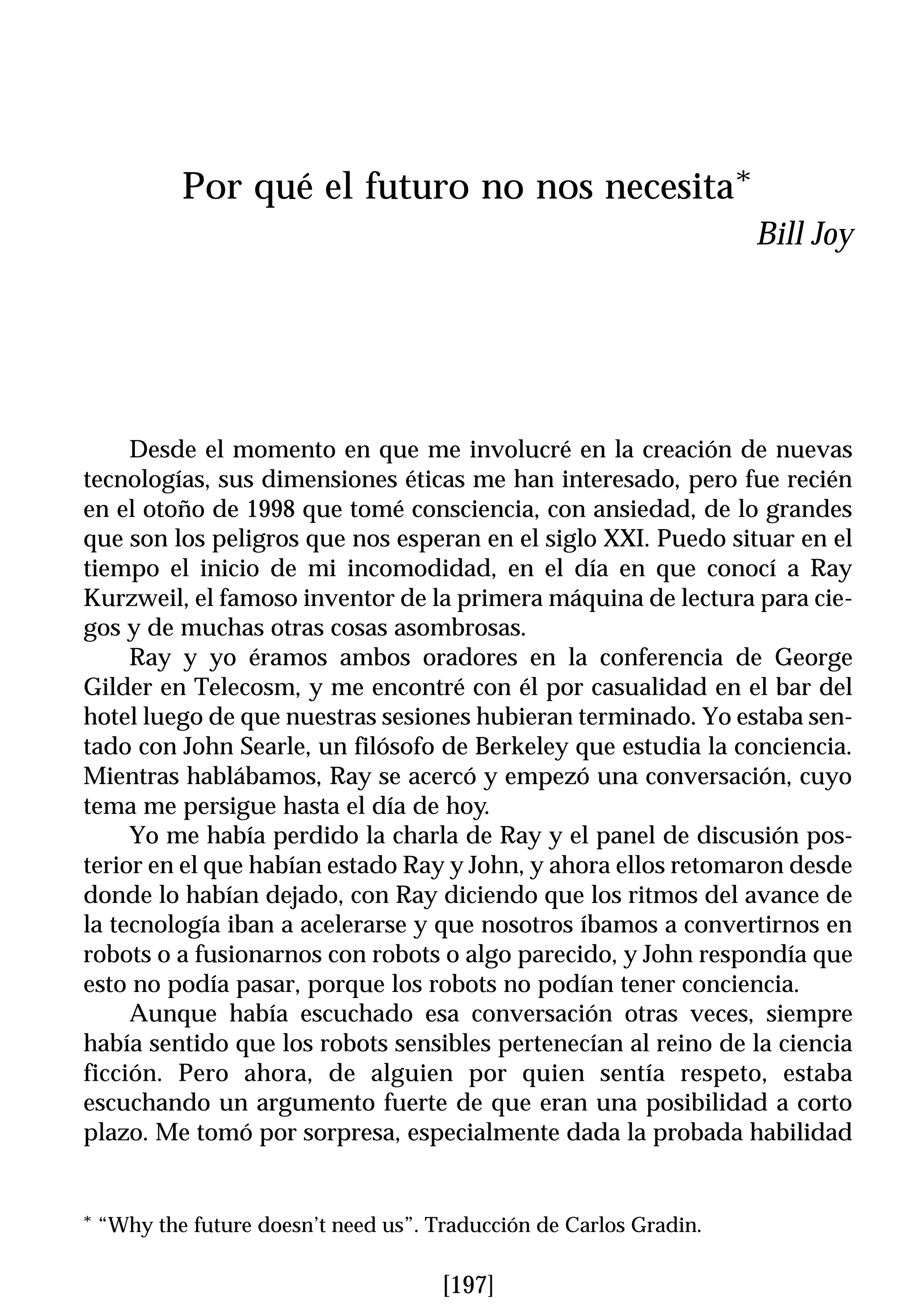 Por qué el futuro no nos necesita*
                                                                     Bill Joy




     Desde el momento en que me involucré en la creación de nuevas
tecnologías, sus dimensiones éticas me han interesado, pero fue recién
en el otoño de 1998 que tomé consciencia, con ansiedad, de lo grandes
que son los peligros que nos esperan en el siglo XXI. Puedo situar en el
tiempo el inicio de mi incomodidad, en el día en que conocí a Ray
Kurzweil, el famoso inventor de la primera máquina de lectura para cie-
gos y de muchas otras cosas asombrosas.
     Ray y yo éramos ambos oradores en la conferencia de George
Gilder en Telecosm, y me encontré con él por casualidad en el bar del
hotel luego de que nuestras sesiones hubieran terminado. Yo estaba sen-
tado con John Searle, un filósofo de Berkeley que estudia la conciencia.
Mientras hablábamos, Ray se acercó y empezó una conversación, cuyo
tema me persigue hasta el día de hoy.
     Yo me había perdido la charla de Ray y el panel de discusión pos-
terior en el que habían estado Ray y John, y ahora ellos retomaron desde
donde lo habían dejado, con Ray diciendo que los ritmos del avance de
la tecnología iban a acelerarse y que nosotros íbamos a convertirnos en
robots o a fusionarnos con robots o algo parecido, y John respondía que
esto no podía pasar, porque los robots no podían tener conciencia.
     Aunque había escuchado esa conversación otras veces, siempre
había sentido que los robots sensibles pertenecían al reino de la ciencia
ficción. Pero ahora, de alguien por quien sentía respeto, estaba
escuchando un argumento fuerte de que eran una posibilidad a corto
plazo. Me tomó por sorpresa, especialmente dada la probada habilidad


*   “Why the future doesn’t need us”. Traducción de Carlos Gradin.

                                       [197]
 