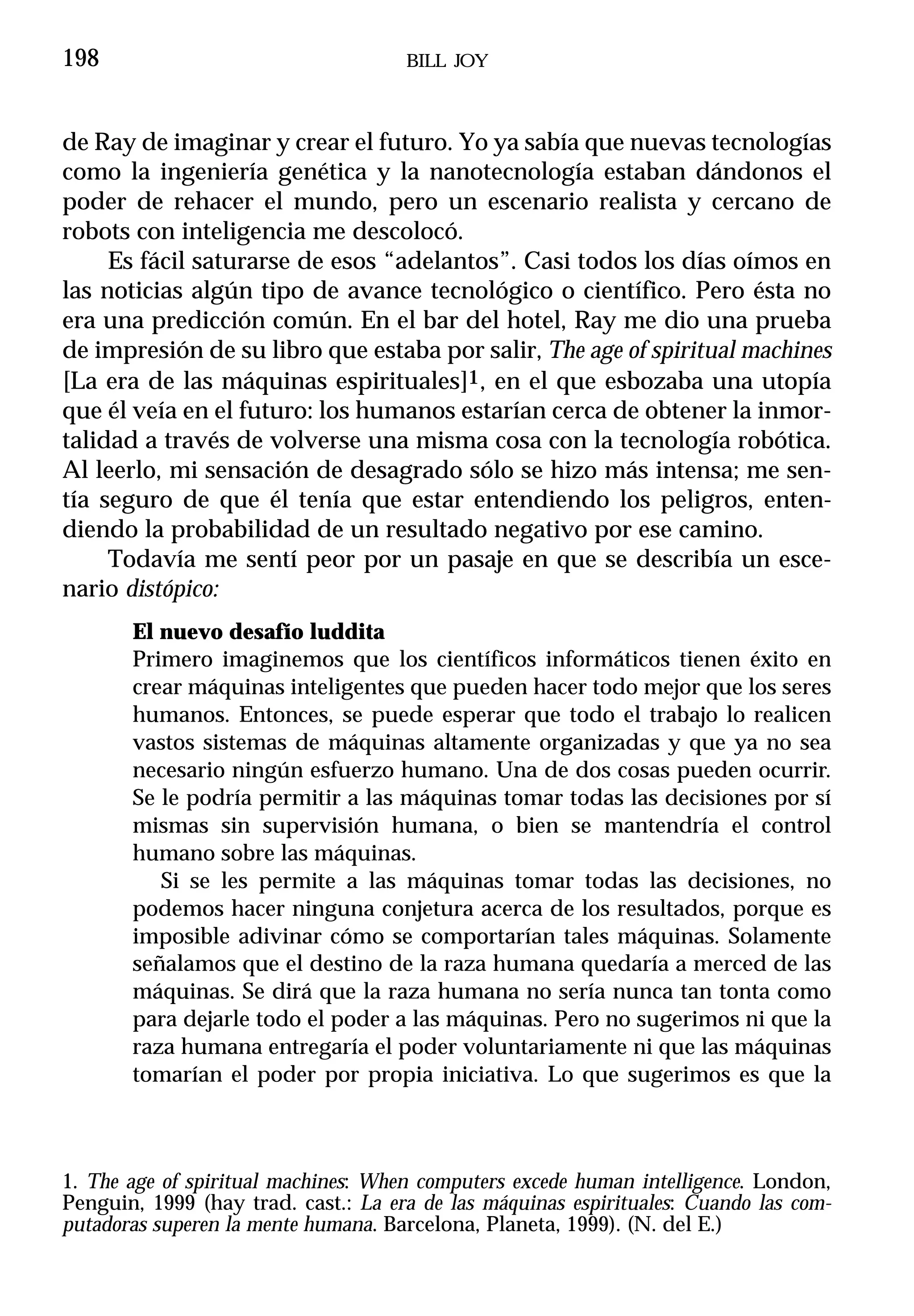 198                                  BILL JOY



de Ray de imaginar y crear el futuro. Yo ya sabía que nuevas tecnologías
como la ingeniería genética y la nanotecnología estaban dándonos el
poder de rehacer el mundo, pero un escenario realista y cercano de
robots con inteligencia me descolocó.
     Es fácil saturarse de esos “adelantos”. Casi todos los días oímos en
las noticias algún tipo de avance tecnológico o científico. Pero ésta no
era una predicción común. En el bar del hotel, Ray me dio una prueba
de impresión de su libro que estaba por salir, The age of spiritual machines
[La era de las máquinas espirituales]1, en el que esbozaba una utopía
que él veía en el futuro: los humanos estarían cerca de obtener la inmor-
talidad a través de volverse una misma cosa con la tecnología robótica.
Al leerlo, mi sensación de desagrado sólo se hizo más intensa; me sen-
tía seguro de que él tenía que estar entendiendo los peligros, enten-
diendo la probabilidad de un resultado negativo por ese camino.
     Todavía me sentí peor por un pasaje en que se describía un esce-
nario distópico:
       El nuevo desafío luddita
       Primero imaginemos que los científicos informáticos tienen éxito en
       crear máquinas inteligentes que pueden hacer todo mejor que los seres
       humanos. Entonces, se puede esperar que todo el trabajo lo realicen
       vastos sistemas de máquinas altamente organizadas y que ya no sea
       necesario ningún esfuerzo humano. Una de dos cosas pueden ocurrir.
       Se le podría permitir a las máquinas tomar todas las decisiones por sí
       mismas sin supervisión humana, o bien se mantendría el control
       humano sobre las máquinas.
          Si se les permite a las máquinas tomar todas las decisiones, no
       podemos hacer ninguna conjetura acerca de los resultados, porque es
       imposible adivinar cómo se comportarían tales máquinas. Solamente
       señalamos que el destino de la raza humana quedaría a merced de las
       máquinas. Se dirá que la raza humana no sería nunca tan tonta como
       para dejarle todo el poder a las máquinas. Pero no sugerimos ni que la
       raza humana entregaría el poder voluntariamente ni que las máquinas
       tomarían el poder por propia iniciativa. Lo que sugerimos es que la



1. The age of spiritual machines: When computers excede human intelligence. London,
Penguin, 1999 (hay trad. cast.: La era de las máquinas espirituales: Cuando las com-
putadoras superen la mente humana. Barcelona, Planeta, 1999). (N. del E.)
 