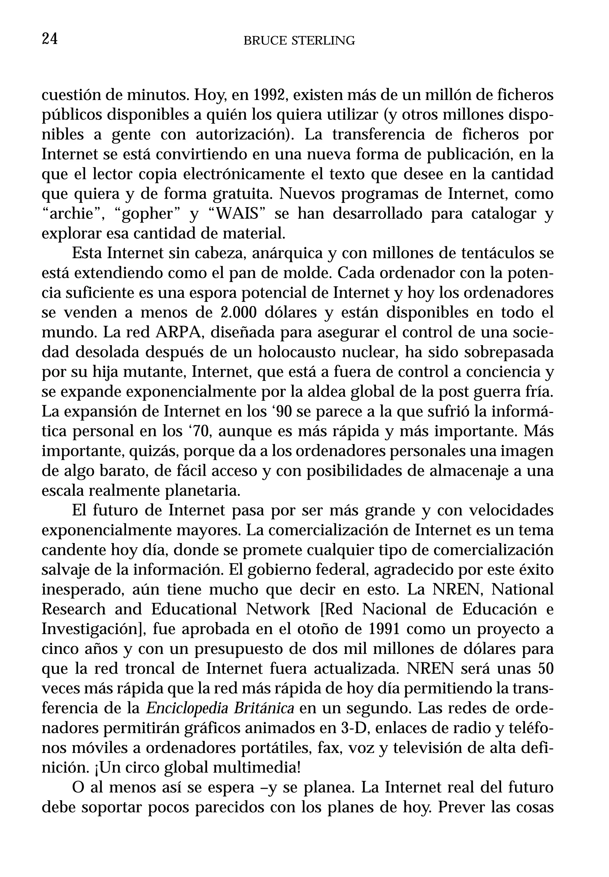 24                          BRUCE STERLING



cuestión de minutos. Hoy, en 1992, existen más de un millón de ficheros
públicos disponibles a quién los quiera utilizar (y otros millones dispo-
nibles a gente con autorización). La transferencia de ficheros por
Internet se está convirtiendo en una nueva forma de publicación, en la
que el lector copia electrónicamente el texto que desee en la cantidad
que quiera y de forma gratuita. Nuevos programas de Internet, como
“archie”, “gopher” y “WAIS” se han desarrollado para catalogar y
explorar esa cantidad de material.
     Esta Internet sin cabeza, anárquica y con millones de tentáculos se
está extendiendo como el pan de molde. Cada ordenador con la poten-
cia suficiente es una espora potencial de Internet y hoy los ordenadores
se venden a menos de 2.000 dólares y están disponibles en todo el
mundo. La red ARPA, diseñada para asegurar el control de una socie-
dad desolada después de un holocausto nuclear, ha sido sobrepasada
por su hija mutante, Internet, que está a fuera de control a conciencia y
se expande exponencialmente por la aldea global de la post guerra fría.
La expansión de Internet en los ‘90 se parece a la que sufrió la informá-
tica personal en los ‘70, aunque es más rápida y más importante. Más
importante, quizás, porque da a los ordenadores personales una imagen
de algo barato, de fácil acceso y con posibilidades de almacenaje a una
escala realmente planetaria.
     El futuro de Internet pasa por ser más grande y con velocidades
exponencialmente mayores. La comercialización de Internet es un tema
candente hoy día, donde se promete cualquier tipo de comercialización
salvaje de la información. El gobierno federal, agradecido por este éxito
inesperado, aún tiene mucho que decir en esto. La NREN, National
Research and Educational Network [Red Nacional de Educación e
Investigación], fue aprobada en el otoño de 1991 como un proyecto a
cinco años y con un presupuesto de dos mil millones de dólares para
que la red troncal de Internet fuera actualizada. NREN será unas 50
veces más rápida que la red más rápida de hoy día permitiendo la trans-
ferencia de la Enciclopedia Británica en un segundo. Las redes de orde-
nadores permitirán gráficos animados en 3-D, enlaces de radio y teléfo-
nos móviles a ordenadores portátiles, fax, voz y televisión de alta defi-
nición. ¡Un circo global multimedia!
     O al menos así se espera –y se planea. La Internet real del futuro
debe soportar pocos parecidos con los planes de hoy. Prever las cosas
 