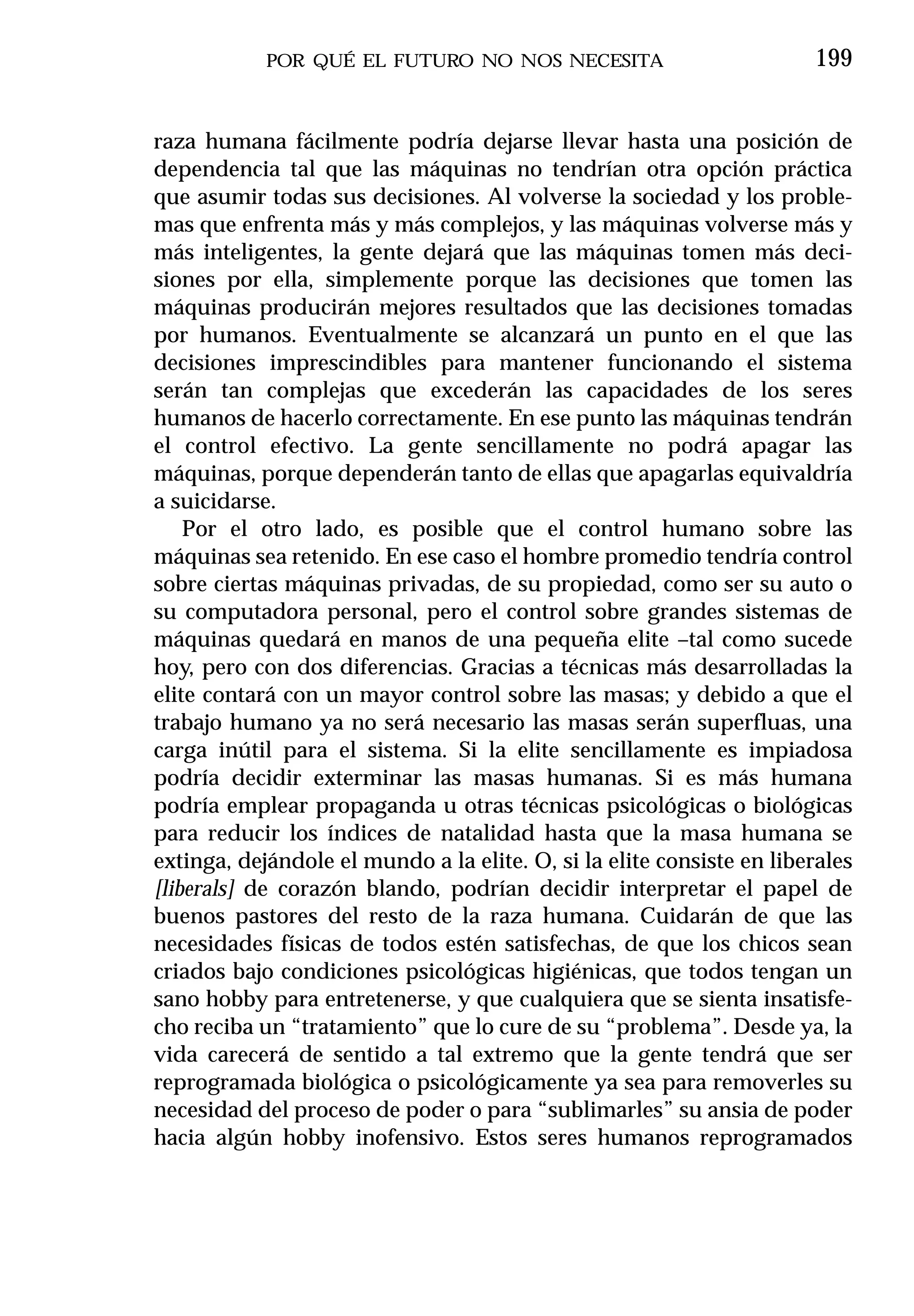 POR QUÉ EL FUTURO NO NOS NECESITA                          199


raza humana fácilmente podría dejarse llevar hasta una posición de
dependencia tal que las máquinas no tendrían otra opción práctica
que asumir todas sus decisiones. Al volverse la sociedad y los proble-
mas que enfrenta más y más complejos, y las máquinas volverse más y
más inteligentes, la gente dejará que las máquinas tomen más deci-
siones por ella, simplemente porque las decisiones que tomen las
máquinas producirán mejores resultados que las decisiones tomadas
por humanos. Eventualmente se alcanzará un punto en el que las
decisiones imprescindibles para mantener funcionando el sistema
serán tan complejas que excederán las capacidades de los seres
humanos de hacerlo correctamente. En ese punto las máquinas tendrán
el control efectivo. La gente sencillamente no podrá apagar las
máquinas, porque dependerán tanto de ellas que apagarlas equivaldría
a suicidarse.
    Por el otro lado, es posible que el control humano sobre las
máquinas sea retenido. En ese caso el hombre promedio tendría control
sobre ciertas máquinas privadas, de su propiedad, como ser su auto o
su computadora personal, pero el control sobre grandes sistemas de
máquinas quedará en manos de una pequeña elite –tal como sucede
hoy, pero con dos diferencias. Gracias a técnicas más desarrolladas la
elite contará con un mayor control sobre las masas; y debido a que el
trabajo humano ya no será necesario las masas serán superfluas, una
carga inútil para el sistema. Si la elite sencillamente es impiadosa
podría decidir exterminar las masas humanas. Si es más humana
podría emplear propaganda u otras técnicas psicológicas o biológicas
para reducir los índices de natalidad hasta que la masa humana se
extinga, dejándole el mundo a la elite. O, si la elite consiste en liberales
[liberals] de corazón blando, podrían decidir interpretar el papel de
buenos pastores del resto de la raza humana. Cuidarán de que las
necesidades físicas de todos estén satisfechas, de que los chicos sean
criados bajo condiciones psicológicas higiénicas, que todos tengan un
sano hobby para entretenerse, y que cualquiera que se sienta insatisfe-
cho reciba un “tratamiento” que lo cure de su “problema”. Desde ya, la
vida carecerá de sentido a tal extremo que la gente tendrá que ser
reprogramada biológica o psicológicamente ya sea para removerles su
necesidad del proceso de poder o para “sublimarles” su ansia de poder
hacia algún hobby inofensivo. Estos seres humanos reprogramados
 