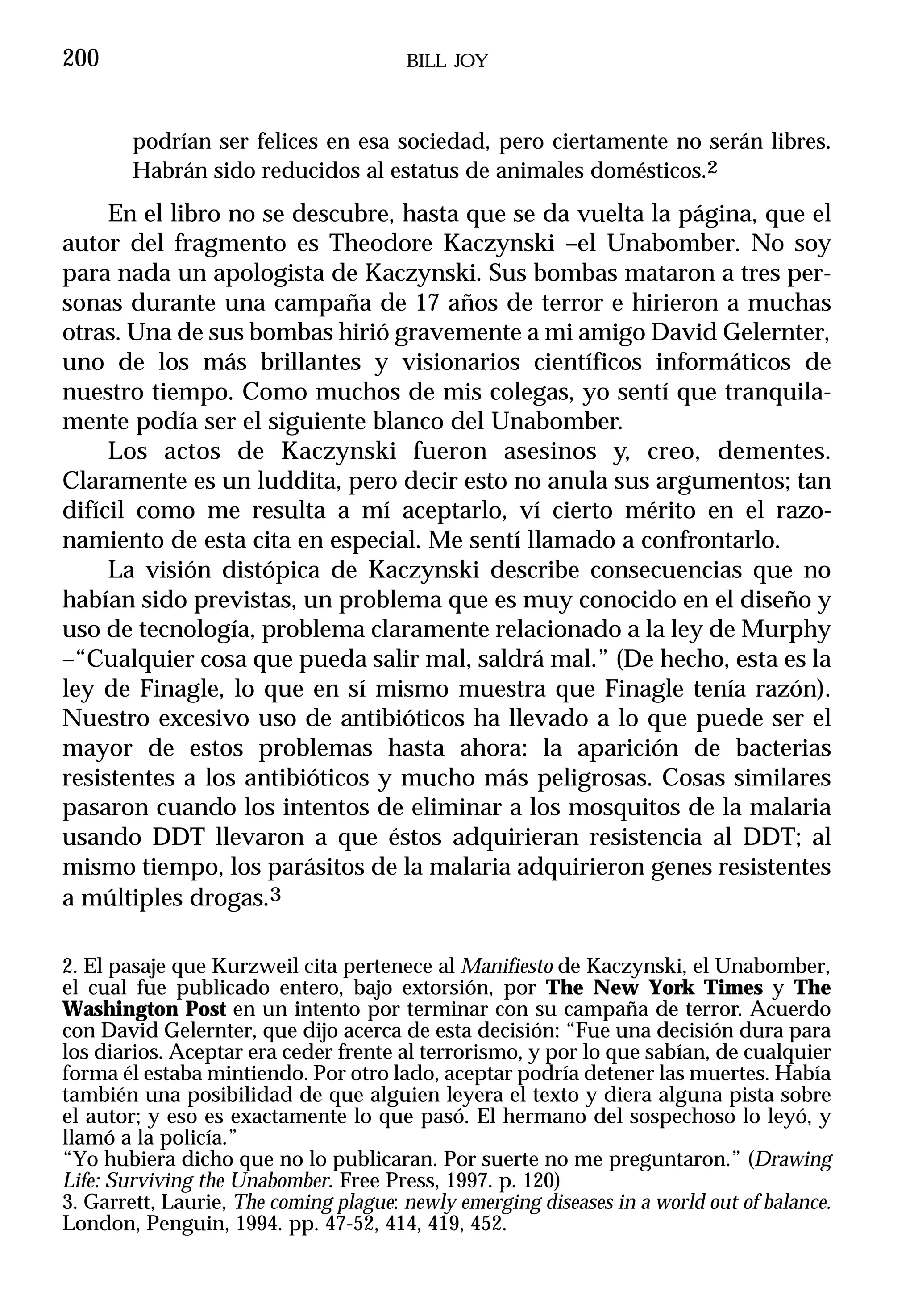 200                                    BILL JOY



        podrían ser felices en esa sociedad, pero ciertamente no serán libres.
        Habrán sido reducidos al estatus de animales domésticos.2
     En el libro no se descubre, hasta que se da vuelta la página, que el
autor del fragmento es Theodore Kaczynski –el Unabomber. No soy
para nada un apologista de Kaczynski. Sus bombas mataron a tres per-
sonas durante una campaña de 17 años de terror e hirieron a muchas
otras. Una de sus bombas hirió gravemente a mi amigo David Gelernter,
uno de los más brillantes y visionarios científicos informáticos de
nuestro tiempo. Como muchos de mis colegas, yo sentí que tranquila-
mente podía ser el siguiente blanco del Unabomber.
     Los actos de Kaczynski fueron asesinos y, creo, dementes.
Claramente es un luddita, pero decir esto no anula sus argumentos; tan
difícil como me resulta a mí aceptarlo, ví cierto mérito en el razo-
namiento de esta cita en especial. Me sentí llamado a confrontarlo.
     La visión distópica de Kaczynski describe consecuencias que no
habían sido previstas, un problema que es muy conocido en el diseño y
uso de tecnología, problema claramente relacionado a la ley de Murphy
–“Cualquier cosa que pueda salir mal, saldrá mal.” (De hecho, esta es la
ley de Finagle, lo que en sí mismo muestra que Finagle tenía razón).
Nuestro excesivo uso de antibióticos ha llevado a lo que puede ser el
mayor de estos problemas hasta ahora: la aparición de bacterias
resistentes a los antibióticos y mucho más peligrosas. Cosas similares
pasaron cuando los intentos de eliminar a los mosquitos de la malaria
usando DDT llevaron a que éstos adquirieran resistencia al DDT; al
mismo tiempo, los parásitos de la malaria adquirieron genes resistentes
a múltiples drogas.3

2. El pasaje que Kurzweil cita pertenece al Manifiesto de Kaczynski, el Unabomber,
el cual fue publicado entero, bajo extorsión, por The New York Times y The
Washington Post en un intento por terminar con su campaña de terror. Acuerdo
con David Gelernter, que dijo acerca de esta decisión: “Fue una decisión dura para
los diarios. Aceptar era ceder frente al terrorismo, y por lo que sabían, de cualquier
forma él estaba mintiendo. Por otro lado, aceptar podría detener las muertes. Había
también una posibilidad de que alguien leyera el texto y diera alguna pista sobre
el autor; y eso es exactamente lo que pasó. El hermano del sospechoso lo leyó, y
llamó a la policía.”
“Yo hubiera dicho que no lo publicaran. Por suerte no me preguntaron.” (Drawing
Life: Surviving the Unabomber. Free Press, 1997. p. 120)
3. Garrett, Laurie, The coming plague: newly emerging diseases in a world out of balance.
London, Penguin, 1994. pp. 47-52, 414, 419, 452.
 