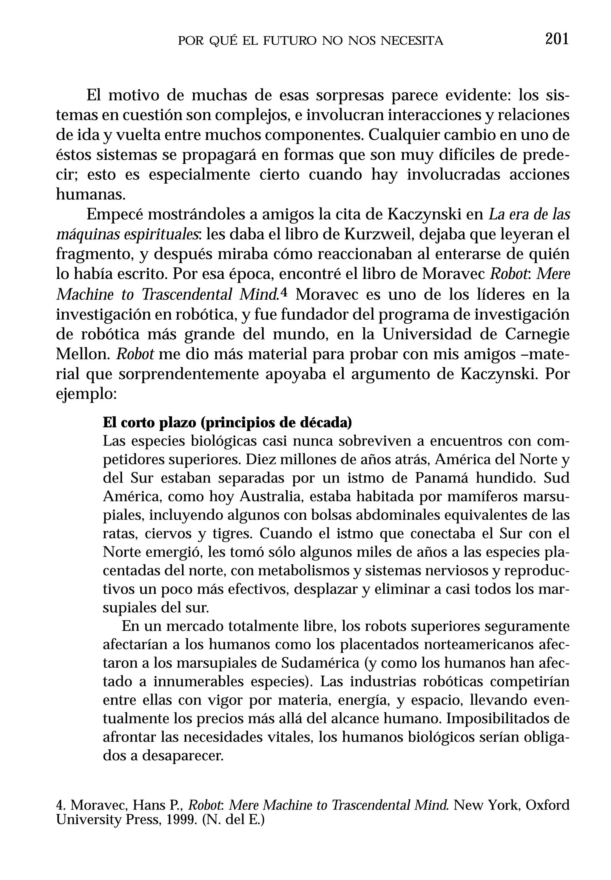 POR QUÉ EL FUTURO NO NOS NECESITA                        201


     El motivo de muchas de esas sorpresas parece evidente: los sis-
temas en cuestión son complejos, e involucran interacciones y relaciones
de ida y vuelta entre muchos componentes. Cualquier cambio en uno de
éstos sistemas se propagará en formas que son muy difíciles de prede-
cir; esto es especialmente cierto cuando hay involucradas acciones
humanas.
     Empecé mostrándoles a amigos la cita de Kaczynski en La era de las
máquinas espirituales: les daba el libro de Kurzweil, dejaba que leyeran el
fragmento, y después miraba cómo reaccionaban al enterarse de quién
lo había escrito. Por esa época, encontré el libro de Moravec Robot: Mere
Machine to Trascendental Mind.4 Moravec es uno de los líderes en la
investigación en robótica, y fue fundador del programa de investigación
de robótica más grande del mundo, en la Universidad de Carnegie
Mellon. Robot me dio más material para probar con mis amigos –mate-
rial que sorprendentemente apoyaba el argumento de Kaczynski. Por
ejemplo:
       El corto plazo (principios de década)
       Las especies biológicas casi nunca sobreviven a encuentros con com-
       petidores superiores. Diez millones de años atrás, América del Norte y
       del Sur estaban separadas por un istmo de Panamá hundido. Sud
       América, como hoy Australia, estaba habitada por mamíferos marsu-
       piales, incluyendo algunos con bolsas abdominales equivalentes de las
       ratas, ciervos y tigres. Cuando el istmo que conectaba el Sur con el
       Norte emergió, les tomó sólo algunos miles de años a las especies pla-
       centadas del norte, con metabolismos y sistemas nerviosos y reproduc-
       tivos un poco más efectivos, desplazar y eliminar a casi todos los mar-
       supiales del sur.
          En un mercado totalmente libre, los robots superiores seguramente
       afectarían a los humanos como los placentados norteamericanos afec-
       taron a los marsupiales de Sudamérica (y como los humanos han afec-
       tado a innumerables especies). Las industrias robóticas competirían
       entre ellas con vigor por materia, energía, y espacio, llevando even-
       tualmente los precios más allá del alcance humano. Imposibilitados de
       afrontar las necesidades vitales, los humanos biológicos serían obliga-
       dos a desaparecer.


4. Moravec, Hans P., Robot: Mere Machine to Trascendental Mind. New York, Oxford
University Press, 1999. (N. del E.)
 