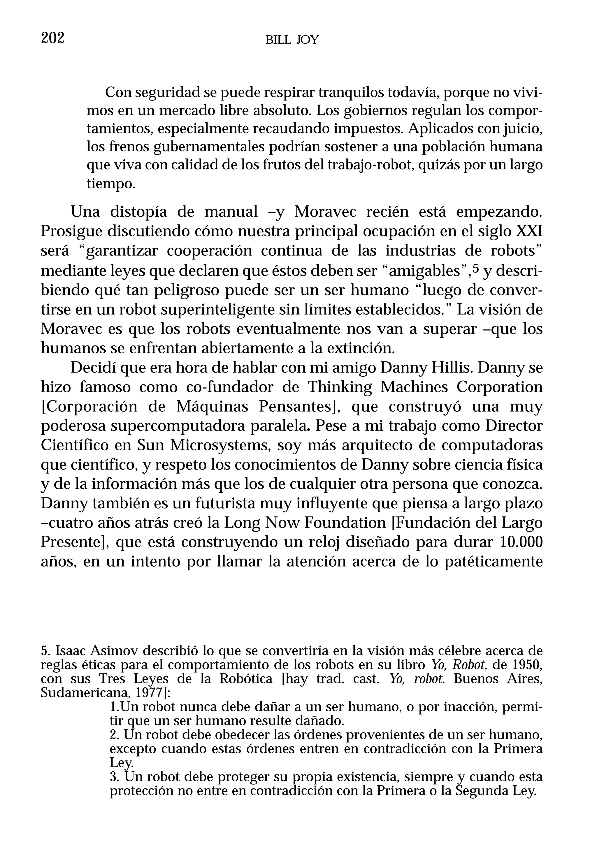 202                                 BILL JOY



          Con seguridad se puede respirar tranquilos todavía, porque no vivi-
       mos en un mercado libre absoluto. Los gobiernos regulan los compor-
       tamientos, especialmente recaudando impuestos. Aplicados con juicio,
       los frenos gubernamentales podrían sostener a una población humana
       que viva con calidad de los frutos del trabajo-robot, quizás por un largo
       tiempo.
     Una distopía de manual –y Moravec recién está empezando.
Prosigue discutiendo cómo nuestra principal ocupación en el siglo XXI
será “garantizar cooperación continua de las industrias de robots”
mediante leyes que declaren que éstos deben ser “amigables”,5 y descri-
biendo qué tan peligroso puede ser un ser humano “luego de conver-
tirse en un robot superinteligente sin límites establecidos.” La visión de
Moravec es que los robots eventualmente nos van a superar –que los
humanos se enfrentan abiertamente a la extinción.
     Decidí que era hora de hablar con mi amigo Danny Hillis. Danny se
hizo famoso como co-fundador de Thinking Machines Corporation
[Corporación de Máquinas Pensantes], que construyó una muy
poderosa supercomputadora paralela. Pese a mi trabajo como Director
Científico en Sun Microsystems, soy más arquitecto de computadoras
que científico, y respeto los conocimientos de Danny sobre ciencia física
y de la información más que los de cualquier otra persona que conozca.
Danny también es un futurista muy influyente que piensa a largo plazo
–cuatro años atrás creó la Long Now Foundation [Fundación del Largo
Presente], que está construyendo un reloj diseñado para durar 10.000
años, en un intento por llamar la atención acerca de lo patéticamente




5. Isaac Asimov describió lo que se convertiría en la visión más célebre acerca de
reglas éticas para el comportamiento de los robots en su libro Yo, Robot, de 1950,
con sus Tres Leyes de la Robótica [hay trad. cast. Yo, robot. Buenos Aires,
Sudamericana, 1977]:
            1.Un robot nunca debe dañar a un ser humano, o por inacción, permi-
            tir que un ser humano resulte dañado.
            2. Un robot debe obedecer las órdenes provenientes de un ser humano,
            excepto cuando estas órdenes entren en contradicción con la Primera
            Ley.
            3. Un robot debe proteger su propia existencia, siempre y cuando esta
            protección no entre en contradicción con la Primera o la Segunda Ley.
 