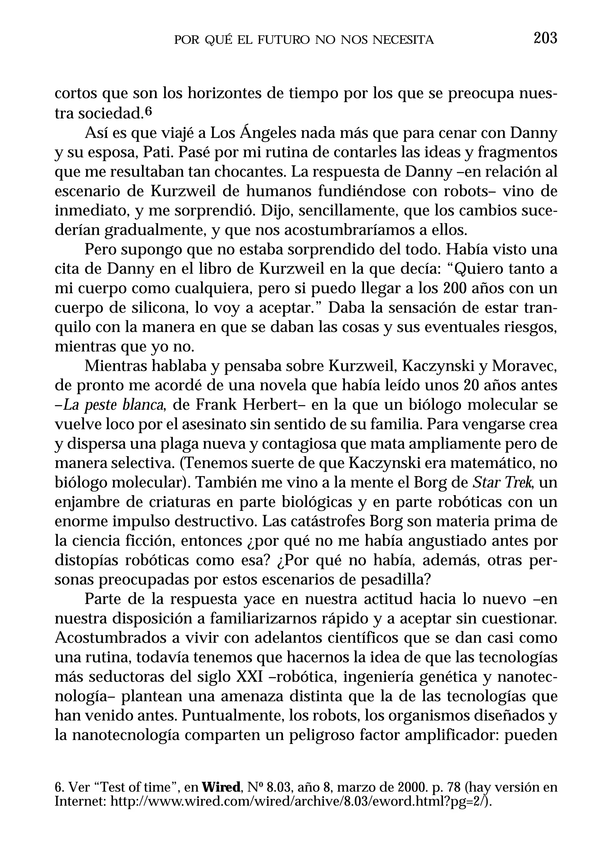 POR QUÉ EL FUTURO NO NOS NECESITA                           203


cortos que son los horizontes de tiempo por los que se preocupa nues-
tra sociedad.6
     Así es que viajé a Los Ángeles nada más que para cenar con Danny
y su esposa, Pati. Pasé por mi rutina de contarles las ideas y fragmentos
que me resultaban tan chocantes. La respuesta de Danny –en relación al
escenario de Kurzweil de humanos fundiéndose con robots– vino de
inmediato, y me sorprendió. Dijo, sencillamente, que los cambios suce-
derían gradualmente, y que nos acostumbraríamos a ellos.
     Pero supongo que no estaba sorprendido del todo. Había visto una
cita de Danny en el libro de Kurzweil en la que decía: “Quiero tanto a
mi cuerpo como cualquiera, pero si puedo llegar a los 200 años con un
cuerpo de silicona, lo voy a aceptar.” Daba la sensación de estar tran-
quilo con la manera en que se daban las cosas y sus eventuales riesgos,
mientras que yo no.
     Mientras hablaba y pensaba sobre Kurzweil, Kaczynski y Moravec,
de pronto me acordé de una novela que había leído unos 20 años antes
–La peste blanca, de Frank Herbert– en la que un biólogo molecular se
vuelve loco por el asesinato sin sentido de su familia. Para vengarse crea
y dispersa una plaga nueva y contagiosa que mata ampliamente pero de
manera selectiva. (Tenemos suerte de que Kaczynski era matemático, no
biólogo molecular). También me vino a la mente el Borg de Star Trek, un
enjambre de criaturas en parte biológicas y en parte robóticas con un
enorme impulso destructivo. Las catástrofes Borg son materia prima de
la ciencia ficción, entonces ¿por qué no me había angustiado antes por
distopías robóticas como esa? ¿Por qué no había, además, otras per-
sonas preocupadas por estos escenarios de pesadilla?
     Parte de la respuesta yace en nuestra actitud hacia lo nuevo –en
nuestra disposición a familiarizarnos rápido y a aceptar sin cuestionar.
Acostumbrados a vivir con adelantos científicos que se dan casi como
una rutina, todavía tenemos que hacernos la idea de que las tecnologías
más seductoras del siglo XXI –robótica, ingeniería genética y nanotec-
nología– plantean una amenaza distinta que la de las tecnologías que
han venido antes. Puntualmente, los robots, los organismos diseñados y
la nanotecnología comparten un peligroso factor amplificador: pueden


6. Ver “Test of time”, en Wired, Nº 8.03, año 8, marzo de 2000. p. 78 (hay versión en
Internet: http://www.wired.com/wired/archive/8.03/eword.html?pg=2/).
 