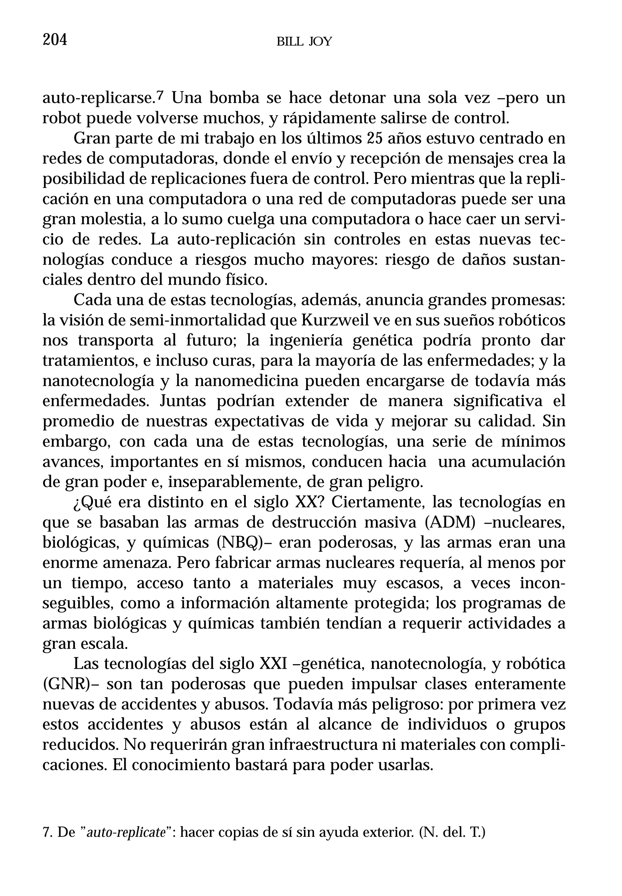204                                    BILL JOY



auto-replicarse.7 Una bomba se hace detonar una sola vez –pero un
robot puede volverse muchos, y rápidamente salirse de control.
     Gran parte de mi trabajo en los últimos 25 años estuvo centrado en
redes de computadoras, donde el envío y recepción de mensajes crea la
posibilidad de replicaciones fuera de control. Pero mientras que la repli-
cación en una computadora o una red de computadoras puede ser una
gran molestia, a lo sumo cuelga una computadora o hace caer un servi-
cio de redes. La auto-replicación sin controles en estas nuevas tec-
nologías conduce a riesgos mucho mayores: riesgo de daños sustan-
ciales dentro del mundo físico.
     Cada una de estas tecnologías, además, anuncia grandes promesas:
la visión de semi-inmortalidad que Kurzweil ve en sus sueños robóticos
nos transporta al futuro; la ingeniería genética podría pronto dar
tratamientos, e incluso curas, para la mayoría de las enfermedades; y la
nanotecnología y la nanomedicina pueden encargarse de todavía más
enfermedades. Juntas podrían extender de manera significativa el
promedio de nuestras expectativas de vida y mejorar su calidad. Sin
embargo, con cada una de estas tecnologías, una serie de mínimos
avances, importantes en sí mismos, conducen hacia una acumulación
de gran poder e, inseparablemente, de gran peligro.
     ¿Qué era distinto en el siglo XX? Ciertamente, las tecnologías en
que se basaban las armas de destrucción masiva (ADM) –nucleares,
biológicas, y químicas (NBQ)– eran poderosas, y las armas eran una
enorme amenaza. Pero fabricar armas nucleares requería, al menos por
un tiempo, acceso tanto a materiales muy escasos, a veces incon-
seguibles, como a información altamente protegida; los programas de
armas biológicas y químicas también tendían a requerir actividades a
gran escala.
     Las tecnologías del siglo XXI –genética, nanotecnología, y robótica
(GNR)– son tan poderosas que pueden impulsar clases enteramente
nuevas de accidentes y abusos. Todavía más peligroso: por primera vez
estos accidentes y abusos están al alcance de individuos o grupos
reducidos. No requerirán gran infraestructura ni materiales con compli-
caciones. El conocimiento bastará para poder usarlas.



7. De ”auto-replicate”: hacer copias de sí sin ayuda exterior. (N. del. T.)
 