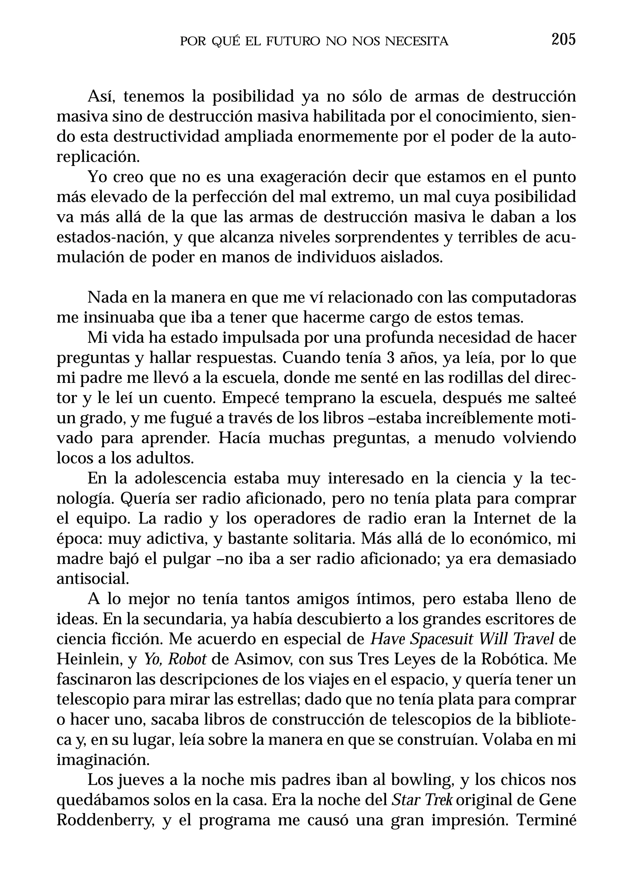 POR QUÉ EL FUTURO NO NOS NECESITA                     205


    Así, tenemos la posibilidad ya no sólo de armas de destrucción
masiva sino de destrucción masiva habilitada por el conocimiento, sien-
do esta destructividad ampliada enormemente por el poder de la auto-
replicación.
    Yo creo que no es una exageración decir que estamos en el punto
más elevado de la perfección del mal extremo, un mal cuya posibilidad
va más allá de la que las armas de destrucción masiva le daban a los
estados-nación, y que alcanza niveles sorprendentes y terribles de acu-
mulación de poder en manos de individuos aislados.

     Nada en la manera en que me ví relacionado con las computadoras
me insinuaba que iba a tener que hacerme cargo de estos temas.
     Mi vida ha estado impulsada por una profunda necesidad de hacer
preguntas y hallar respuestas. Cuando tenía 3 años, ya leía, por lo que
mi padre me llevó a la escuela, donde me senté en las rodillas del direc-
tor y le leí un cuento. Empecé temprano la escuela, después me salteé
un grado, y me fugué a través de los libros –estaba increíblemente moti-
vado para aprender. Hacía muchas preguntas, a menudo volviendo
locos a los adultos.
     En la adolescencia estaba muy interesado en la ciencia y la tec-
nología. Quería ser radio aficionado, pero no tenía plata para comprar
el equipo. La radio y los operadores de radio eran la Internet de la
época: muy adictiva, y bastante solitaria. Más allá de lo económico, mi
madre bajó el pulgar –no iba a ser radio aficionado; ya era demasiado
antisocial.
     A lo mejor no tenía tantos amigos íntimos, pero estaba lleno de
ideas. En la secundaria, ya había descubierto a los grandes escritores de
ciencia ficción. Me acuerdo en especial de Have Spacesuit Will Travel de
Heinlein, y Yo, Robot de Asimov, con sus Tres Leyes de la Robótica. Me
fascinaron las descripciones de los viajes en el espacio, y quería tener un
telescopio para mirar las estrellas; dado que no tenía plata para comprar
o hacer uno, sacaba libros de construcción de telescopios de la bibliote-
ca y, en su lugar, leía sobre la manera en que se construían. Volaba en mi
imaginación.
     Los jueves a la noche mis padres iban al bowling, y los chicos nos
quedábamos solos en la casa. Era la noche del Star Trek original de Gene
Roddenberry, y el programa me causó una gran impresión. Terminé
 