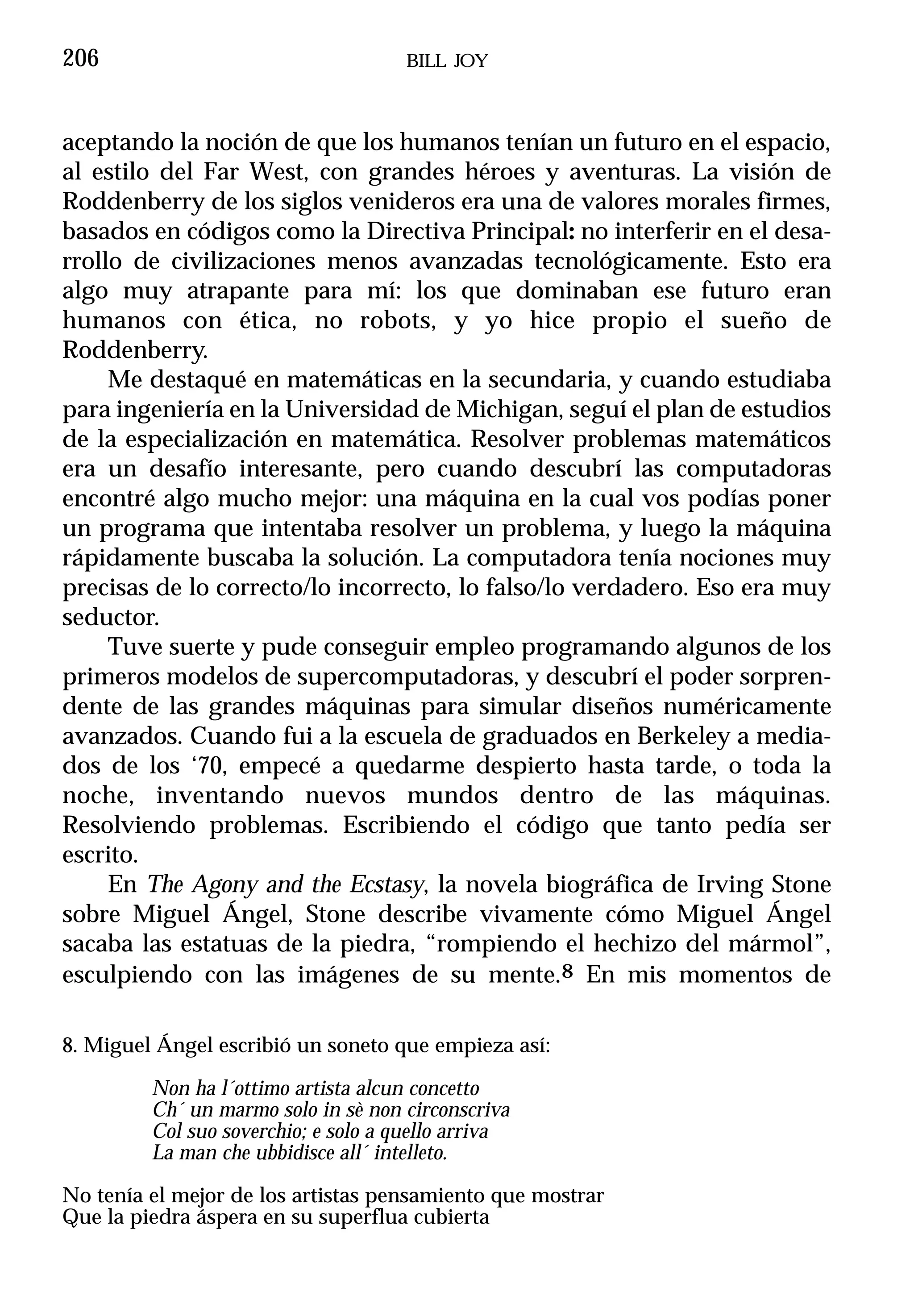 206                                   BILL JOY



aceptando la noción de que los humanos tenían un futuro en el espacio,
al estilo del Far West, con grandes héroes y aventuras. La visión de
Roddenberry de los siglos venideros era una de valores morales firmes,
basados en códigos como la Directiva Principal: no interferir en el desa-
rrollo de civilizaciones menos avanzadas tecnológicamente. Esto era
algo muy atrapante para mí: los que dominaban ese futuro eran
humanos con ética, no robots, y yo hice propio el sueño de
Roddenberry.
     Me destaqué en matemáticas en la secundaria, y cuando estudiaba
para ingeniería en la Universidad de Michigan, seguí el plan de estudios
de la especialización en matemática. Resolver problemas matemáticos
era un desafío interesante, pero cuando descubrí las computadoras
encontré algo mucho mejor: una máquina en la cual vos podías poner
un programa que intentaba resolver un problema, y luego la máquina
rápidamente buscaba la solución. La computadora tenía nociones muy
precisas de lo correcto/lo incorrecto, lo falso/lo verdadero. Eso era muy
seductor.
     Tuve suerte y pude conseguir empleo programando algunos de los
primeros modelos de supercomputadoras, y descubrí el poder sorpren-
dente de las grandes máquinas para simular diseños numéricamente
avanzados. Cuando fui a la escuela de graduados en Berkeley a media-
dos de los ‘70, empecé a quedarme despierto hasta tarde, o toda la
noche, inventando nuevos mundos dentro de las máquinas.
Resolviendo problemas. Escribiendo el código que tanto pedía ser
escrito.
     En The Agony and the Ecstasy, la novela biográfica de Irving Stone
sobre Miguel Ángel, Stone describe vivamente cómo Miguel Ángel
sacaba las estatuas de la piedra, “rompiendo el hechizo del mármol”,
esculpiendo con las imágenes de su mente.8 En mis momentos de

8. Miguel Ángel escribió un soneto que empieza así:

         Non ha l´ottimo artista alcun concetto
         Ch´ un marmo solo in sè non circonscriva
         Col suo soverchio; e solo a quello arriva
         La man che ubbidisce all´ intelleto.

No tenía el mejor de los artistas pensamiento que mostrar
Que la piedra áspera en su superflua cubierta
 
