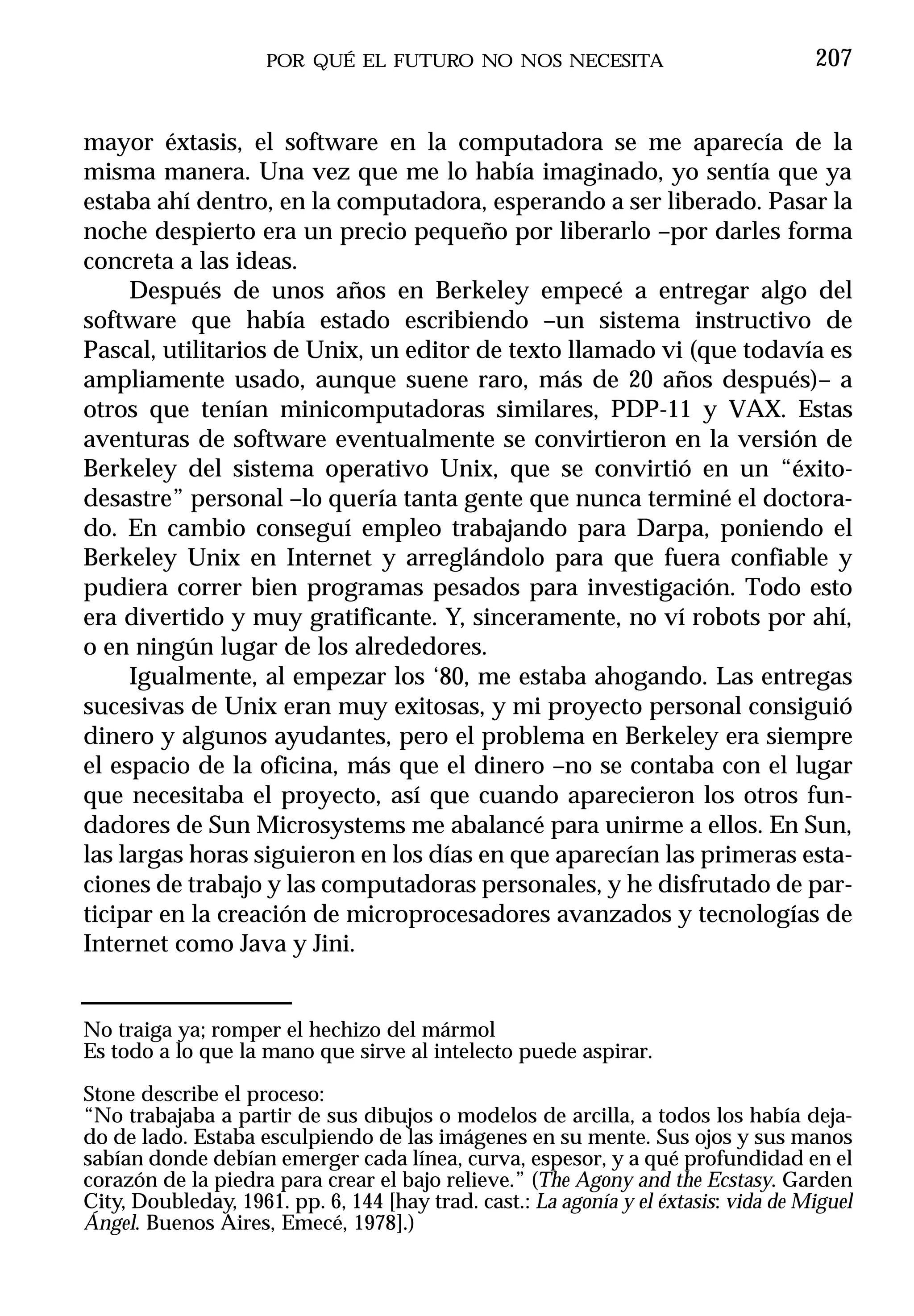 POR QUÉ EL FUTURO NO NOS NECESITA                               207


mayor éxtasis, el software en la computadora se me aparecía de la
misma manera. Una vez que me lo había imaginado, yo sentía que ya
estaba ahí dentro, en la computadora, esperando a ser liberado. Pasar la
noche despierto era un precio pequeño por liberarlo –por darles forma
concreta a las ideas.
     Después de unos años en Berkeley empecé a entregar algo del
software que había estado escribiendo –un sistema instructivo de
Pascal, utilitarios de Unix, un editor de texto llamado vi (que todavía es
ampliamente usado, aunque suene raro, más de 20 años después)– a
otros que tenían minicomputadoras similares, PDP-11 y VAX. Estas
aventuras de software eventualmente se convirtieron en la versión de
Berkeley del sistema operativo Unix, que se convirtió en un “éxito-
desastre” personal –lo quería tanta gente que nunca terminé el doctora-
do. En cambio conseguí empleo trabajando para Darpa, poniendo el
Berkeley Unix en Internet y arreglándolo para que fuera confiable y
pudiera correr bien programas pesados para investigación. Todo esto
era divertido y muy gratificante. Y, sinceramente, no ví robots por ahí,
o en ningún lugar de los alrededores.
     Igualmente, al empezar los ‘80, me estaba ahogando. Las entregas
sucesivas de Unix eran muy exitosas, y mi proyecto personal consiguió
dinero y algunos ayudantes, pero el problema en Berkeley era siempre
el espacio de la oficina, más que el dinero –no se contaba con el lugar
que necesitaba el proyecto, así que cuando aparecieron los otros fun-
dadores de Sun Microsystems me abalancé para unirme a ellos. En Sun,
las largas horas siguieron en los días en que aparecían las primeras esta-
ciones de trabajo y las computadoras personales, y he disfrutado de par-
ticipar en la creación de microprocesadores avanzados y tecnologías de
Internet como Java y Jini.


No traiga ya; romper el hechizo del mármol
Es todo a lo que la mano que sirve al intelecto puede aspirar.

Stone describe el proceso:
“No trabajaba a partir de sus dibujos o modelos de arcilla, a todos los había deja-
do de lado. Estaba esculpiendo de las imágenes en su mente. Sus ojos y sus manos
sabían donde debían emerger cada línea, curva, espesor, y a qué profundidad en el
corazón de la piedra para crear el bajo relieve.” (The Agony and the Ecstasy. Garden
City, Doubleday, 1961. pp. 6, 144 [hay trad. cast.: La agonía y el éxtasis: vida de Miguel
Ángel. Buenos Aires, Emecé, 1978].)
 