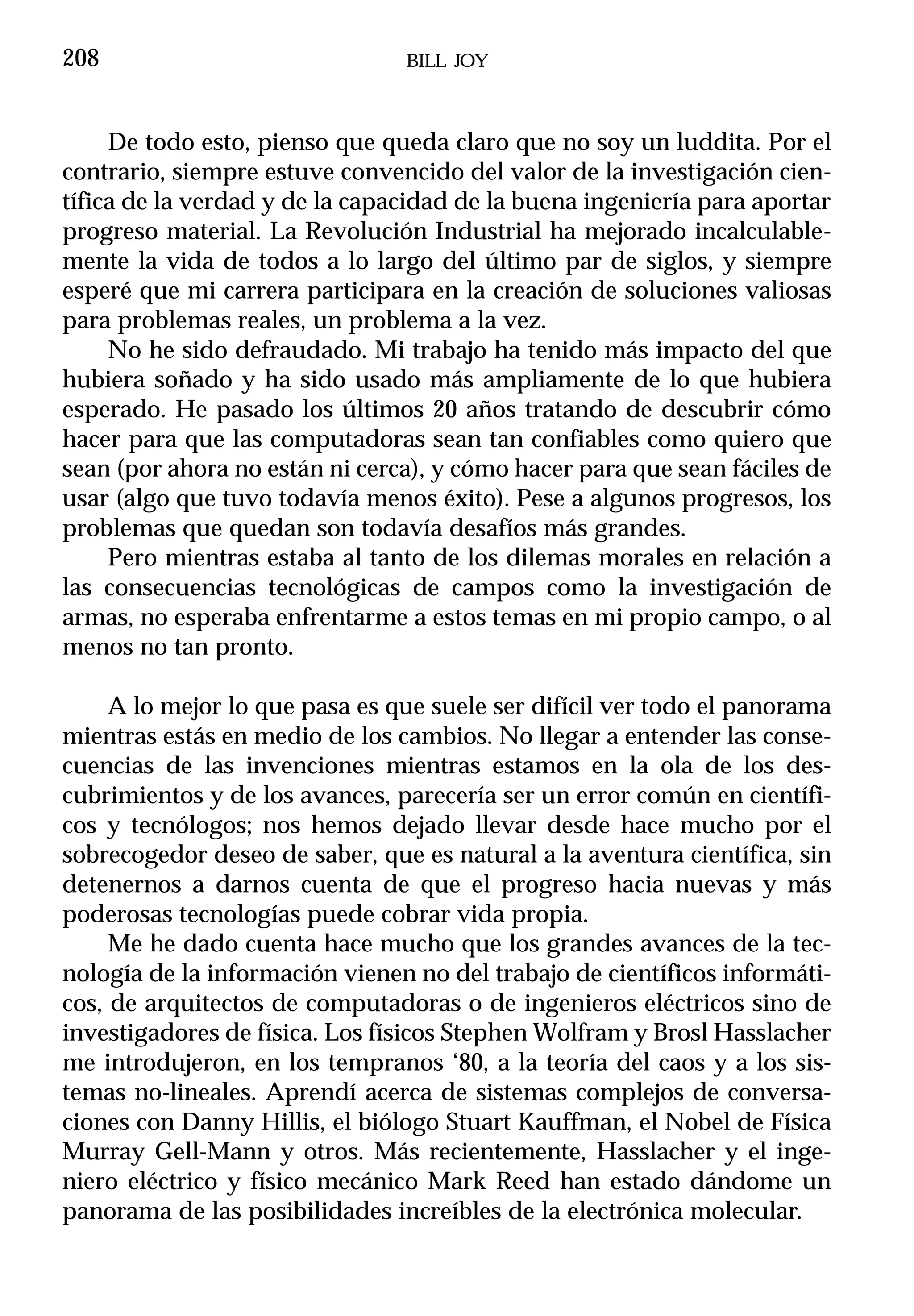 208                             BILL JOY



     De todo esto, pienso que queda claro que no soy un luddita. Por el
contrario, siempre estuve convencido del valor de la investigación cien-
tífica de la verdad y de la capacidad de la buena ingeniería para aportar
progreso material. La Revolución Industrial ha mejorado incalculable-
mente la vida de todos a lo largo del último par de siglos, y siempre
esperé que mi carrera participara en la creación de soluciones valiosas
para problemas reales, un problema a la vez.
     No he sido defraudado. Mi trabajo ha tenido más impacto del que
hubiera soñado y ha sido usado más ampliamente de lo que hubiera
esperado. He pasado los últimos 20 años tratando de descubrir cómo
hacer para que las computadoras sean tan confiables como quiero que
sean (por ahora no están ni cerca), y cómo hacer para que sean fáciles de
usar (algo que tuvo todavía menos éxito). Pese a algunos progresos, los
problemas que quedan son todavía desafíos más grandes.
     Pero mientras estaba al tanto de los dilemas morales en relación a
las consecuencias tecnológicas de campos como la investigación de
armas, no esperaba enfrentarme a estos temas en mi propio campo, o al
menos no tan pronto.

     A lo mejor lo que pasa es que suele ser difícil ver todo el panorama
mientras estás en medio de los cambios. No llegar a entender las conse-
cuencias de las invenciones mientras estamos en la ola de los des-
cubrimientos y de los avances, parecería ser un error común en científi-
cos y tecnólogos; nos hemos dejado llevar desde hace mucho por el
sobrecogedor deseo de saber, que es natural a la aventura científica, sin
detenernos a darnos cuenta de que el progreso hacia nuevas y más
poderosas tecnologías puede cobrar vida propia.
     Me he dado cuenta hace mucho que los grandes avances de la tec-
nología de la información vienen no del trabajo de científicos informáti-
cos, de arquitectos de computadoras o de ingenieros eléctricos sino de
investigadores de física. Los físicos Stephen Wolfram y Brosl Hasslacher
me introdujeron, en los tempranos ‘80, a la teoría del caos y a los sis-
temas no-lineales. Aprendí acerca de sistemas complejos de conversa-
ciones con Danny Hillis, el biólogo Stuart Kauffman, el Nobel de Física
Murray Gell-Mann y otros. Más recientemente, Hasslacher y el inge-
niero eléctrico y físico mecánico Mark Reed han estado dándome un
panorama de las posibilidades increíbles de la electrónica molecular.
 