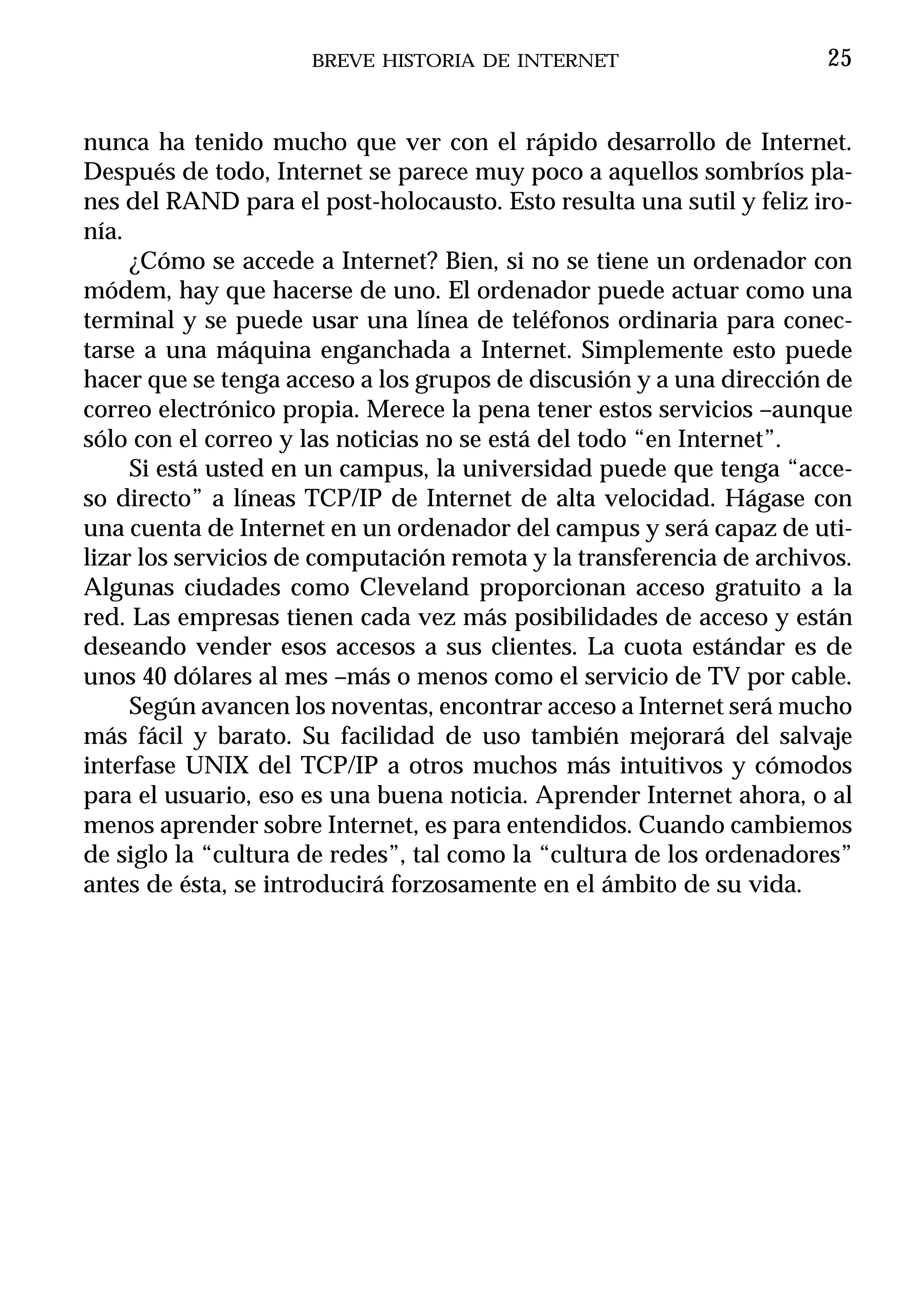 BREVE HISTORIA DE INTERNET                       25


nunca ha tenido mucho que ver con el rápido desarrollo de Internet.
Después de todo, Internet se parece muy poco a aquellos sombríos pla-
nes del RAND para el post-holocausto. Esto resulta una sutil y feliz iro-
nía.
     ¿Cómo se accede a Internet? Bien, si no se tiene un ordenador con
módem, hay que hacerse de uno. El ordenador puede actuar como una
terminal y se puede usar una línea de teléfonos ordinaria para conec-
tarse a una máquina enganchada a Internet. Simplemente esto puede
hacer que se tenga acceso a los grupos de discusión y a una dirección de
correo electrónico propia. Merece la pena tener estos servicios –aunque
sólo con el correo y las noticias no se está del todo “en Internet”.
     Si está usted en un campus, la universidad puede que tenga “acce-
so directo” a líneas TCP/IP de Internet de alta velocidad. Hágase con
una cuenta de Internet en un ordenador del campus y será capaz de uti-
lizar los servicios de computación remota y la transferencia de archivos.
Algunas ciudades como Cleveland proporcionan acceso gratuito a la
red. Las empresas tienen cada vez más posibilidades de acceso y están
deseando vender esos accesos a sus clientes. La cuota estándar es de
unos 40 dólares al mes –más o menos como el servicio de TV por cable.
     Según avancen los noventas, encontrar acceso a Internet será mucho
más fácil y barato. Su facilidad de uso también mejorará del salvaje
interfase UNIX del TCP/IP a otros muchos más intuitivos y cómodos
para el usuario, eso es una buena noticia. Aprender Internet ahora, o al
menos aprender sobre Internet, es para entendidos. Cuando cambiemos
de siglo la “cultura de redes”, tal como la “cultura de los ordenadores”
antes de ésta, se introducirá forzosamente en el ámbito de su vida.
 