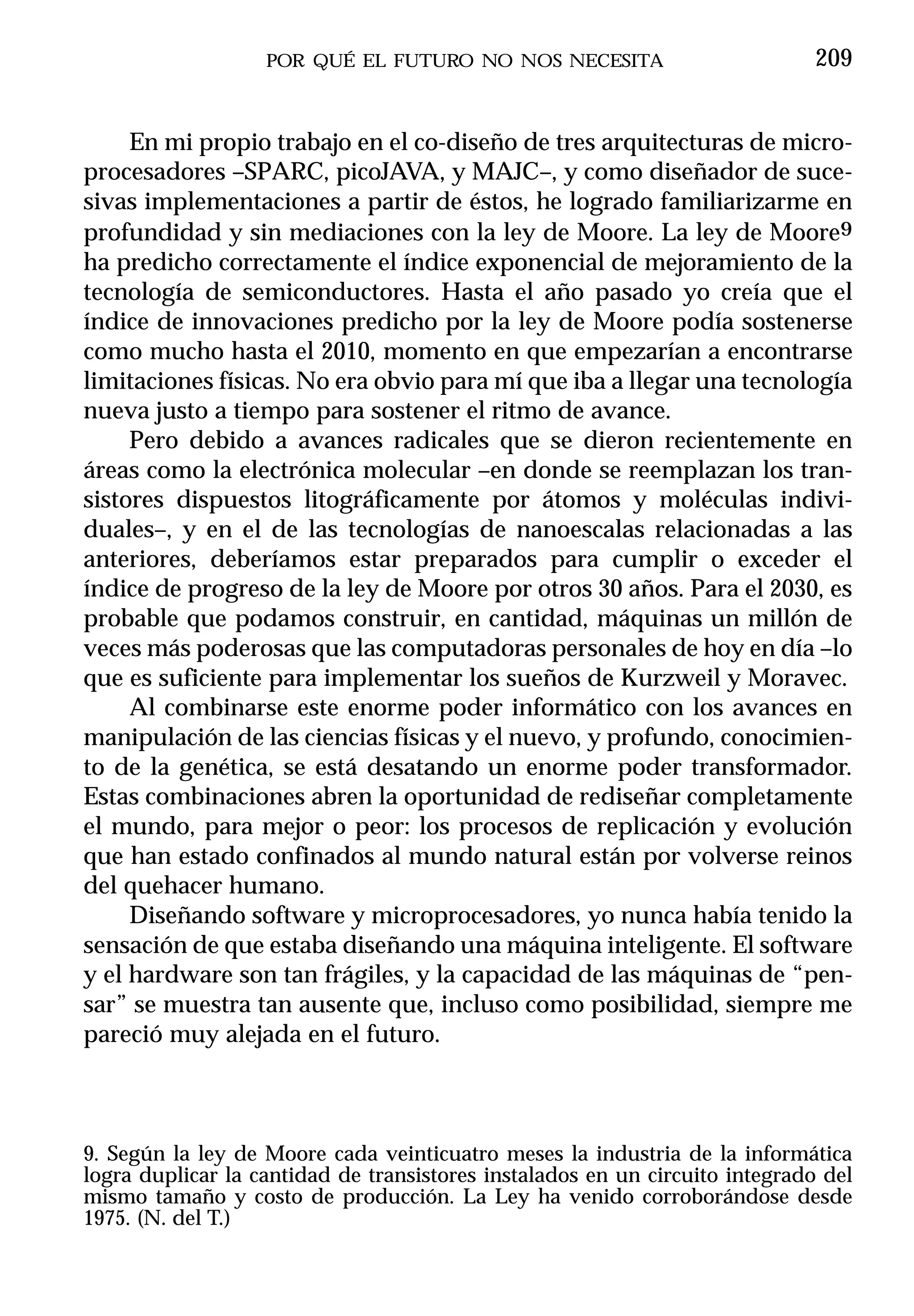 POR QUÉ EL FUTURO NO NOS NECESITA                          209


     En mi propio trabajo en el co-diseño de tres arquitecturas de micro-
procesadores –SPARC, picoJAVA, y MAJC–, y como diseñador de suce-
sivas implementaciones a partir de éstos, he logrado familiarizarme en
profundidad y sin mediaciones con la ley de Moore. La ley de Moore9
ha predicho correctamente el índice exponencial de mejoramiento de la
tecnología de semiconductores. Hasta el año pasado yo creía que el
índice de innovaciones predicho por la ley de Moore podía sostenerse
como mucho hasta el 2010, momento en que empezarían a encontrarse
limitaciones físicas. No era obvio para mí que iba a llegar una tecnología
nueva justo a tiempo para sostener el ritmo de avance.
     Pero debido a avances radicales que se dieron recientemente en
áreas como la electrónica molecular –en donde se reemplazan los tran-
sistores dispuestos litográficamente por átomos y moléculas indivi-
duales–, y en el de las tecnologías de nanoescalas relacionadas a las
anteriores, deberíamos estar preparados para cumplir o exceder el
índice de progreso de la ley de Moore por otros 30 años. Para el 2030, es
probable que podamos construir, en cantidad, máquinas un millón de
veces más poderosas que las computadoras personales de hoy en día –lo
que es suficiente para implementar los sueños de Kurzweil y Moravec.
     Al combinarse este enorme poder informático con los avances en
manipulación de las ciencias físicas y el nuevo, y profundo, conocimien-
to de la genética, se está desatando un enorme poder transformador.
Estas combinaciones abren la oportunidad de rediseñar completamente
el mundo, para mejor o peor: los procesos de replicación y evolución
que han estado confinados al mundo natural están por volverse reinos
del quehacer humano.
     Diseñando software y microprocesadores, yo nunca había tenido la
sensación de que estaba diseñando una máquina inteligente. El software
y el hardware son tan frágiles, y la capacidad de las máquinas de “pen-
sar” se muestra tan ausente que, incluso como posibilidad, siempre me
pareció muy alejada en el futuro.



9. Según la ley de Moore cada veinticuatro meses la industria de la informática
logra duplicar la cantidad de transistores instalados en un circuito integrado del
mismo tamaño y costo de producción. La Ley ha venido corroborándose desde
1975. (N. del T.)
 