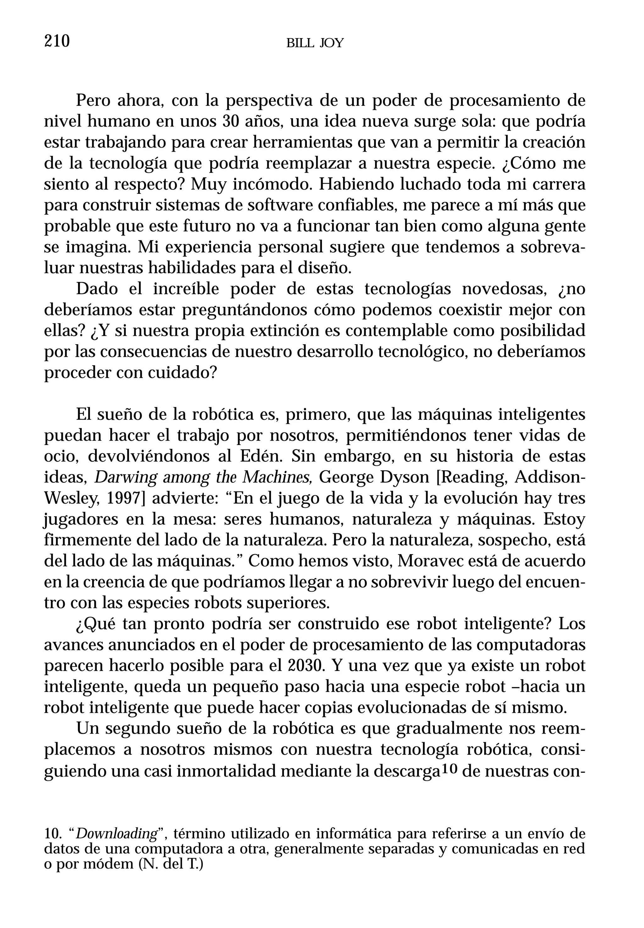 210                                BILL JOY



     Pero ahora, con la perspectiva de un poder de procesamiento de
nivel humano en unos 30 años, una idea nueva surge sola: que podría
estar trabajando para crear herramientas que van a permitir la creación
de la tecnología que podría reemplazar a nuestra especie. ¿Cómo me
siento al respecto? Muy incómodo. Habiendo luchado toda mi carrera
para construir sistemas de software confiables, me parece a mí más que
probable que este futuro no va a funcionar tan bien como alguna gente
se imagina. Mi experiencia personal sugiere que tendemos a sobreva-
luar nuestras habilidades para el diseño.
     Dado el increíble poder de estas tecnologías novedosas, ¿no
deberíamos estar preguntándonos cómo podemos coexistir mejor con
ellas? ¿Y si nuestra propia extinción es contemplable como posibilidad
por las consecuencias de nuestro desarrollo tecnológico, no deberíamos
proceder con cuidado?

     El sueño de la robótica es, primero, que las máquinas inteligentes
puedan hacer el trabajo por nosotros, permitiéndonos tener vidas de
ocio, devolviéndonos al Edén. Sin embargo, en su historia de estas
ideas, Darwing among the Machines, George Dyson [Reading, Addison-
Wesley, 1997] advierte: “En el juego de la vida y la evolución hay tres
jugadores en la mesa: seres humanos, naturaleza y máquinas. Estoy
firmemente del lado de la naturaleza. Pero la naturaleza, sospecho, está
del lado de las máquinas.” Como hemos visto, Moravec está de acuerdo
en la creencia de que podríamos llegar a no sobrevivir luego del encuen-
tro con las especies robots superiores.
     ¿Qué tan pronto podría ser construido ese robot inteligente? Los
avances anunciados en el poder de procesamiento de las computadoras
parecen hacerlo posible para el 2030. Y una vez que ya existe un robot
inteligente, queda un pequeño paso hacia una especie robot –hacia un
robot inteligente que puede hacer copias evolucionadas de sí mismo.
     Un segundo sueño de la robótica es que gradualmente nos reem-
placemos a nosotros mismos con nuestra tecnología robótica, consi-
guiendo una casi inmortalidad mediante la descarga10 de nuestras con-


10. “Downloading”, término utilizado en informática para referirse a un envío de
datos de una computadora a otra, generalmente separadas y comunicadas en red
o por módem (N. del T.)
 