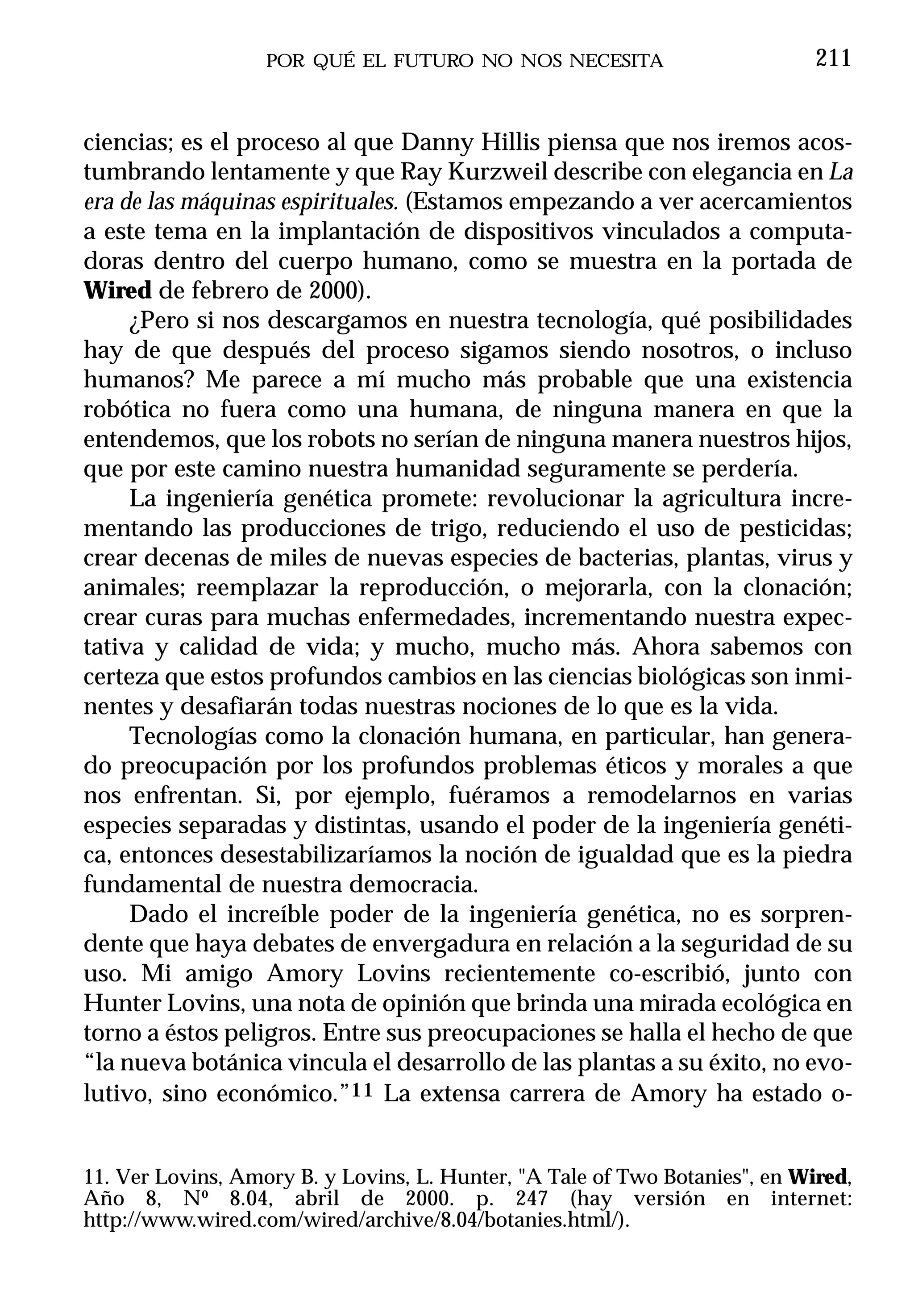 POR QUÉ EL FUTURO NO NOS NECESITA                         211


ciencias; es el proceso al que Danny Hillis piensa que nos iremos acos-
tumbrando lentamente y que Ray Kurzweil describe con elegancia en La
era de las máquinas espirituales. (Estamos empezando a ver acercamientos
a este tema en la implantación de dispositivos vinculados a computa-
doras dentro del cuerpo humano, como se muestra en la portada de
Wired de febrero de 2000).
     ¿Pero si nos descargamos en nuestra tecnología, qué posibilidades
hay de que después del proceso sigamos siendo nosotros, o incluso
humanos? Me parece a mí mucho más probable que una existencia
robótica no fuera como una humana, de ninguna manera en que la
entendemos, que los robots no serían de ninguna manera nuestros hijos,
que por este camino nuestra humanidad seguramente se perdería.
     La ingeniería genética promete: revolucionar la agricultura incre-
mentando las producciones de trigo, reduciendo el uso de pesticidas;
crear decenas de miles de nuevas especies de bacterias, plantas, virus y
animales; reemplazar la reproducción, o mejorarla, con la clonación;
crear curas para muchas enfermedades, incrementando nuestra expec-
tativa y calidad de vida; y mucho, mucho más. Ahora sabemos con
certeza que estos profundos cambios en las ciencias biológicas son inmi-
nentes y desafiarán todas nuestras nociones de lo que es la vida.
     Tecnologías como la clonación humana, en particular, han genera-
do preocupación por los profundos problemas éticos y morales a que
nos enfrentan. Si, por ejemplo, fuéramos a remodelarnos en varias
especies separadas y distintas, usando el poder de la ingeniería genéti-
ca, entonces desestabilizaríamos la noción de igualdad que es la piedra
fundamental de nuestra democracia.
     Dado el increíble poder de la ingeniería genética, no es sorpren-
dente que haya debates de envergadura en relación a la seguridad de su
uso. Mi amigo Amory Lovins recientemente co-escribió, junto con
Hunter Lovins, una nota de opinión que brinda una mirada ecológica en
torno a éstos peligros. Entre sus preocupaciones se halla el hecho de que
“la nueva botánica vincula el desarrollo de las plantas a su éxito, no evo-
lutivo, sino económico.”11 La extensa carrera de Amory ha estado o-


11. Ver Lovins, Amory B. y Lovins, L. Hunter, "A Tale of Two Botanies", en Wired,
Año 8, Nº 8.04, abril de 2000. p. 247 (hay versión en internet:
http://www.wired.com/wired/archive/8.04/botanies.html/).
 