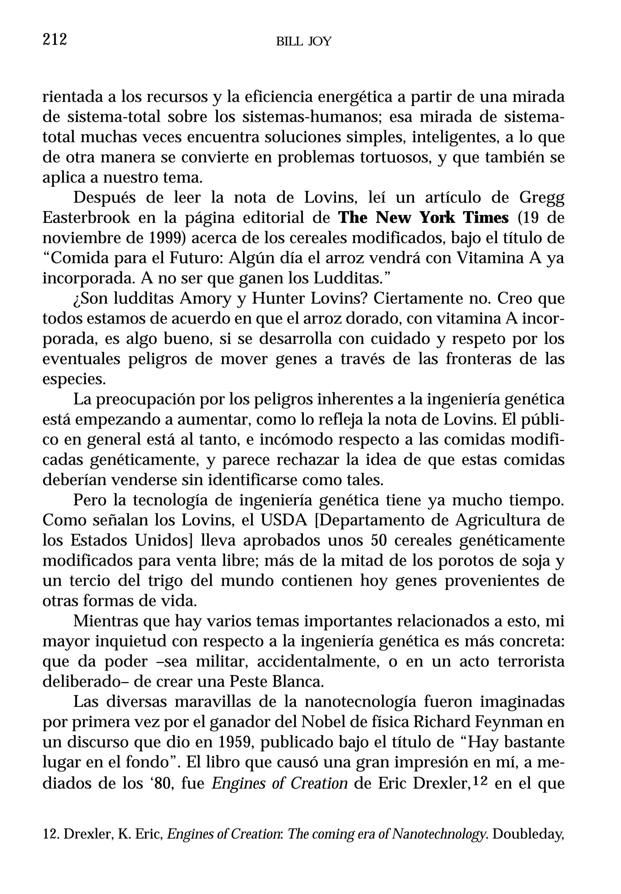 212                                   BILL JOY



rientada a los recursos y la eficiencia energética a partir de una mirada
de sistema-total sobre los sistemas-humanos; esa mirada de sistema-
total muchas veces encuentra soluciones simples, inteligentes, a lo que
de otra manera se convierte en problemas tortuosos, y que también se
aplica a nuestro tema.
     Después de leer la nota de Lovins, leí un artículo de Gregg
Easterbrook en la página editorial de The New York Times (19 de
noviembre de 1999) acerca de los cereales modificados, bajo el título de
“Comida para el Futuro: Algún día el arroz vendrá con Vitamina A ya
incorporada. A no ser que ganen los Ludditas.”
     ¿Son ludditas Amory y Hunter Lovins? Ciertamente no. Creo que
todos estamos de acuerdo en que el arroz dorado, con vitamina A incor-
porada, es algo bueno, si se desarrolla con cuidado y respeto por los
eventuales peligros de mover genes a través de las fronteras de las
especies.
     La preocupación por los peligros inherentes a la ingeniería genética
está empezando a aumentar, como lo refleja la nota de Lovins. El públi-
co en general está al tanto, e incómodo respecto a las comidas modifi-
cadas genéticamente, y parece rechazar la idea de que estas comidas
deberían venderse sin identificarse como tales.
     Pero la tecnología de ingeniería genética tiene ya mucho tiempo.
Como señalan los Lovins, el USDA [Departamento de Agricultura de
los Estados Unidos] lleva aprobados unos 50 cereales genéticamente
modificados para venta libre; más de la mitad de los porotos de soja y
un tercio del trigo del mundo contienen hoy genes provenientes de
otras formas de vida.
     Mientras que hay varios temas importantes relacionados a esto, mi
mayor inquietud con respecto a la ingeniería genética es más concreta:
que da poder –sea militar, accidentalmente, o en un acto terrorista
deliberado– de crear una Peste Blanca.
     Las diversas maravillas de la nanotecnología fueron imaginadas
por primera vez por el ganador del Nobel de física Richard Feynman en
un discurso que dio en 1959, publicado bajo el título de “Hay bastante
lugar en el fondo”. El libro que causó una gran impresión en mí, a me-
diados de los ‘80, fue Engines of Creation de Eric Drexler,12 en el que


12. Drexler, K. Eric, Engines of Creation: The coming era of Nanotechnology. Doubleday,
 