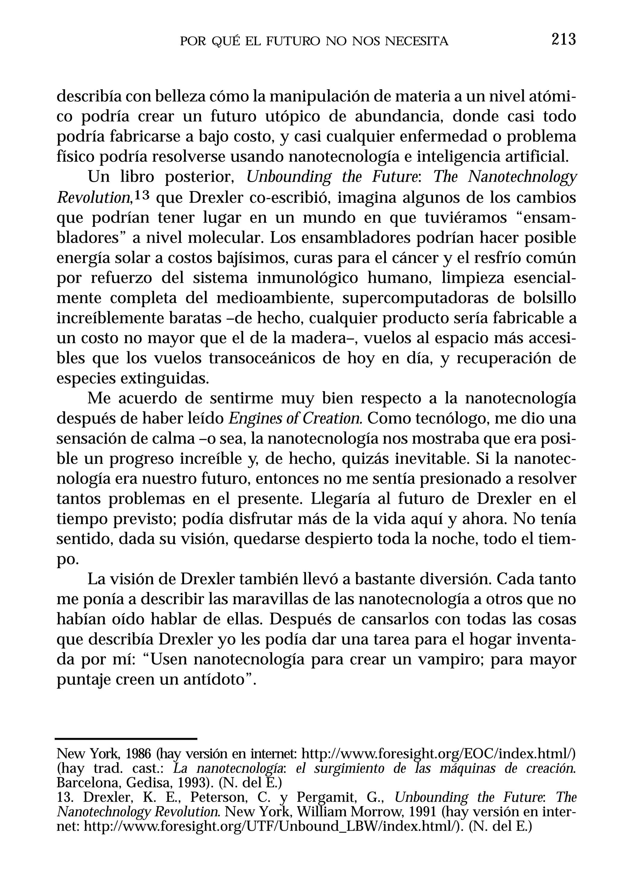 POR QUÉ EL FUTURO NO NOS NECESITA                          213


describía con belleza cómo la manipulación de materia a un nivel atómi-
co podría crear un futuro utópico de abundancia, donde casi todo
podría fabricarse a bajo costo, y casi cualquier enfermedad o problema
físico podría resolverse usando nanotecnología e inteligencia artificial.
     Un libro posterior, Unbounding the Future: The Nanotechnology
Revolution,13 que Drexler co-escribió, imagina algunos de los cambios
que podrían tener lugar en un mundo en que tuviéramos “ensam-
bladores” a nivel molecular. Los ensambladores podrían hacer posible
energía solar a costos bajísimos, curas para el cáncer y el resfrío común
por refuerzo del sistema inmunológico humano, limpieza esencial-
mente completa del medioambiente, supercomputadoras de bolsillo
increíblemente baratas –de hecho, cualquier producto sería fabricable a
un costo no mayor que el de la madera–, vuelos al espacio más accesi-
bles que los vuelos transoceánicos de hoy en día, y recuperación de
especies extinguidas.
     Me acuerdo de sentirme muy bien respecto a la nanotecnología
después de haber leído Engines of Creation. Como tecnólogo, me dio una
sensación de calma –o sea, la nanotecnología nos mostraba que era posi-
ble un progreso increíble y, de hecho, quizás inevitable. Si la nanotec-
nología era nuestro futuro, entonces no me sentía presionado a resolver
tantos problemas en el presente. Llegaría al futuro de Drexler en el
tiempo previsto; podía disfrutar más de la vida aquí y ahora. No tenía
sentido, dada su visión, quedarse despierto toda la noche, todo el tiem-
po.
     La visión de Drexler también llevó a bastante diversión. Cada tanto
me ponía a describir las maravillas de las nanotecnología a otros que no
habían oído hablar de ellas. Después de cansarlos con todas las cosas
que describía Drexler yo les podía dar una tarea para el hogar inventa-
da por mí: “Usen nanotecnología para crear un vampiro; para mayor
puntaje creen un antídoto”.



New York, 1986 (hay versión en internet: http://www.foresight.org/EOC/index.html/)
(hay trad. cast.: La nanotecnología: el surgimiento de las máquinas de creación.
Barcelona, Gedisa, 1993). (N. del E.)
13. Drexler, K. E., Peterson, C. y Pergamit, G., Unbounding the Future: The
Nanotechnology Revolution. New York, William Morrow, 1991 (hay versión en inter-
net: http://www.foresight.org/UTF/Unbound_LBW/index.html/). (N. del E.)
 