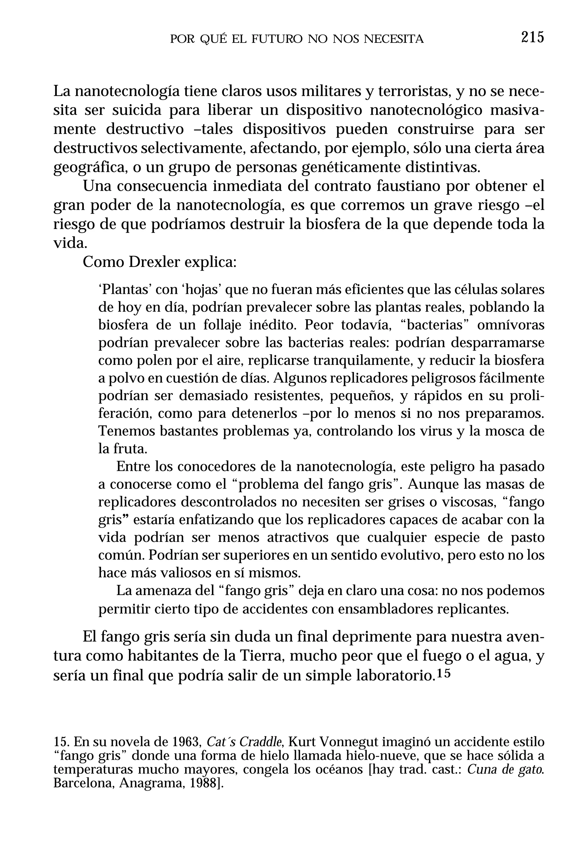 POR QUÉ EL FUTURO NO NOS NECESITA                          215


La nanotecnología tiene claros usos militares y terroristas, y no se nece-
sita ser suicida para liberar un dispositivo nanotecnológico masiva-
mente destructivo –tales dispositivos pueden construirse para ser
destructivos selectivamente, afectando, por ejemplo, sólo una cierta área
geográfica, o un grupo de personas genéticamente distintivas.
     Una consecuencia inmediata del contrato faustiano por obtener el
gran poder de la nanotecnología, es que corremos un grave riesgo –el
riesgo de que podríamos destruir la biosfera de la que depende toda la
vida.
     Como Drexler explica:
       ‘Plantas’ con ‘hojas’ que no fueran más eficientes que las células solares
       de hoy en día, podrían prevalecer sobre las plantas reales, poblando la
       biosfera de un follaje inédito. Peor todavía, “bacterias” omnívoras
       podrían prevalecer sobre las bacterias reales: podrían desparramarse
       como polen por el aire, replicarse tranquilamente, y reducir la biosfera
       a polvo en cuestión de días. Algunos replicadores peligrosos fácilmente
       podrían ser demasiado resistentes, pequeños, y rápidos en su proli-
       feración, como para detenerlos –por lo menos si no nos preparamos.
       Tenemos bastantes problemas ya, controlando los virus y la mosca de
       la fruta.
           Entre los conocedores de la nanotecnología, este peligro ha pasado
       a conocerse como el “problema del fango gris”. Aunque las masas de
       replicadores descontrolados no necesiten ser grises o viscosas, “fango
       gris” estaría enfatizando que los replicadores capaces de acabar con la
       vida podrían ser menos atractivos que cualquier especie de pasto
       común. Podrían ser superiores en un sentido evolutivo, pero esto no los
       hace más valiosos en sí mismos.
           La amenaza del “fango gris” deja en claro una cosa: no nos podemos
       permitir cierto tipo de accidentes con ensambladores replicantes.
     El fango gris sería sin duda un final deprimente para nuestra aven-
tura como habitantes de la Tierra, mucho peor que el fuego o el agua, y
sería un final que podría salir de un simple laboratorio.15



15. En su novela de 1963, Cat´s Craddle, Kurt Vonnegut imaginó un accidente estilo
“fango gris” donde una forma de hielo llamada hielo-nueve, que se hace sólida a
temperaturas mucho mayores, congela los océanos [hay trad. cast.: Cuna de gato.
Barcelona, Anagrama, 1988].
 