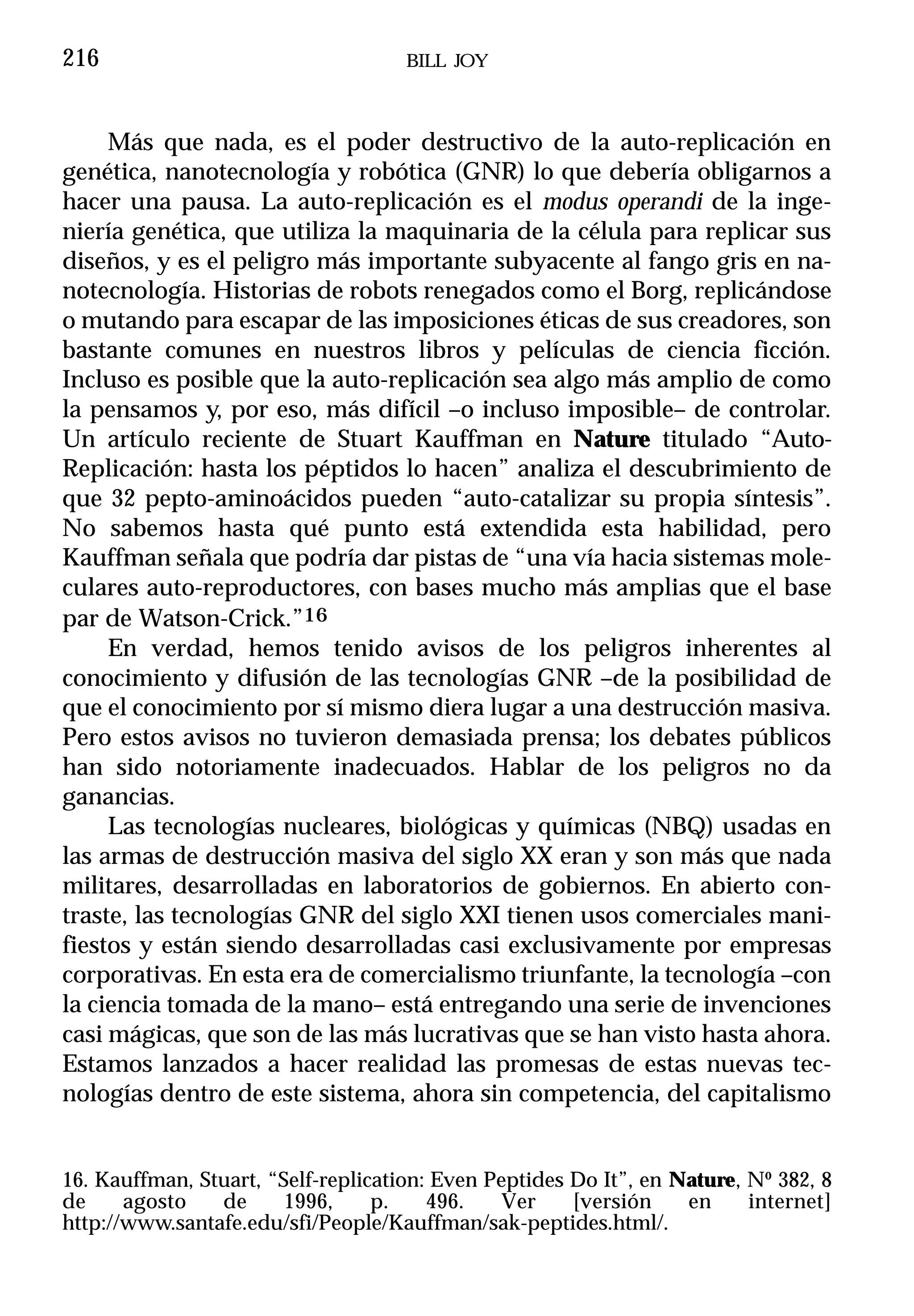 216                                  BILL JOY



     Más que nada, es el poder destructivo de la auto-replicación en
genética, nanotecnología y robótica (GNR) lo que debería obligarnos a
hacer una pausa. La auto-replicación es el modus operandi de la inge-
niería genética, que utiliza la maquinaria de la célula para replicar sus
diseños, y es el peligro más importante subyacente al fango gris en na-
notecnología. Historias de robots renegados como el Borg, replicándose
o mutando para escapar de las imposiciones éticas de sus creadores, son
bastante comunes en nuestros libros y películas de ciencia ficción.
Incluso es posible que la auto-replicación sea algo más amplio de como
la pensamos y, por eso, más difícil –o incluso imposible– de controlar.
Un artículo reciente de Stuart Kauffman en Nature titulado “Auto-
Replicación: hasta los péptidos lo hacen” analiza el descubrimiento de
que 32 pepto-aminoácidos pueden “auto-catalizar su propia síntesis”.
No sabemos hasta qué punto está extendida esta habilidad, pero
Kauffman señala que podría dar pistas de “una vía hacia sistemas mole-
culares auto-reproductores, con bases mucho más amplias que el base
par de Watson-Crick.”16
     En verdad, hemos tenido avisos de los peligros inherentes al
conocimiento y difusión de las tecnologías GNR –de la posibilidad de
que el conocimiento por sí mismo diera lugar a una destrucción masiva.
Pero estos avisos no tuvieron demasiada prensa; los debates públicos
han sido notoriamente inadecuados. Hablar de los peligros no da
ganancias.
     Las tecnologías nucleares, biológicas y químicas (NBQ) usadas en
las armas de destrucción masiva del siglo XX eran y son más que nada
militares, desarrolladas en laboratorios de gobiernos. En abierto con-
traste, las tecnologías GNR del siglo XXI tienen usos comerciales mani-
fiestos y están siendo desarrolladas casi exclusivamente por empresas
corporativas. En esta era de comercialismo triunfante, la tecnología –con
la ciencia tomada de la mano– está entregando una serie de invenciones
casi mágicas, que son de las más lucrativas que se han visto hasta ahora.
Estamos lanzados a hacer realidad las promesas de estas nuevas tec-
nologías dentro de este sistema, ahora sin competencia, del capitalismo


16. Kauffman, Stuart, “Self-replication: Even Peptides Do It”, en Nature, Nº 382, 8
de     agosto   de      1996,     p.    496.    Ver    [versión    en     internet]
http://www.santafe.edu/sfi/People/Kauffman/sak-peptides.html/.
 