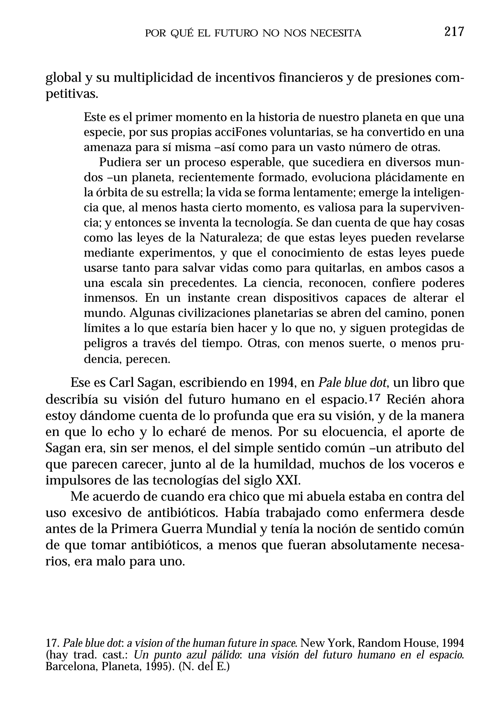 POR QUÉ EL FUTURO NO NOS NECESITA                            217


global y su multiplicidad de incentivos financieros y de presiones com-
petitivas.
       Este es el primer momento en la historia de nuestro planeta en que una
       especie, por sus propias acciFones voluntarias, se ha convertido en una
       amenaza para sí misma –así como para un vasto número de otras.
          Pudiera ser un proceso esperable, que sucediera en diversos mun-
       dos –un planeta, recientemente formado, evoluciona plácidamente en
       la órbita de su estrella; la vida se forma lentamente; emerge la inteligen-
       cia que, al menos hasta cierto momento, es valiosa para la superviven-
       cia; y entonces se inventa la tecnología. Se dan cuenta de que hay cosas
       como las leyes de la Naturaleza; de que estas leyes pueden revelarse
       mediante experimentos, y que el conocimiento de estas leyes puede
       usarse tanto para salvar vidas como para quitarlas, en ambos casos a
       una escala sin precedentes. La ciencia, reconocen, confiere poderes
       inmensos. En un instante crean dispositivos capaces de alterar el
       mundo. Algunas civilizaciones planetarias se abren del camino, ponen
       límites a lo que estaría bien hacer y lo que no, y siguen protegidas de
       peligros a través del tiempo. Otras, con menos suerte, o menos pru-
       dencia, perecen.
     Ese es Carl Sagan, escribiendo en 1994, en Pale blue dot, un libro que
describía su visión del futuro humano en el espacio.17 Recién ahora
estoy dándome cuenta de lo profunda que era su visión, y de la manera
en que lo echo y lo echaré de menos. Por su elocuencia, el aporte de
Sagan era, sin ser menos, el del simple sentido común –un atributo del
que parecen carecer, junto al de la humildad, muchos de los voceros e
impulsores de las tecnologías del siglo XXI.
     Me acuerdo de cuando era chico que mi abuela estaba en contra del
uso excesivo de antibióticos. Había trabajado como enfermera desde
antes de la Primera Guerra Mundial y tenía la noción de sentido común
de que tomar antibióticos, a menos que fueran absolutamente necesa-
rios, era malo para uno.




17. Pale blue dot: a vision of the human future in space. New York, Random House, 1994
(hay trad. cast.: Un punto azul pálido: una visión del futuro humano en el espacio.
Barcelona, Planeta, 1995). (N. del E.)
 