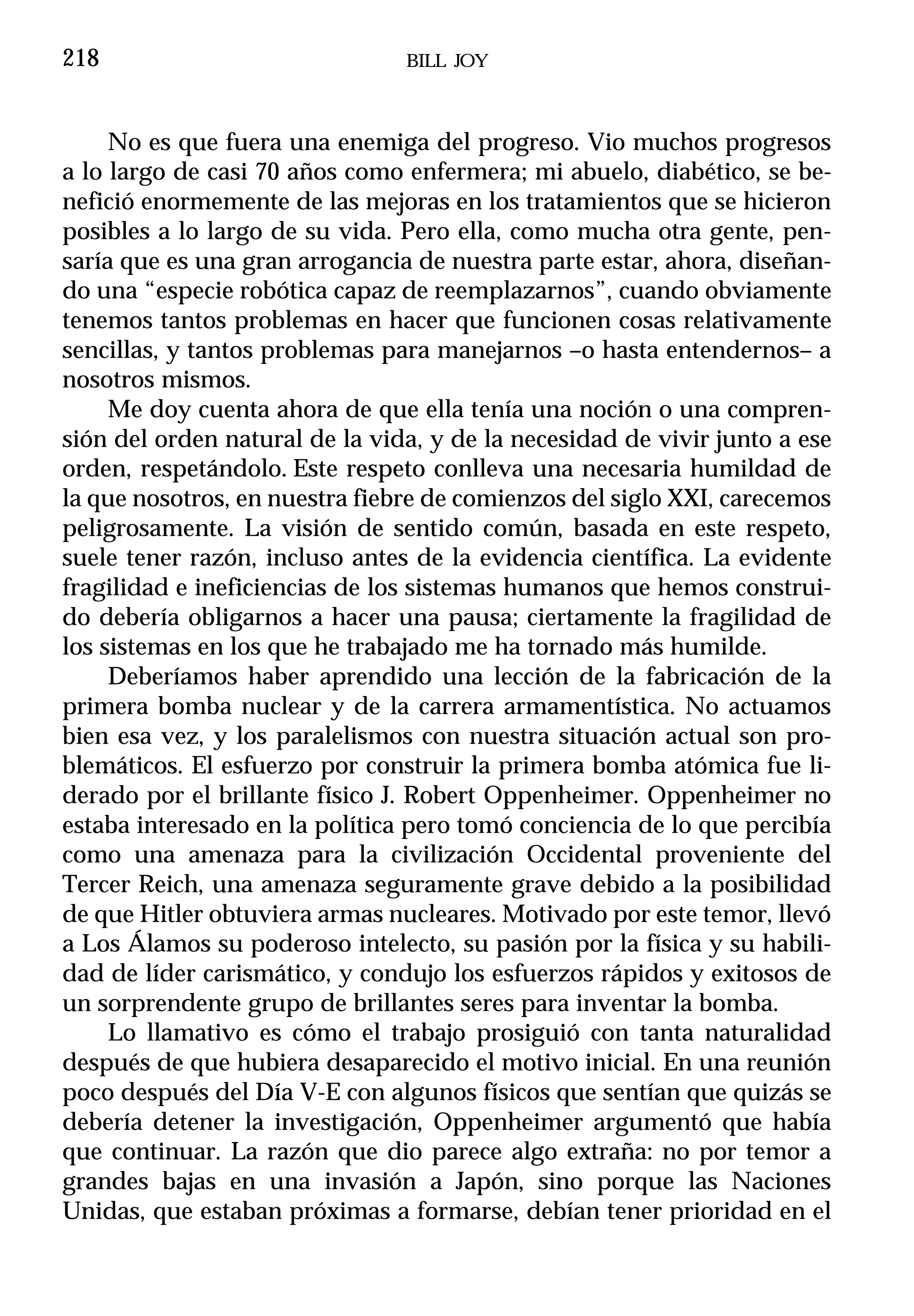 218                             BILL JOY



     No es que fuera una enemiga del progreso. Vio muchos progresos
a lo largo de casi 70 años como enfermera; mi abuelo, diabético, se be-
nefició enormemente de las mejoras en los tratamientos que se hicieron
posibles a lo largo de su vida. Pero ella, como mucha otra gente, pen-
saría que es una gran arrogancia de nuestra parte estar, ahora, diseñan-
do una “especie robótica capaz de reemplazarnos”, cuando obviamente
tenemos tantos problemas en hacer que funcionen cosas relativamente
sencillas, y tantos problemas para manejarnos –o hasta entendernos– a
nosotros mismos.
     Me doy cuenta ahora de que ella tenía una noción o una compren-
sión del orden natural de la vida, y de la necesidad de vivir junto a ese
orden, respetándolo. Este respeto conlleva una necesaria humildad de
la que nosotros, en nuestra fiebre de comienzos del siglo XXI, carecemos
peligrosamente. La visión de sentido común, basada en este respeto,
suele tener razón, incluso antes de la evidencia científica. La evidente
fragilidad e ineficiencias de los sistemas humanos que hemos construi-
do debería obligarnos a hacer una pausa; ciertamente la fragilidad de
los sistemas en los que he trabajado me ha tornado más humilde.
     Deberíamos haber aprendido una lección de la fabricación de la
primera bomba nuclear y de la carrera armamentística. No actuamos
bien esa vez, y los paralelismos con nuestra situación actual son pro-
blemáticos. El esfuerzo por construir la primera bomba atómica fue li-
derado por el brillante físico J. Robert Oppenheimer. Oppenheimer no
estaba interesado en la política pero tomó conciencia de lo que percibía
como una amenaza para la civilización Occidental proveniente del
Tercer Reich, una amenaza seguramente grave debido a la posibilidad
de que Hitler obtuviera armas nucleares. Motivado por este temor, llevó
a Los Álamos su poderoso intelecto, su pasión por la física y su habili-
dad de líder carismático, y condujo los esfuerzos rápidos y exitosos de
un sorprendente grupo de brillantes seres para inventar la bomba.
     Lo llamativo es cómo el trabajo prosiguió con tanta naturalidad
después de que hubiera desaparecido el motivo inicial. En una reunión
poco después del Día V-E con algunos físicos que sentían que quizás se
debería detener la investigación, Oppenheimer argumentó que había
que continuar. La razón que dio parece algo extraña: no por temor a
grandes bajas en una invasión a Japón, sino porque las Naciones
Unidas, que estaban próximas a formarse, debían tener prioridad en el
 
