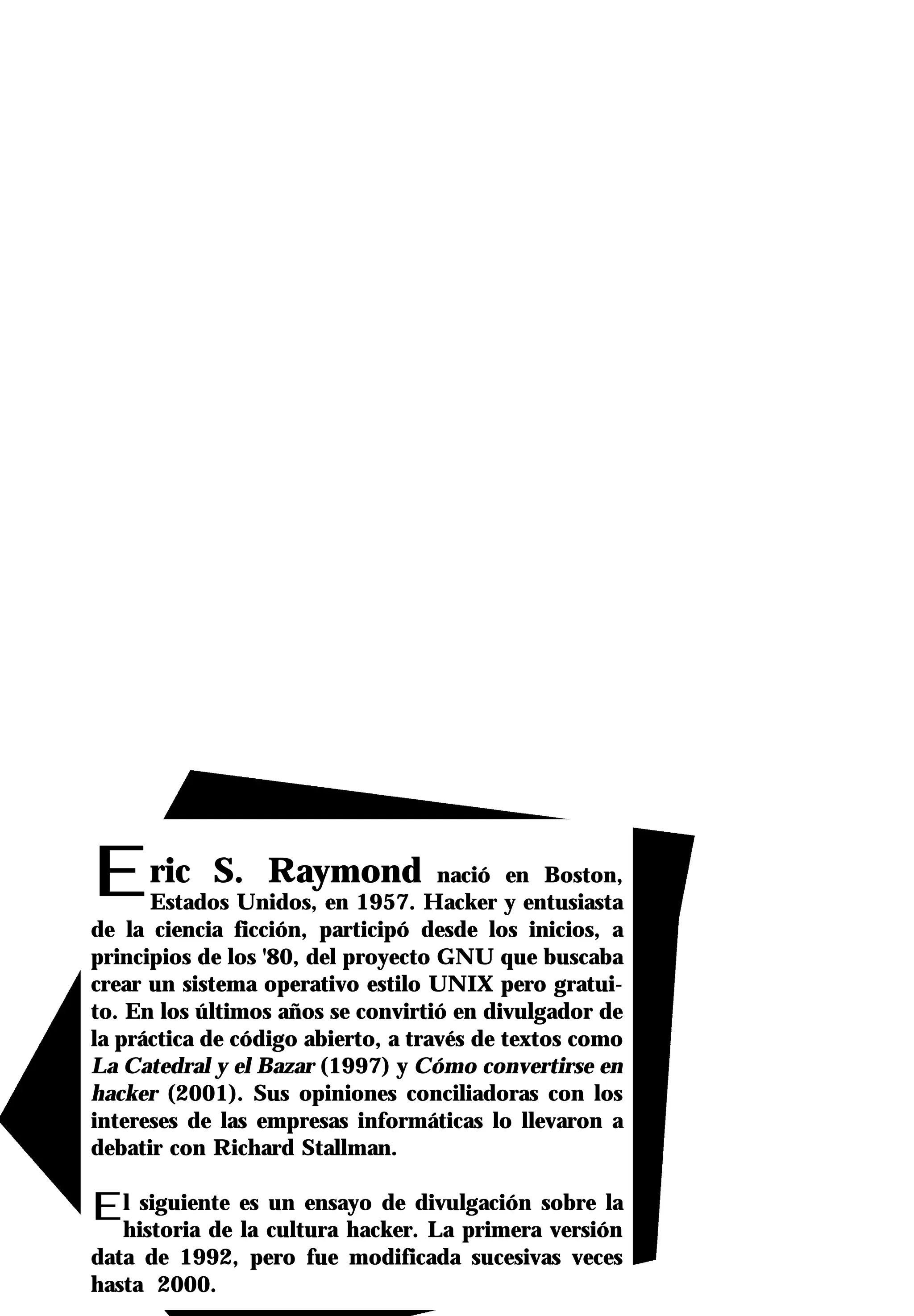 Eric         S. Raymond nació en Boston,
      Estados Unidos, en 1957. Hacker y entusiasta
de la ciencia ficción, participó desde los inicios, a
principios de los '80, del proyecto GNU que buscaba
crear un sistema operativo estilo UNIX pero gratui-
to. En los últimos años se convirtió en divulgador de
la práctica de código abierto, a través de textos como
La Catedral y el Bazar (1997) y Cómo convertirse en
hacker (2001). Sus opiniones conciliadoras con los
intereses de las empresas informáticas lo llevaron a
debatir con Richard Stallman.

Elhistoria de es cultura hacker.divulgación sobre la
   siguiente
              la
                 un ensayo de
                                 La primera versión
data de 1992, pero fue modificada sucesivas veces
hasta 2000.
 