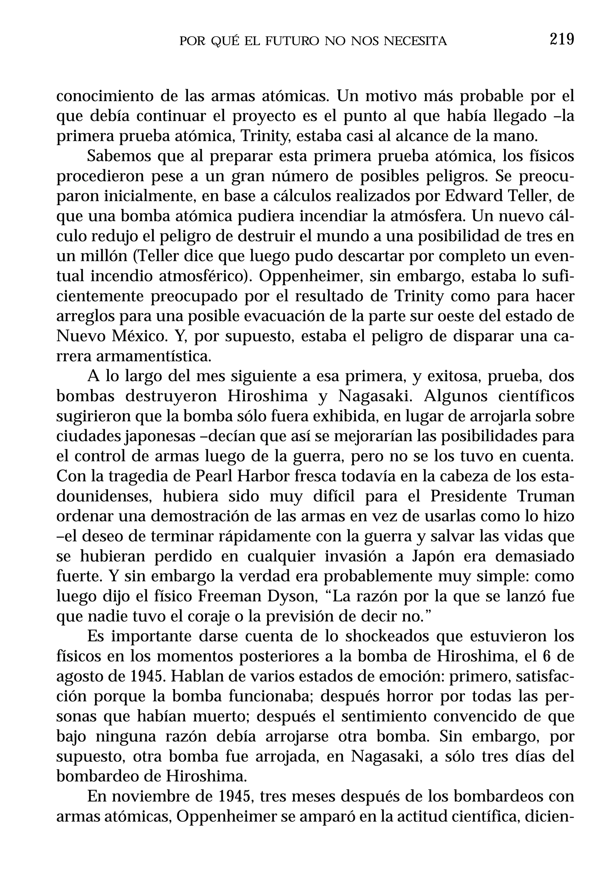 POR QUÉ EL FUTURO NO NOS NECESITA                  219


conocimiento de las armas atómicas. Un motivo más probable por el
que debía continuar el proyecto es el punto al que había llegado –la
primera prueba atómica, Trinity, estaba casi al alcance de la mano.
     Sabemos que al preparar esta primera prueba atómica, los físicos
procedieron pese a un gran número de posibles peligros. Se preocu-
paron inicialmente, en base a cálculos realizados por Edward Teller, de
que una bomba atómica pudiera incendiar la atmósfera. Un nuevo cál-
culo redujo el peligro de destruir el mundo a una posibilidad de tres en
un millón (Teller dice que luego pudo descartar por completo un even-
tual incendio atmosférico). Oppenheimer, sin embargo, estaba lo sufi-
cientemente preocupado por el resultado de Trinity como para hacer
arreglos para una posible evacuación de la parte sur oeste del estado de
Nuevo México. Y, por supuesto, estaba el peligro de disparar una ca-
rrera armamentística.
     A lo largo del mes siguiente a esa primera, y exitosa, prueba, dos
bombas destruyeron Hiroshima y Nagasaki. Algunos científicos
sugirieron que la bomba sólo fuera exhibida, en lugar de arrojarla sobre
ciudades japonesas –decían que así se mejorarían las posibilidades para
el control de armas luego de la guerra, pero no se los tuvo en cuenta.
Con la tragedia de Pearl Harbor fresca todavía en la cabeza de los esta-
dounidenses, hubiera sido muy difícil para el Presidente Truman
ordenar una demostración de las armas en vez de usarlas como lo hizo
–el deseo de terminar rápidamente con la guerra y salvar las vidas que
se hubieran perdido en cualquier invasión a Japón era demasiado
fuerte. Y sin embargo la verdad era probablemente muy simple: como
luego dijo el físico Freeman Dyson, “La razón por la que se lanzó fue
que nadie tuvo el coraje o la previsión de decir no.”
     Es importante darse cuenta de lo shockeados que estuvieron los
físicos en los momentos posteriores a la bomba de Hiroshima, el 6 de
agosto de 1945. Hablan de varios estados de emoción: primero, satisfac-
ción porque la bomba funcionaba; después horror por todas las per-
sonas que habían muerto; después el sentimiento convencido de que
bajo ninguna razón debía arrojarse otra bomba. Sin embargo, por
supuesto, otra bomba fue arrojada, en Nagasaki, a sólo tres días del
bombardeo de Hiroshima.
     En noviembre de 1945, tres meses después de los bombardeos con
armas atómicas, Oppenheimer se amparó en la actitud científica, dicien-
 