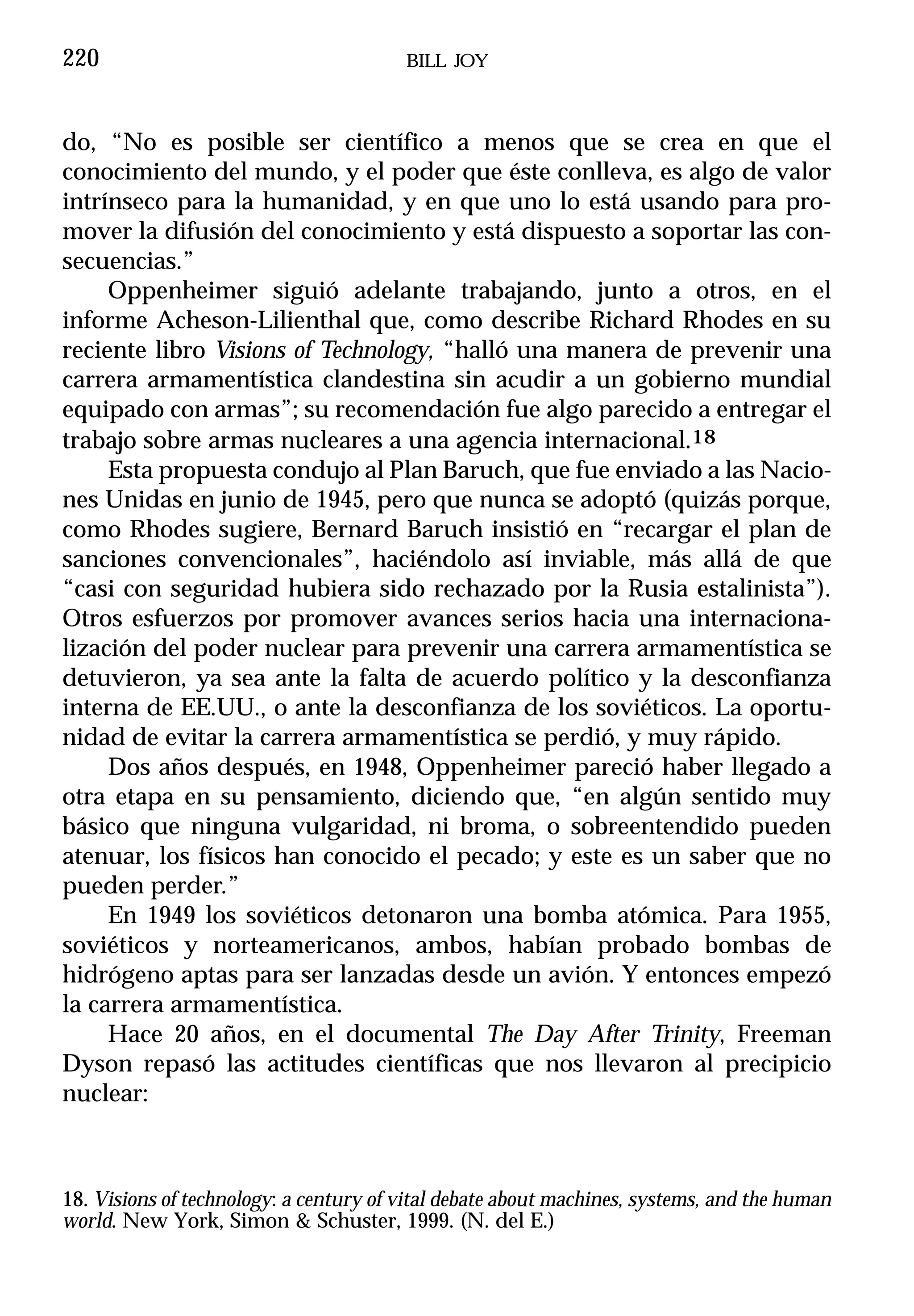 220                                     BILL JOY



do, “No es posible ser científico a menos que se crea en que el
conocimiento del mundo, y el poder que éste conlleva, es algo de valor
intrínseco para la humanidad, y en que uno lo está usando para pro-
mover la difusión del conocimiento y está dispuesto a soportar las con-
secuencias.”
     Oppenheimer siguió adelante trabajando, junto a otros, en el
informe Acheson-Lilienthal que, como describe Richard Rhodes en su
reciente libro Visions of Technology, “halló una manera de prevenir una
carrera armamentística clandestina sin acudir a un gobierno mundial
equipado con armas”; su recomendación fue algo parecido a entregar el
trabajo sobre armas nucleares a una agencia internacional.18
     Esta propuesta condujo al Plan Baruch, que fue enviado a las Nacio-
nes Unidas en junio de 1945, pero que nunca se adoptó (quizás porque,
como Rhodes sugiere, Bernard Baruch insistió en “recargar el plan de
sanciones convencionales”, haciéndolo así inviable, más allá de que
“casi con seguridad hubiera sido rechazado por la Rusia estalinista”).
Otros esfuerzos por promover avances serios hacia una internaciona-
lización del poder nuclear para prevenir una carrera armamentística se
detuvieron, ya sea ante la falta de acuerdo político y la desconfianza
interna de EE.UU., o ante la desconfianza de los soviéticos. La oportu-
nidad de evitar la carrera armamentística se perdió, y muy rápido.
     Dos años después, en 1948, Oppenheimer pareció haber llegado a
otra etapa en su pensamiento, diciendo que, “en algún sentido muy
básico que ninguna vulgaridad, ni broma, o sobreentendido pueden
atenuar, los físicos han conocido el pecado; y este es un saber que no
pueden perder.”
     En 1949 los soviéticos detonaron una bomba atómica. Para 1955,
soviéticos y norteamericanos, ambos, habían probado bombas de
hidrógeno aptas para ser lanzadas desde un avión. Y entonces empezó
la carrera armamentística.
     Hace 20 años, en el documental The Day After Trinity, Freeman
Dyson repasó las actitudes científicas que nos llevaron al precipicio
nuclear:



18. Visions of technology: a century of vital debate about machines, systems, and the human
world. New York, Simon & Schuster, 1999. (N. del E.)
 