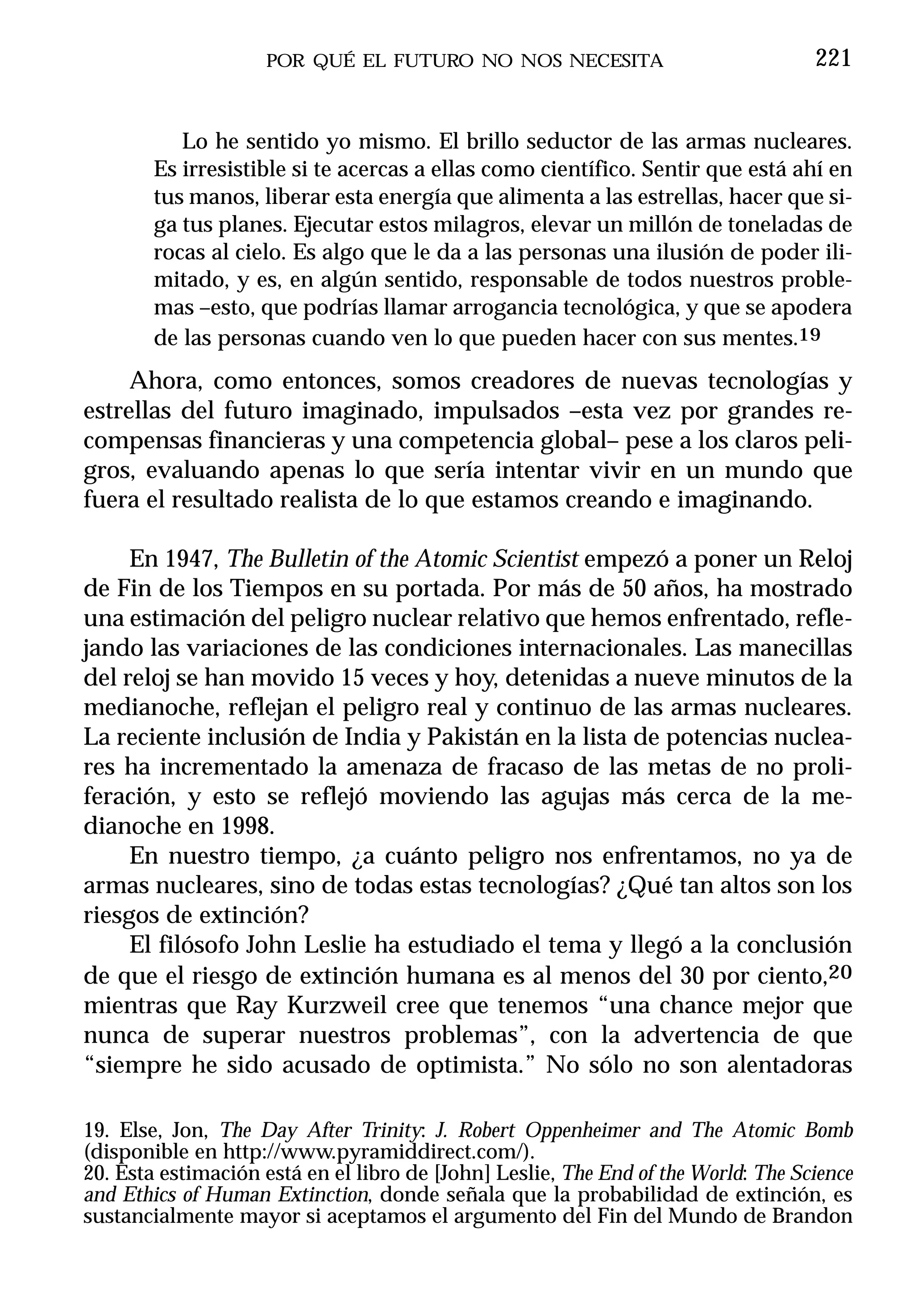 POR QUÉ EL FUTURO NO NOS NECESITA                              221


           Lo he sentido yo mismo. El brillo seductor de las armas nucleares.
        Es irresistible si te acercas a ellas como científico. Sentir que está ahí en
        tus manos, liberar esta energía que alimenta a las estrellas, hacer que si-
        ga tus planes. Ejecutar estos milagros, elevar un millón de toneladas de
        rocas al cielo. Es algo que le da a las personas una ilusión de poder ili-
        mitado, y es, en algún sentido, responsable de todos nuestros proble-
        mas –esto, que podrías llamar arrogancia tecnológica, y que se apodera
        de las personas cuando ven lo que pueden hacer con sus mentes.19
     Ahora, como entonces, somos creadores de nuevas tecnologías y
estrellas del futuro imaginado, impulsados –esta vez por grandes re-
compensas financieras y una competencia global– pese a los claros peli-
gros, evaluando apenas lo que sería intentar vivir en un mundo que
fuera el resultado realista de lo que estamos creando e imaginando.

     En 1947, The Bulletin of the Atomic Scientist empezó a poner un Reloj
de Fin de los Tiempos en su portada. Por más de 50 años, ha mostrado
una estimación del peligro nuclear relativo que hemos enfrentado, refle-
jando las variaciones de las condiciones internacionales. Las manecillas
del reloj se han movido 15 veces y hoy, detenidas a nueve minutos de la
medianoche, reflejan el peligro real y continuo de las armas nucleares.
La reciente inclusión de India y Pakistán en la lista de potencias nuclea-
res ha incrementado la amenaza de fracaso de las metas de no proli-
feración, y esto se reflejó moviendo las agujas más cerca de la me-
dianoche en 1998.
     En nuestro tiempo, ¿a cuánto peligro nos enfrentamos, no ya de
armas nucleares, sino de todas estas tecnologías? ¿Qué tan altos son los
riesgos de extinción?
     El filósofo John Leslie ha estudiado el tema y llegó a la conclusión
de que el riesgo de extinción humana es al menos del 30 por ciento,20
mientras que Ray Kurzweil cree que tenemos “una chance mejor que
nunca de superar nuestros problemas”, con la advertencia de que
“siempre he sido acusado de optimista.” No sólo no son alentadoras

19. Else, Jon, The Day After Trinity: J. Robert Oppenheimer and The Atomic Bomb
(disponible en http://www.pyramiddirect.com/).
20. Esta estimación está en el libro de [John] Leslie, The End of the World: The Science
and Ethics of Human Extinction, donde señala que la probabilidad de extinción, es
sustancialmente mayor si aceptamos el argumento del Fin del Mundo de Brandon
 