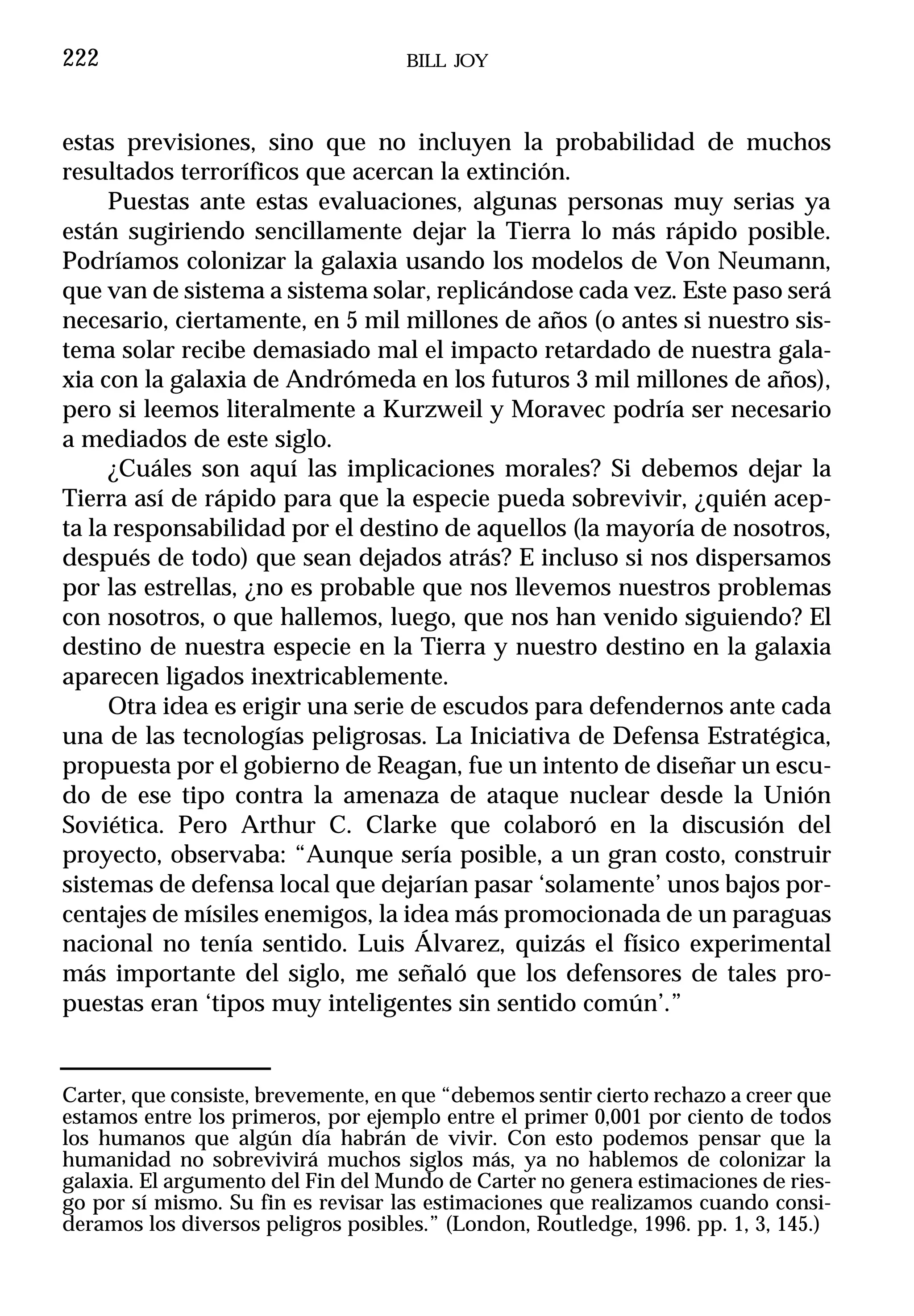 222                                  BILL JOY



estas previsiones, sino que no incluyen la probabilidad de muchos
resultados terroríficos que acercan la extinción.
     Puestas ante estas evaluaciones, algunas personas muy serias ya
están sugiriendo sencillamente dejar la Tierra lo más rápido posible.
Podríamos colonizar la galaxia usando los modelos de Von Neumann,
que van de sistema a sistema solar, replicándose cada vez. Este paso será
necesario, ciertamente, en 5 mil millones de años (o antes si nuestro sis-
tema solar recibe demasiado mal el impacto retardado de nuestra gala-
xia con la galaxia de Andrómeda en los futuros 3 mil millones de años),
pero si leemos literalmente a Kurzweil y Moravec podría ser necesario
a mediados de este siglo.
     ¿Cuáles son aquí las implicaciones morales? Si debemos dejar la
Tierra así de rápido para que la especie pueda sobrevivir, ¿quién acep-
ta la responsabilidad por el destino de aquellos (la mayoría de nosotros,
después de todo) que sean dejados atrás? E incluso si nos dispersamos
por las estrellas, ¿no es probable que nos llevemos nuestros problemas
con nosotros, o que hallemos, luego, que nos han venido siguiendo? El
destino de nuestra especie en la Tierra y nuestro destino en la galaxia
aparecen ligados inextricablemente.
     Otra idea es erigir una serie de escudos para defendernos ante cada
una de las tecnologías peligrosas. La Iniciativa de Defensa Estratégica,
propuesta por el gobierno de Reagan, fue un intento de diseñar un escu-
do de ese tipo contra la amenaza de ataque nuclear desde la Unión
Soviética. Pero Arthur C. Clarke que colaboró en la discusión del
proyecto, observaba: “Aunque sería posible, a un gran costo, construir
sistemas de defensa local que dejarían pasar ‘solamente’ unos bajos por-
centajes de mísiles enemigos, la idea más promocionada de un paraguas
nacional no tenía sentido. Luis Álvarez, quizás el físico experimental
más importante del siglo, me señaló que los defensores de tales pro-
puestas eran ‘tipos muy inteligentes sin sentido común’.”


Carter, que consiste, brevemente, en que “debemos sentir cierto rechazo a creer que
estamos entre los primeros, por ejemplo entre el primer 0,001 por ciento de todos
los humanos que algún día habrán de vivir. Con esto podemos pensar que la
humanidad no sobrevivirá muchos siglos más, ya no hablemos de colonizar la
galaxia. El argumento del Fin del Mundo de Carter no genera estimaciones de ries-
go por sí mismo. Su fin es revisar las estimaciones que realizamos cuando consi-
deramos los diversos peligros posibles.” (London, Routledge, 1996. pp. 1, 3, 145.)
 