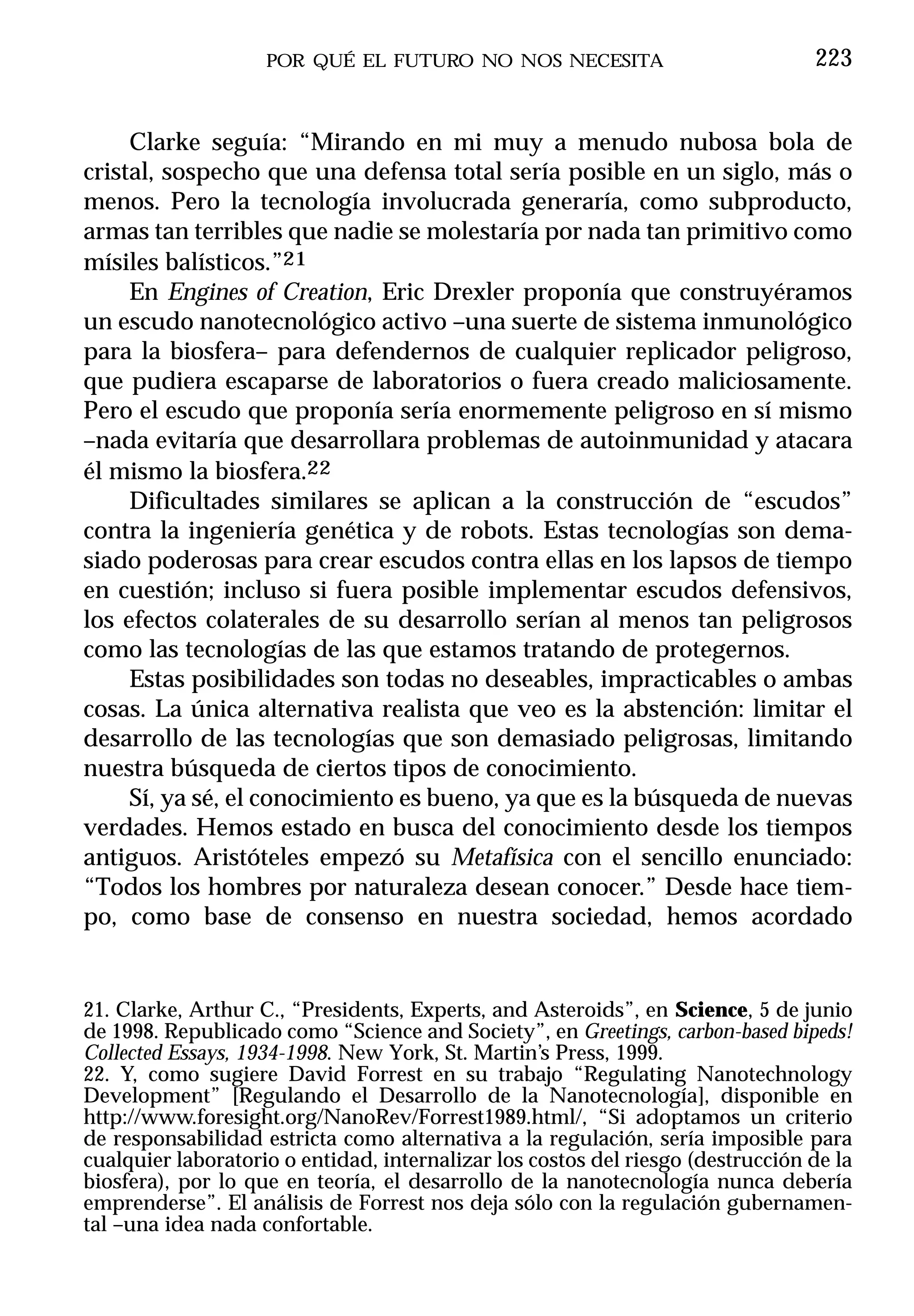 POR QUÉ EL FUTURO NO NOS NECESITA                            223


     Clarke seguía: “Mirando en mi muy a menudo nubosa bola de
cristal, sospecho que una defensa total sería posible en un siglo, más o
menos. Pero la tecnología involucrada generaría, como subproducto,
armas tan terribles que nadie se molestaría por nada tan primitivo como
mísiles balísticos.”21
     En Engines of Creation, Eric Drexler proponía que construyéramos
un escudo nanotecnológico activo –una suerte de sistema inmunológico
para la biosfera– para defendernos de cualquier replicador peligroso,
que pudiera escaparse de laboratorios o fuera creado maliciosamente.
Pero el escudo que proponía sería enormemente peligroso en sí mismo
–nada evitaría que desarrollara problemas de autoinmunidad y atacara
él mismo la biosfera.22
     Dificultades similares se aplican a la construcción de “escudos”
contra la ingeniería genética y de robots. Estas tecnologías son dema-
siado poderosas para crear escudos contra ellas en los lapsos de tiempo
en cuestión; incluso si fuera posible implementar escudos defensivos,
los efectos colaterales de su desarrollo serían al menos tan peligrosos
como las tecnologías de las que estamos tratando de protegernos.
     Estas posibilidades son todas no deseables, impracticables o ambas
cosas. La única alternativa realista que veo es la abstención: limitar el
desarrollo de las tecnologías que son demasiado peligrosas, limitando
nuestra búsqueda de ciertos tipos de conocimiento.
     Sí, ya sé, el conocimiento es bueno, ya que es la búsqueda de nuevas
verdades. Hemos estado en busca del conocimiento desde los tiempos
antiguos. Aristóteles empezó su Metafísica con el sencillo enunciado:
“Todos los hombres por naturaleza desean conocer.” Desde hace tiem-
po, como base de consenso en nuestra sociedad, hemos acordado


21. Clarke, Arthur C., “Presidents, Experts, and Asteroids”, en Science, 5 de junio
de 1998. Republicado como “Science and Society”, en Greetings, carbon-based bipeds!
Collected Essays, 1934-1998. New York, St. Martin’s Press, 1999.
22. Y, como sugiere David Forrest en su trabajo “Regulating Nanotechnology
Development” [Regulando el Desarrollo de la Nanotecnología], disponible en
http://www.foresight.org/NanoRev/Forrest1989.html/, “Si adoptamos un criterio
de responsabilidad estricta como alternativa a la regulación, sería imposible para
cualquier laboratorio o entidad, internalizar los costos del riesgo (destrucción de la
biosfera), por lo que en teoría, el desarrollo de la nanotecnología nunca debería
emprenderse”. El análisis de Forrest nos deja sólo con la regulación gubernamen-
tal –una idea nada confortable.
 