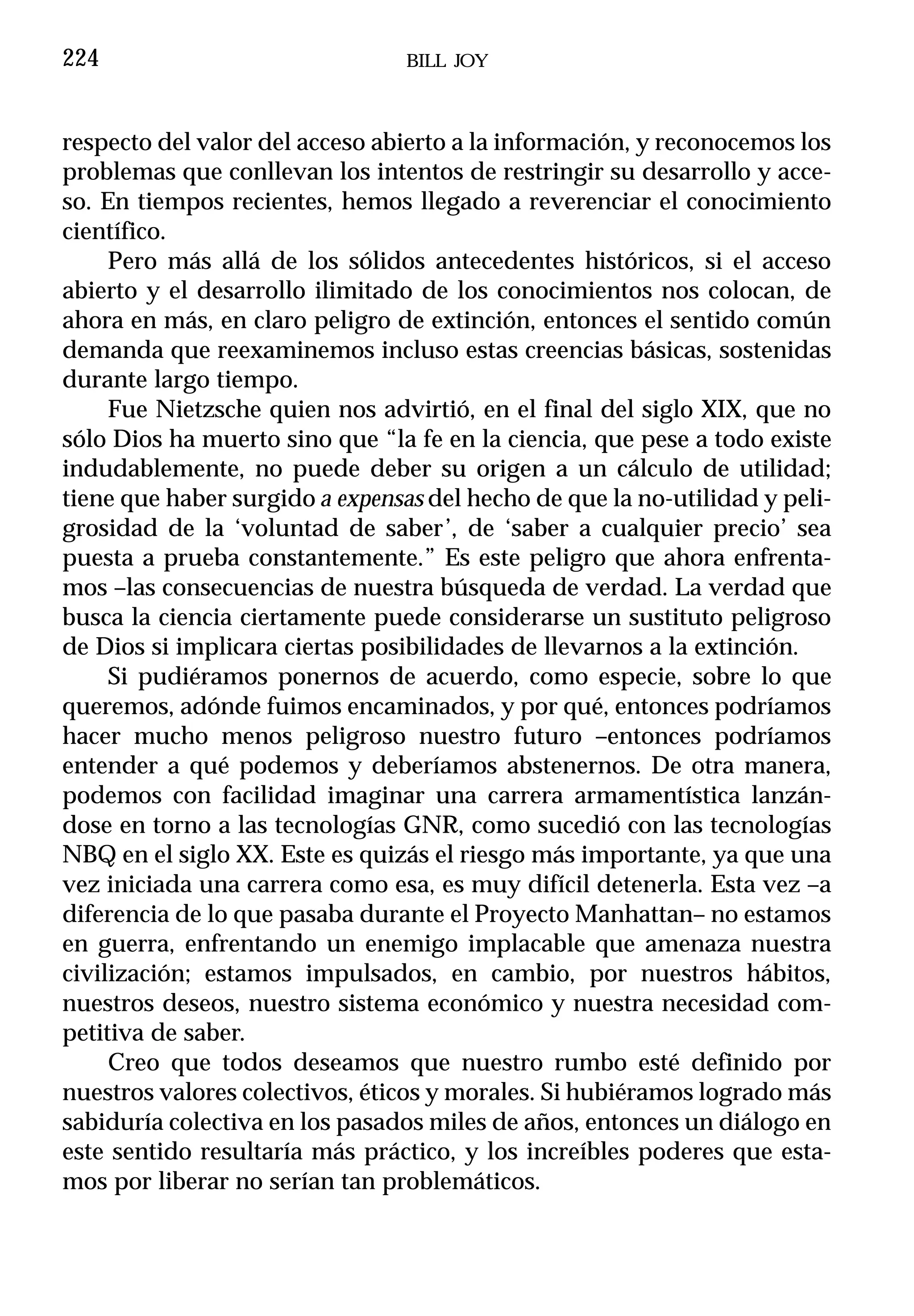 224                              BILL JOY



respecto del valor del acceso abierto a la información, y reconocemos los
problemas que conllevan los intentos de restringir su desarrollo y acce-
so. En tiempos recientes, hemos llegado a reverenciar el conocimiento
científico.
     Pero más allá de los sólidos antecedentes históricos, si el acceso
abierto y el desarrollo ilimitado de los conocimientos nos colocan, de
ahora en más, en claro peligro de extinción, entonces el sentido común
demanda que reexaminemos incluso estas creencias básicas, sostenidas
durante largo tiempo.
     Fue Nietzsche quien nos advirtió, en el final del siglo XIX, que no
sólo Dios ha muerto sino que “la fe en la ciencia, que pese a todo existe
indudablemente, no puede deber su origen a un cálculo de utilidad;
tiene que haber surgido a expensas del hecho de que la no-utilidad y peli-
grosidad de la ‘voluntad de saber’, de ‘saber a cualquier precio’ sea
puesta a prueba constantemente.” Es este peligro que ahora enfrenta-
mos –las consecuencias de nuestra búsqueda de verdad. La verdad que
busca la ciencia ciertamente puede considerarse un sustituto peligroso
de Dios si implicara ciertas posibilidades de llevarnos a la extinción.
     Si pudiéramos ponernos de acuerdo, como especie, sobre lo que
queremos, adónde fuimos encaminados, y por qué, entonces podríamos
hacer mucho menos peligroso nuestro futuro –entonces podríamos
entender a qué podemos y deberíamos abstenernos. De otra manera,
podemos con facilidad imaginar una carrera armamentística lanzán-
dose en torno a las tecnologías GNR, como sucedió con las tecnologías
NBQ en el siglo XX. Este es quizás el riesgo más importante, ya que una
vez iniciada una carrera como esa, es muy difícil detenerla. Esta vez –a
diferencia de lo que pasaba durante el Proyecto Manhattan– no estamos
en guerra, enfrentando un enemigo implacable que amenaza nuestra
civilización; estamos impulsados, en cambio, por nuestros hábitos,
nuestros deseos, nuestro sistema económico y nuestra necesidad com-
petitiva de saber.
     Creo que todos deseamos que nuestro rumbo esté definido por
nuestros valores colectivos, éticos y morales. Si hubiéramos logrado más
sabiduría colectiva en los pasados miles de años, entonces un diálogo en
este sentido resultaría más práctico, y los increíbles poderes que esta-
mos por liberar no serían tan problemáticos.
 