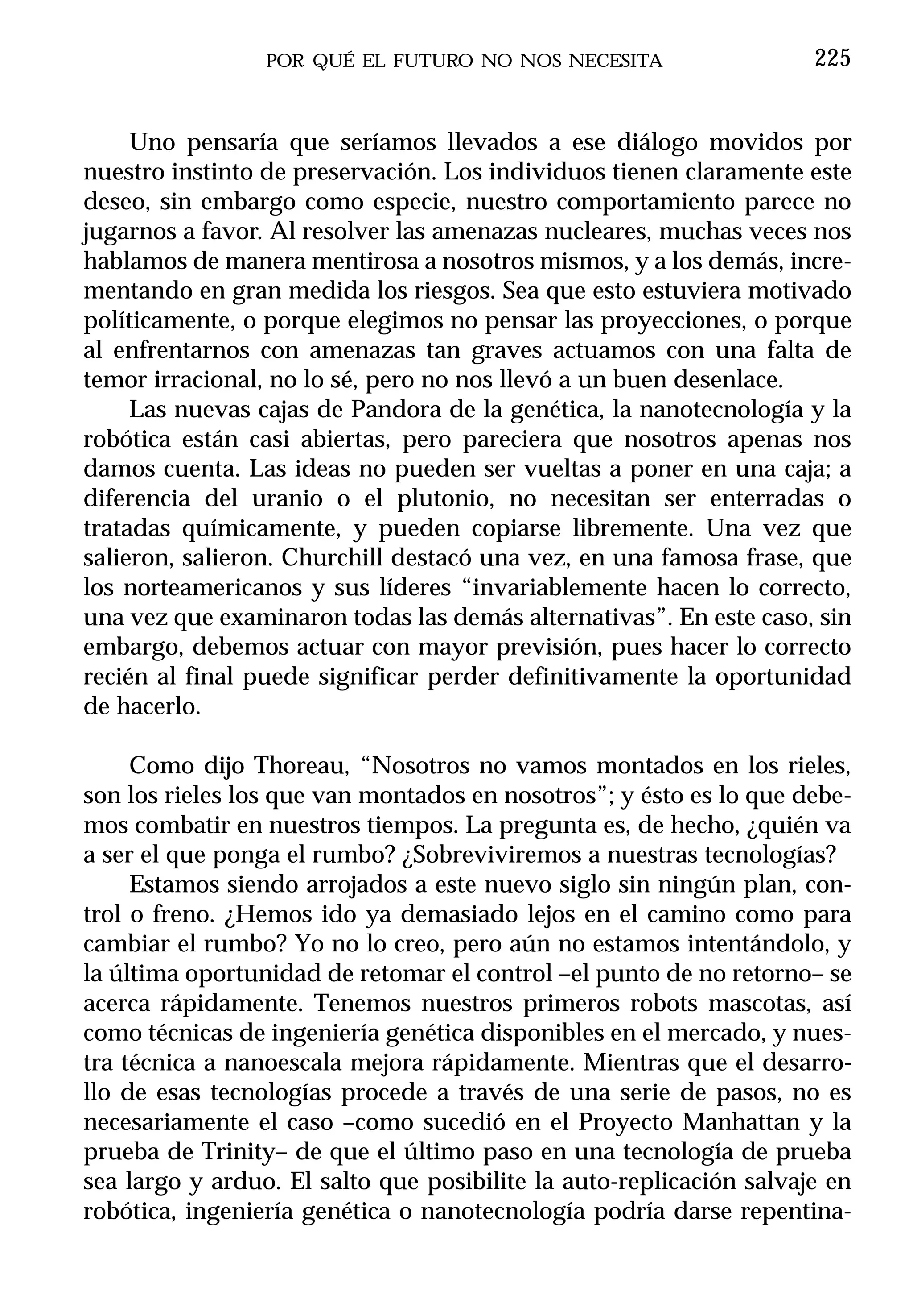 POR QUÉ EL FUTURO NO NOS NECESITA                   225


     Uno pensaría que seríamos llevados a ese diálogo movidos por
nuestro instinto de preservación. Los individuos tienen claramente este
deseo, sin embargo como especie, nuestro comportamiento parece no
jugarnos a favor. Al resolver las amenazas nucleares, muchas veces nos
hablamos de manera mentirosa a nosotros mismos, y a los demás, incre-
mentando en gran medida los riesgos. Sea que esto estuviera motivado
políticamente, o porque elegimos no pensar las proyecciones, o porque
al enfrentarnos con amenazas tan graves actuamos con una falta de
temor irracional, no lo sé, pero no nos llevó a un buen desenlace.
     Las nuevas cajas de Pandora de la genética, la nanotecnología y la
robótica están casi abiertas, pero pareciera que nosotros apenas nos
damos cuenta. Las ideas no pueden ser vueltas a poner en una caja; a
diferencia del uranio o el plutonio, no necesitan ser enterradas o
tratadas químicamente, y pueden copiarse libremente. Una vez que
salieron, salieron. Churchill destacó una vez, en una famosa frase, que
los norteamericanos y sus líderes “invariablemente hacen lo correcto,
una vez que examinaron todas las demás alternativas”. En este caso, sin
embargo, debemos actuar con mayor previsión, pues hacer lo correcto
recién al final puede significar perder definitivamente la oportunidad
de hacerlo.

     Como dijo Thoreau, “Nosotros no vamos montados en los rieles,
son los rieles los que van montados en nosotros”; y ésto es lo que debe-
mos combatir en nuestros tiempos. La pregunta es, de hecho, ¿quién va
a ser el que ponga el rumbo? ¿Sobreviviremos a nuestras tecnologías?
     Estamos siendo arrojados a este nuevo siglo sin ningún plan, con-
trol o freno. ¿Hemos ido ya demasiado lejos en el camino como para
cambiar el rumbo? Yo no lo creo, pero aún no estamos intentándolo, y
la última oportunidad de retomar el control –el punto de no retorno– se
acerca rápidamente. Tenemos nuestros primeros robots mascotas, así
como técnicas de ingeniería genética disponibles en el mercado, y nues-
tra técnica a nanoescala mejora rápidamente. Mientras que el desarro-
llo de esas tecnologías procede a través de una serie de pasos, no es
necesariamente el caso –como sucedió en el Proyecto Manhattan y la
prueba de Trinity– de que el último paso en una tecnología de prueba
sea largo y arduo. El salto que posibilite la auto-replicación salvaje en
robótica, ingeniería genética o nanotecnología podría darse repentina-
 