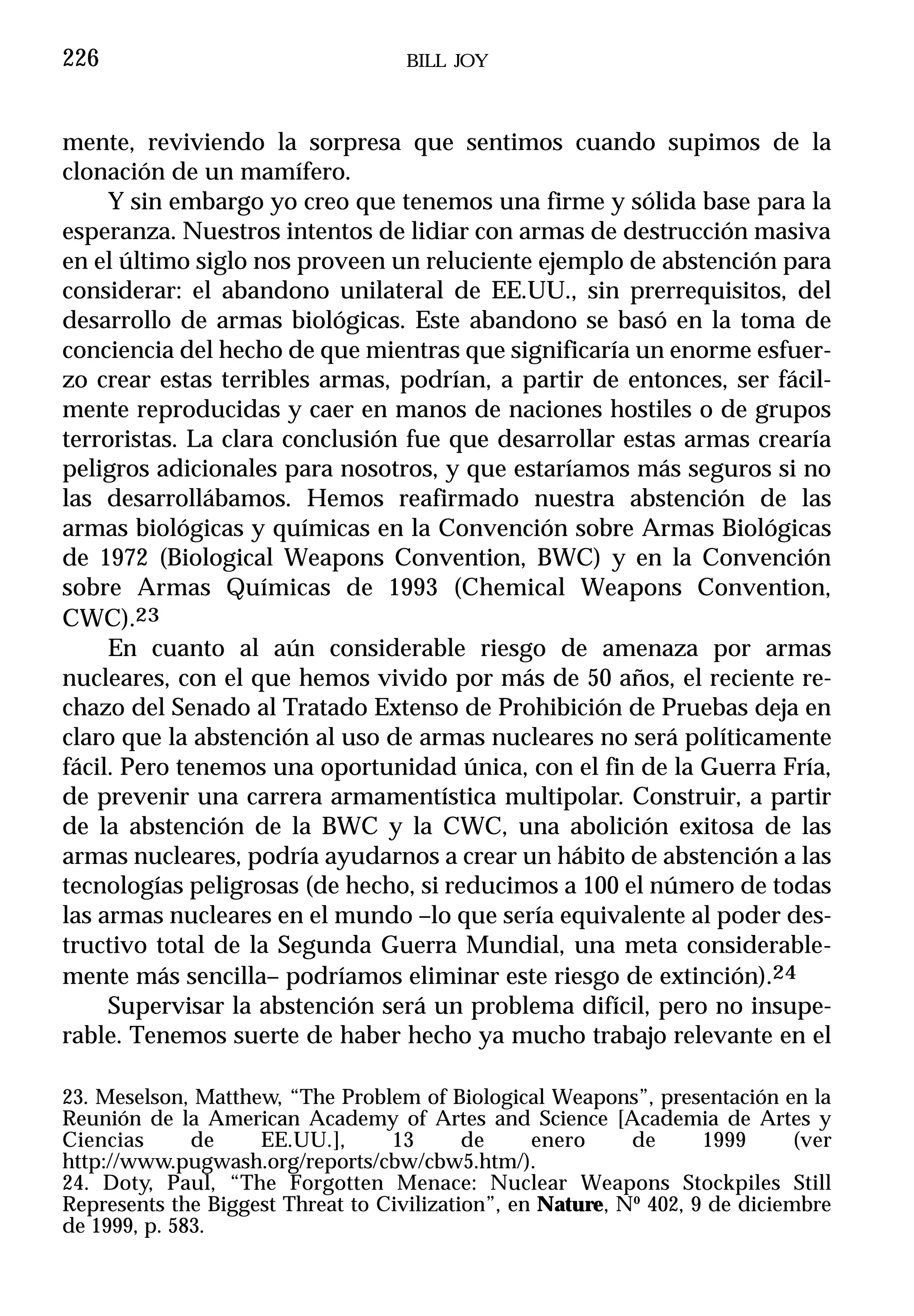 226                                 BILL JOY



mente, reviviendo la sorpresa que sentimos cuando supimos de la
clonación de un mamífero.
     Y sin embargo yo creo que tenemos una firme y sólida base para la
esperanza. Nuestros intentos de lidiar con armas de destrucción masiva
en el último siglo nos proveen un reluciente ejemplo de abstención para
considerar: el abandono unilateral de EE.UU., sin prerrequisitos, del
desarrollo de armas biológicas. Este abandono se basó en la toma de
conciencia del hecho de que mientras que significaría un enorme esfuer-
zo crear estas terribles armas, podrían, a partir de entonces, ser fácil-
mente reproducidas y caer en manos de naciones hostiles o de grupos
terroristas. La clara conclusión fue que desarrollar estas armas crearía
peligros adicionales para nosotros, y que estaríamos más seguros si no
las desarrollábamos. Hemos reafirmado nuestra abstención de las
armas biológicas y químicas en la Convención sobre Armas Biológicas
de 1972 (Biological Weapons Convention, BWC) y en la Convención
sobre Armas Químicas de 1993 (Chemical Weapons Convention,
CWC).23
     En cuanto al aún considerable riesgo de amenaza por armas
nucleares, con el que hemos vivido por más de 50 años, el reciente re-
chazo del Senado al Tratado Extenso de Prohibición de Pruebas deja en
claro que la abstención al uso de armas nucleares no será políticamente
fácil. Pero tenemos una oportunidad única, con el fin de la Guerra Fría,
de prevenir una carrera armamentística multipolar. Construir, a partir
de la abstención de la BWC y la CWC, una abolición exitosa de las
armas nucleares, podría ayudarnos a crear un hábito de abstención a las
tecnologías peligrosas (de hecho, si reducimos a 100 el número de todas
las armas nucleares en el mundo –lo que sería equivalente al poder des-
tructivo total de la Segunda Guerra Mundial, una meta considerable-
mente más sencilla– podríamos eliminar este riesgo de extinción).24
     Supervisar la abstención será un problema difícil, pero no insupe-
rable. Tenemos suerte de haber hecho ya mucho trabajo relevante en el

23. Meselson, Matthew, “The Problem of Biological Weapons”, presentación en la
Reunión de la American Academy of Artes and Science [Academia de Artes y
Ciencias      de    EE.UU.],      13       de     enero     de      1999      (ver
http://www.pugwash.org/reports/cbw/cbw5.htm/).
24. Doty, Paul, “The Forgotten Menace: Nuclear Weapons Stockpiles Still
Represents the Biggest Threat to Civilization”, en Nature, Nº 402, 9 de diciembre
de 1999, p. 583.
 