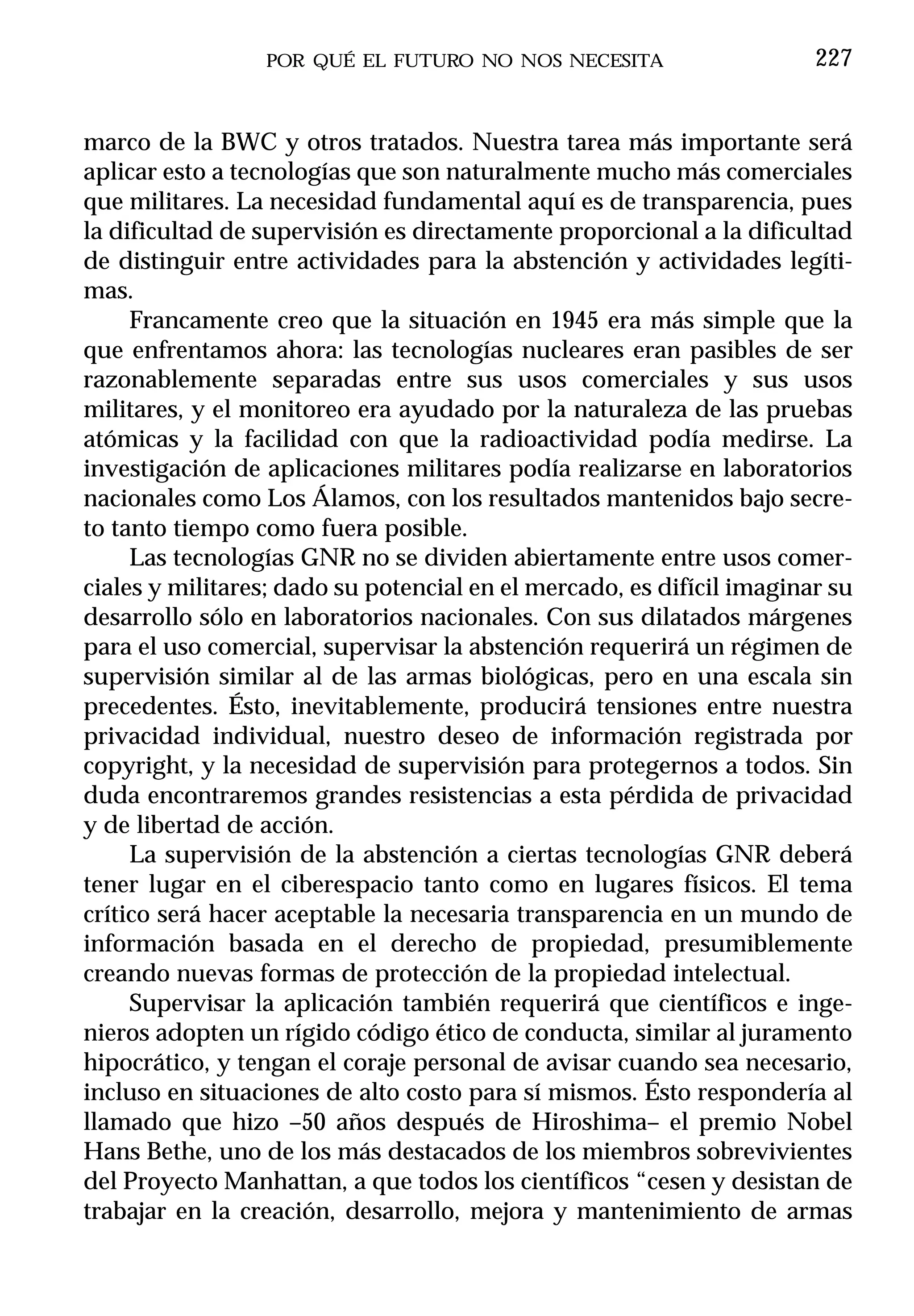POR QUÉ EL FUTURO NO NOS NECESITA                     227


marco de la BWC y otros tratados. Nuestra tarea más importante será
aplicar esto a tecnologías que son naturalmente mucho más comerciales
que militares. La necesidad fundamental aquí es de transparencia, pues
la dificultad de supervisión es directamente proporcional a la dificultad
de distinguir entre actividades para la abstención y actividades legíti-
mas.
     Francamente creo que la situación en 1945 era más simple que la
que enfrentamos ahora: las tecnologías nucleares eran pasibles de ser
razonablemente separadas entre sus usos comerciales y sus usos
militares, y el monitoreo era ayudado por la naturaleza de las pruebas
atómicas y la facilidad con que la radioactividad podía medirse. La
investigación de aplicaciones militares podía realizarse en laboratorios
nacionales como Los Álamos, con los resultados mantenidos bajo secre-
to tanto tiempo como fuera posible.
     Las tecnologías GNR no se dividen abiertamente entre usos comer-
ciales y militares; dado su potencial en el mercado, es difícil imaginar su
desarrollo sólo en laboratorios nacionales. Con sus dilatados márgenes
para el uso comercial, supervisar la abstención requerirá un régimen de
supervisión similar al de las armas biológicas, pero en una escala sin
precedentes. Ésto, inevitablemente, producirá tensiones entre nuestra
privacidad individual, nuestro deseo de información registrada por
copyright, y la necesidad de supervisión para protegernos a todos. Sin
duda encontraremos grandes resistencias a esta pérdida de privacidad
y de libertad de acción.
     La supervisión de la abstención a ciertas tecnologías GNR deberá
tener lugar en el ciberespacio tanto como en lugares físicos. El tema
crítico será hacer aceptable la necesaria transparencia en un mundo de
información basada en el derecho de propiedad, presumiblemente
creando nuevas formas de protección de la propiedad intelectual.
     Supervisar la aplicación también requerirá que científicos e inge-
nieros adopten un rígido código ético de conducta, similar al juramento
hipocrático, y tengan el coraje personal de avisar cuando sea necesario,
incluso en situaciones de alto costo para sí mismos. Ésto respondería al
llamado que hizo –50 años después de Hiroshima– el premio Nobel
Hans Bethe, uno de los más destacados de los miembros sobrevivientes
del Proyecto Manhattan, a que todos los científicos “cesen y desistan de
trabajar en la creación, desarrollo, mejora y mantenimiento de armas
 