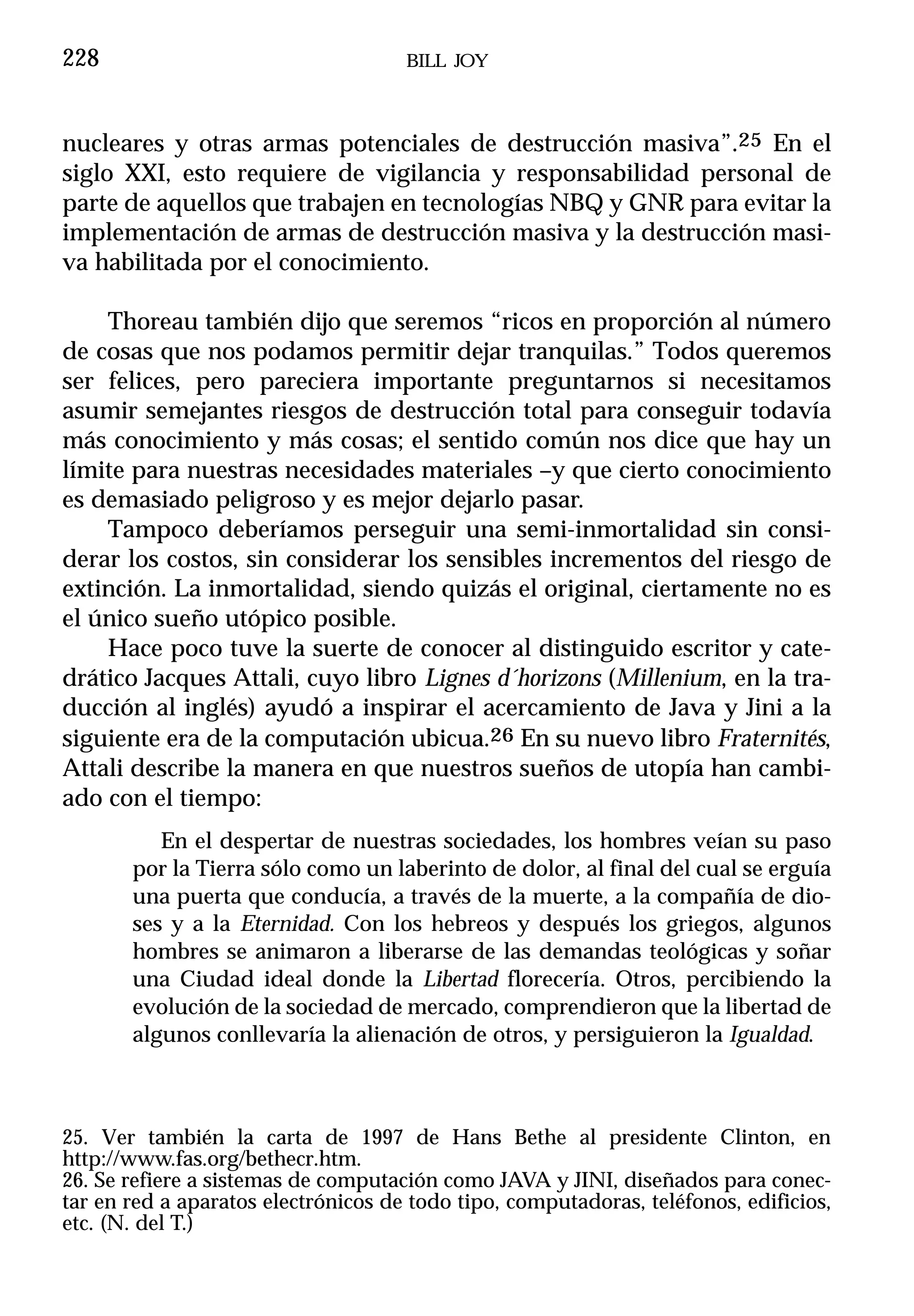 228                                  BILL JOY



nucleares y otras armas potenciales de destrucción masiva”.25 En el
siglo XXI, esto requiere de vigilancia y responsabilidad personal de
parte de aquellos que trabajen en tecnologías NBQ y GNR para evitar la
implementación de armas de destrucción masiva y la destrucción masi-
va habilitada por el conocimiento.

    Thoreau también dijo que seremos “ricos en proporción al número
de cosas que nos podamos permitir dejar tranquilas.” Todos queremos
ser felices, pero pareciera importante preguntarnos si necesitamos
asumir semejantes riesgos de destrucción total para conseguir todavía
más conocimiento y más cosas; el sentido común nos dice que hay un
límite para nuestras necesidades materiales –y que cierto conocimiento
es demasiado peligroso y es mejor dejarlo pasar.
    Tampoco deberíamos perseguir una semi-inmortalidad sin consi-
derar los costos, sin considerar los sensibles incrementos del riesgo de
extinción. La inmortalidad, siendo quizás el original, ciertamente no es
el único sueño utópico posible.
    Hace poco tuve la suerte de conocer al distinguido escritor y cate-
drático Jacques Attali, cuyo libro Lignes d´horizons (Millenium, en la tra-
ducción al inglés) ayudó a inspirar el acercamiento de Java y Jini a la
siguiente era de la computación ubicua.26 En su nuevo libro Fraternités,
Attali describe la manera en que nuestros sueños de utopía han cambi-
ado con el tiempo:
          En el despertar de nuestras sociedades, los hombres veían su paso
       por la Tierra sólo como un laberinto de dolor, al final del cual se erguía
       una puerta que conducía, a través de la muerte, a la compañía de dio-
       ses y a la Eternidad. Con los hebreos y después los griegos, algunos
       hombres se animaron a liberarse de las demandas teológicas y soñar
       una Ciudad ideal donde la Libertad florecería. Otros, percibiendo la
       evolución de la sociedad de mercado, comprendieron que la libertad de
       algunos conllevaría la alienación de otros, y persiguieron la Igualdad.



25. Ver también la carta de 1997 de Hans Bethe al presidente Clinton, en
http://www.fas.org/bethecr.htm.
26. Se refiere a sistemas de computación como JAVA y JINI, diseñados para conec-
tar en red a aparatos electrónicos de todo tipo, computadoras, teléfonos, edificios,
etc. (N. del T.)
 