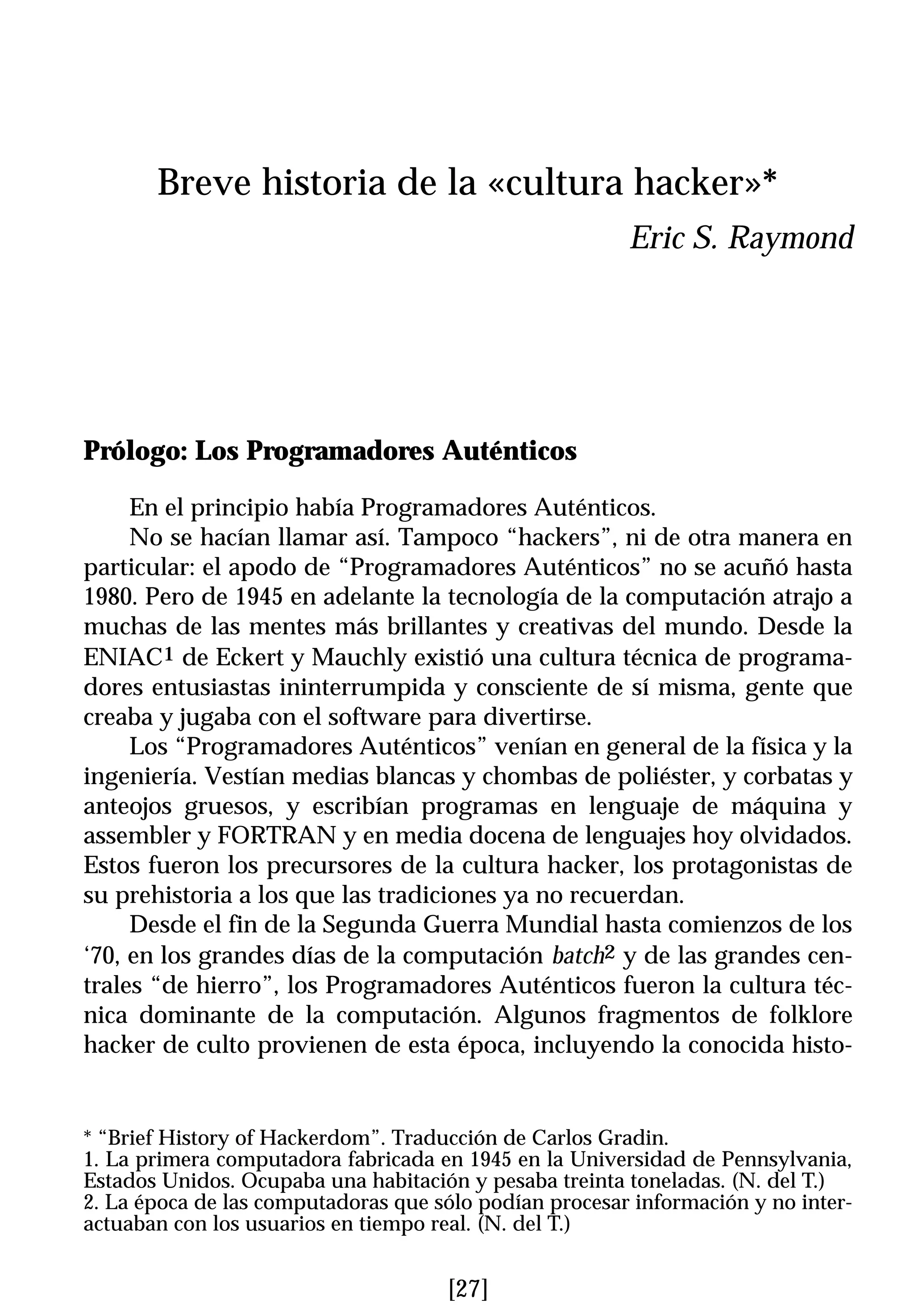 Breve historia de la «cultura hacker»*
                                                        Eric S. Raymond




Prólogo: Los Programadores Auténticos

     En el principio había Programadores Auténticos.
     No se hacían llamar así. Tampoco “hackers”, ni de otra manera en
particular: el apodo de “Programadores Auténticos” no se acuñó hasta
1980. Pero de 1945 en adelante la tecnología de la computación atrajo a
muchas de las mentes más brillantes y creativas del mundo. Desde la
ENIAC1 de Eckert y Mauchly existió una cultura técnica de programa-
dores entusiastas ininterrumpida y consciente de sí misma, gente que
creaba y jugaba con el software para divertirse.
     Los “Programadores Auténticos” venían en general de la física y la
ingeniería. Vestían medias blancas y chombas de poliéster, y corbatas y
anteojos gruesos, y escribían programas en lenguaje de máquina y
assembler y FORTRAN y en media docena de lenguajes hoy olvidados.
Estos fueron los precursores de la cultura hacker, los protagonistas de
su prehistoria a los que las tradiciones ya no recuerdan.
     Desde el fin de la Segunda Guerra Mundial hasta comienzos de los
‘70, en los grandes días de la computación batch2 y de las grandes cen-
trales “de hierro”, los Programadores Auténticos fueron la cultura téc-
nica dominante de la computación. Algunos fragmentos de folklore
hacker de culto provienen de esta época, incluyendo la conocida histo-


* “Brief History of Hackerdom”. Traducción de Carlos Gradin.
1. La primera computadora fabricada en 1945 en la Universidad de Pennsylvania,
Estados Unidos. Ocupaba una habitación y pesaba treinta toneladas. (N. del T.)
2. La época de las computadoras que sólo podían procesar información y no inter-
actuaban con los usuarios en tiempo real. (N. del T.)


                                     [27]
 