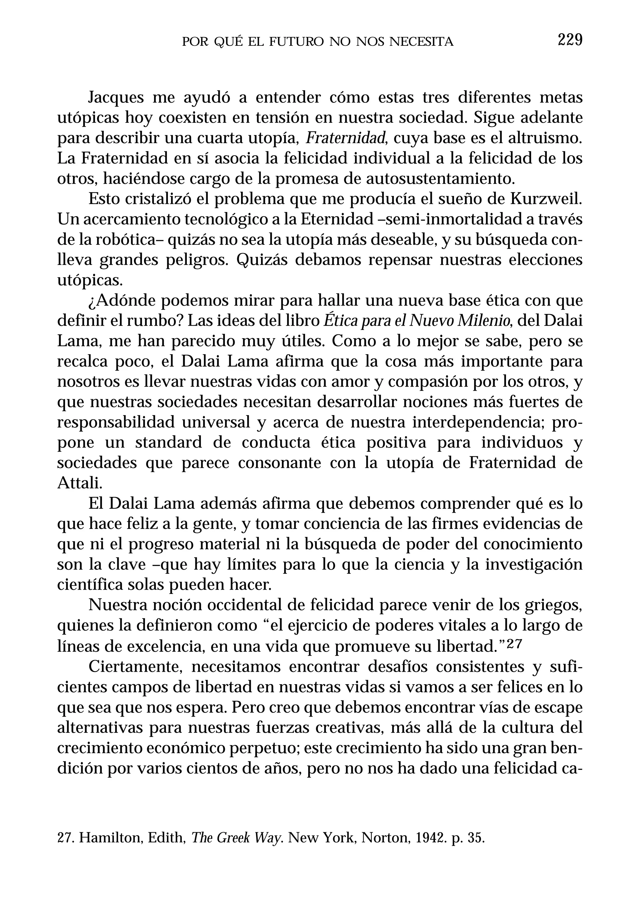 POR QUÉ EL FUTURO NO NOS NECESITA                    229


     Jacques me ayudó a entender cómo estas tres diferentes metas
utópicas hoy coexisten en tensión en nuestra sociedad. Sigue adelante
para describir una cuarta utopía, Fraternidad, cuya base es el altruismo.
La Fraternidad en sí asocia la felicidad individual a la felicidad de los
otros, haciéndose cargo de la promesa de autosustentamiento.
     Esto cristalizó el problema que me producía el sueño de Kurzweil.
Un acercamiento tecnológico a la Eternidad –semi-inmortalidad a través
de la robótica– quizás no sea la utopía más deseable, y su búsqueda con-
lleva grandes peligros. Quizás debamos repensar nuestras elecciones
utópicas.
     ¿Adónde podemos mirar para hallar una nueva base ética con que
definir el rumbo? Las ideas del libro Ética para el Nuevo Milenio, del Dalai
Lama, me han parecido muy útiles. Como a lo mejor se sabe, pero se
recalca poco, el Dalai Lama afirma que la cosa más importante para
nosotros es llevar nuestras vidas con amor y compasión por los otros, y
que nuestras sociedades necesitan desarrollar nociones más fuertes de
responsabilidad universal y acerca de nuestra interdependencia; pro-
pone un standard de conducta ética positiva para individuos y
sociedades que parece consonante con la utopía de Fraternidad de
Attali.
     El Dalai Lama además afirma que debemos comprender qué es lo
que hace feliz a la gente, y tomar conciencia de las firmes evidencias de
que ni el progreso material ni la búsqueda de poder del conocimiento
son la clave –que hay límites para lo que la ciencia y la investigación
científica solas pueden hacer.
     Nuestra noción occidental de felicidad parece venir de los griegos,
quienes la definieron como “el ejercicio de poderes vitales a lo largo de
líneas de excelencia, en una vida que promueve su libertad.”27
     Ciertamente, necesitamos encontrar desafíos consistentes y sufi-
cientes campos de libertad en nuestras vidas si vamos a ser felices en lo
que sea que nos espera. Pero creo que debemos encontrar vías de escape
alternativas para nuestras fuerzas creativas, más allá de la cultura del
crecimiento económico perpetuo; este crecimiento ha sido una gran ben-
dición por varios cientos de años, pero no nos ha dado una felicidad ca-



27. Hamilton, Edith, The Greek Way. New York, Norton, 1942. p. 35.
 