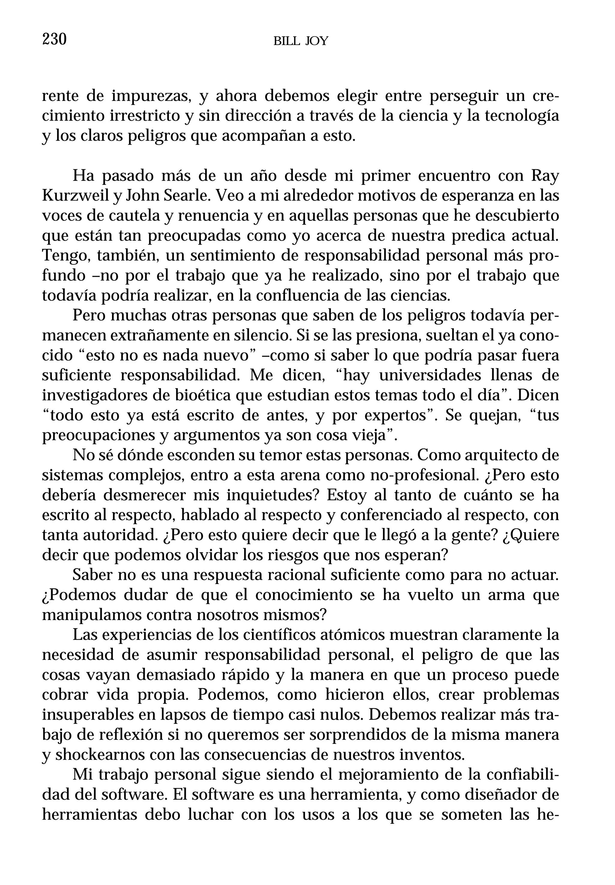 230                              BILL JOY



rente de impurezas, y ahora debemos elegir entre perseguir un cre-
cimiento irrestricto y sin dirección a través de la ciencia y la tecnología
y los claros peligros que acompañan a esto.

     Ha pasado más de un año desde mi primer encuentro con Ray
Kurzweil y John Searle. Veo a mi alrededor motivos de esperanza en las
voces de cautela y renuencia y en aquellas personas que he descubierto
que están tan preocupadas como yo acerca de nuestra predica actual.
Tengo, también, un sentimiento de responsabilidad personal más pro-
fundo –no por el trabajo que ya he realizado, sino por el trabajo que
todavía podría realizar, en la confluencia de las ciencias.
     Pero muchas otras personas que saben de los peligros todavía per-
manecen extrañamente en silencio. Si se las presiona, sueltan el ya cono-
cido “esto no es nada nuevo” –como si saber lo que podría pasar fuera
suficiente responsabilidad. Me dicen, “hay universidades llenas de
investigadores de bioética que estudian estos temas todo el día”. Dicen
“todo esto ya está escrito de antes, y por expertos”. Se quejan, “tus
preocupaciones y argumentos ya son cosa vieja”.
     No sé dónde esconden su temor estas personas. Como arquitecto de
sistemas complejos, entro a esta arena como no-profesional. ¿Pero esto
debería desmerecer mis inquietudes? Estoy al tanto de cuánto se ha
escrito al respecto, hablado al respecto y conferenciado al respecto, con
tanta autoridad. ¿Pero esto quiere decir que le llegó a la gente? ¿Quiere
decir que podemos olvidar los riesgos que nos esperan?
     Saber no es una respuesta racional suficiente como para no actuar.
¿Podemos dudar de que el conocimiento se ha vuelto un arma que
manipulamos contra nosotros mismos?
     Las experiencias de los científicos atómicos muestran claramente la
necesidad de asumir responsabilidad personal, el peligro de que las
cosas vayan demasiado rápido y la manera en que un proceso puede
cobrar vida propia. Podemos, como hicieron ellos, crear problemas
insuperables en lapsos de tiempo casi nulos. Debemos realizar más tra-
bajo de reflexión si no queremos ser sorprendidos de la misma manera
y shockearnos con las consecuencias de nuestros inventos.
     Mi trabajo personal sigue siendo el mejoramiento de la confiabili-
dad del software. El software es una herramienta, y como diseñador de
herramientas debo luchar con los usos a los que se someten las he-
 