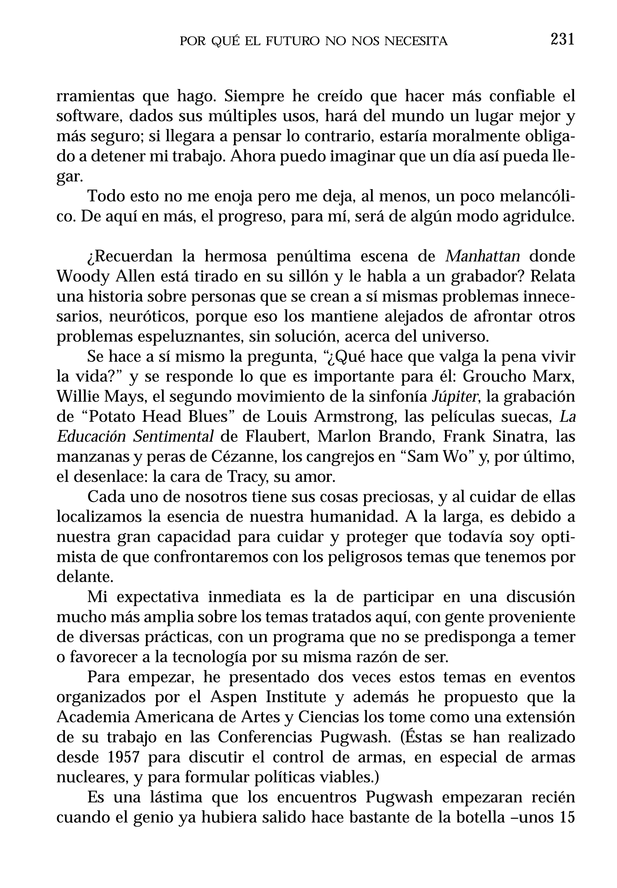 POR QUÉ EL FUTURO NO NOS NECESITA                   231


rramientas que hago. Siempre he creído que hacer más confiable el
software, dados sus múltiples usos, hará del mundo un lugar mejor y
más seguro; si llegara a pensar lo contrario, estaría moralmente obliga-
do a detener mi trabajo. Ahora puedo imaginar que un día así pueda lle-
gar.
     Todo esto no me enoja pero me deja, al menos, un poco melancóli-
co. De aquí en más, el progreso, para mí, será de algún modo agridulce.

     ¿Recuerdan la hermosa penúltima escena de Manhattan donde
Woody Allen está tirado en su sillón y le habla a un grabador? Relata
una historia sobre personas que se crean a sí mismas problemas innece-
sarios, neuróticos, porque eso los mantiene alejados de afrontar otros
problemas espeluznantes, sin solución, acerca del universo.
     Se hace a sí mismo la pregunta, “¿Qué hace que valga la pena vivir
la vida?” y se responde lo que es importante para él: Groucho Marx,
Willie Mays, el segundo movimiento de la sinfonía Júpiter, la grabación
de “Potato Head Blues” de Louis Armstrong, las películas suecas, La
Educación Sentimental de Flaubert, Marlon Brando, Frank Sinatra, las
manzanas y peras de Cézanne, los cangrejos en “Sam Wo” y, por último,
el desenlace: la cara de Tracy, su amor.
     Cada uno de nosotros tiene sus cosas preciosas, y al cuidar de ellas
localizamos la esencia de nuestra humanidad. A la larga, es debido a
nuestra gran capacidad para cuidar y proteger que todavía soy opti-
mista de que confrontaremos con los peligrosos temas que tenemos por
delante.
     Mi expectativa inmediata es la de participar en una discusión
mucho más amplia sobre los temas tratados aquí, con gente proveniente
de diversas prácticas, con un programa que no se predisponga a temer
o favorecer a la tecnología por su misma razón de ser.
     Para empezar, he presentado dos veces estos temas en eventos
organizados por el Aspen Institute y además he propuesto que la
Academia Americana de Artes y Ciencias los tome como una extensión
de su trabajo en las Conferencias Pugwash. (Éstas se han realizado
desde 1957 para discutir el control de armas, en especial de armas
nucleares, y para formular políticas viables.)
     Es una lástima que los encuentros Pugwash empezaran recién
cuando el genio ya hubiera salido hace bastante de la botella –unos 15
 
