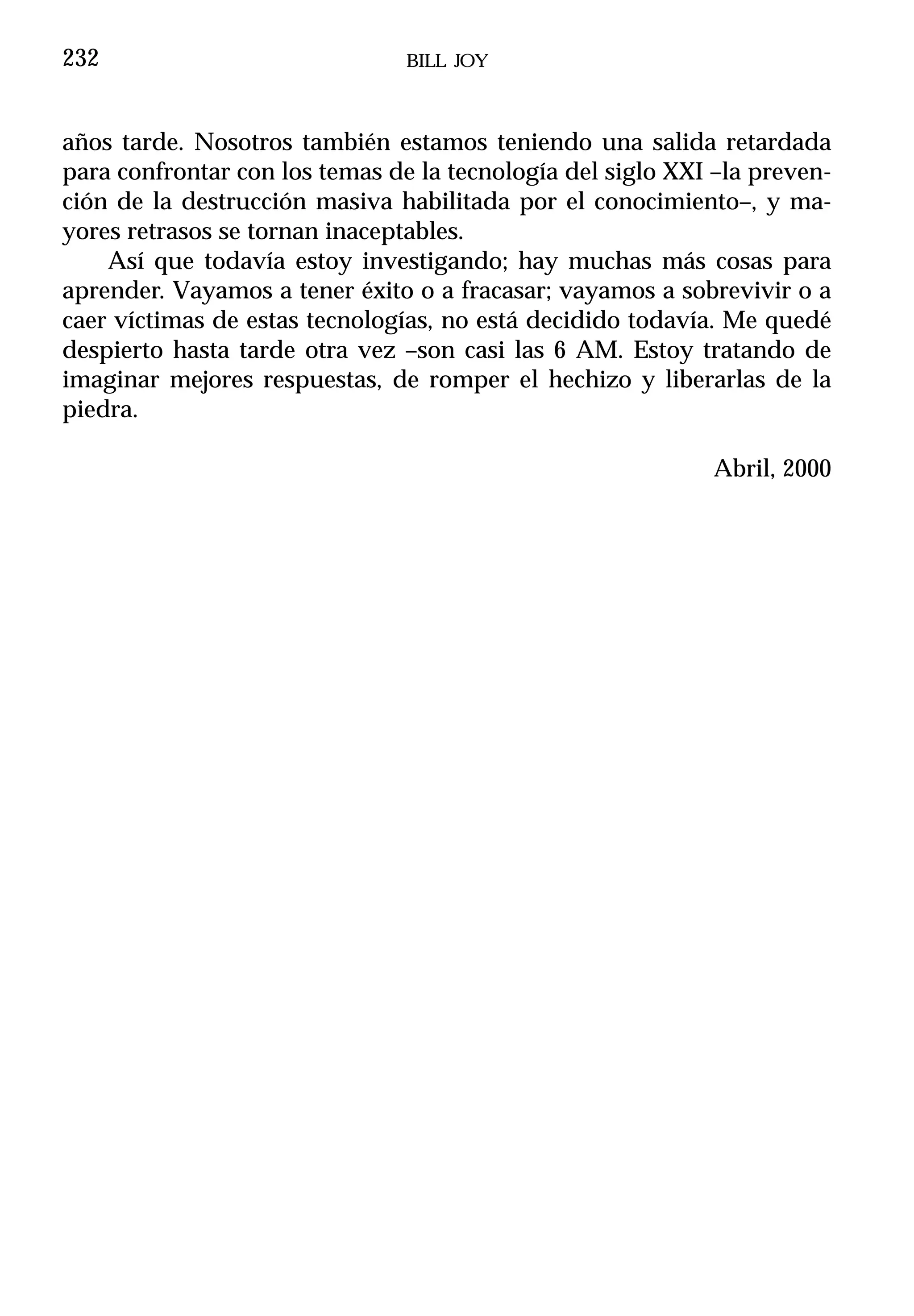 232                             BILL JOY



años tarde. Nosotros también estamos teniendo una salida retardada
para confrontar con los temas de la tecnología del siglo XXI –la preven-
ción de la destrucción masiva habilitada por el conocimiento–, y ma-
yores retrasos se tornan inaceptables.
    Así que todavía estoy investigando; hay muchas más cosas para
aprender. Vayamos a tener éxito o a fracasar; vayamos a sobrevivir o a
caer víctimas de estas tecnologías, no está decidido todavía. Me quedé
despierto hasta tarde otra vez –son casi las 6 AM. Estoy tratando de
imaginar mejores respuestas, de romper el hechizo y liberarlas de la
piedra.

                                                            Abril, 2000
 