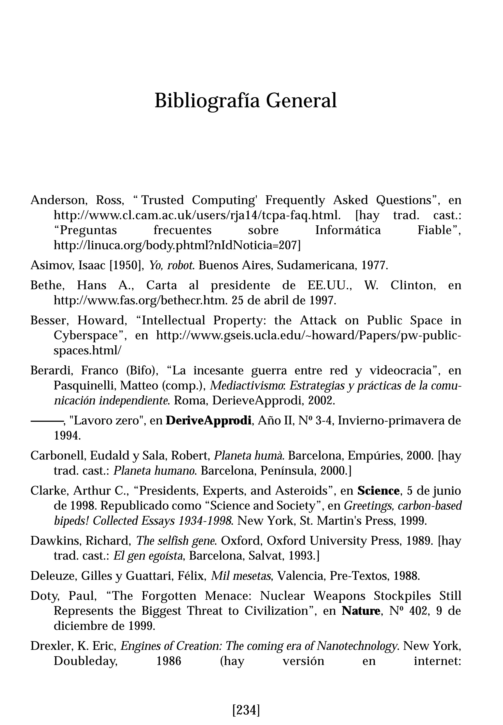 Bibliografía General



Anderson, Ross, “ Trusted Computing' Frequently Asked Questions”, en
   http://www.cl.cam.ac.uk/users/rja14/tcpa-faq.html. [hay trad. cast.:
   “Preguntas         frecuentes     sobre       Informática   Fiable”,
   http://linuca.org/body.phtml?nIdNoticia=207]
Asimov, Isaac [1950], Yo, robot. Buenos Aires, Sudamericana, 1977.
Bethe, Hans A., Carta al presidente de EE.UU., W. Clinton, en
    http://www.fas.org/bethecr.htm. 25 de abril de 1997.
Besser, Howard, “Intellectual Property: the Attack on Public Space in
    Cyberspace”, en http://www.gseis.ucla.edu/~howard/Papers/pw-public-
    spaces.html/
Berardi, Franco (Bifo), “La incesante guerra entre red y videocracia”, en
    Pasquinelli, Matteo (comp.), Mediactivismo: Estrategias y prácticas de la comu-
    nicación independiente. Roma, DerieveApprodi, 2002.
------------, "Lavoro zero", en DeriveApprodi, Año II, Nº 3-4, Invierno-primavera de
         1994.
Carbonell, Eudald y Sala, Robert, Planeta humà. Barcelona, Empúries, 2000. [hay
    trad. cast.: Planeta humano. Barcelona, Península, 2000.]
Clarke, Arthur C., “Presidents, Experts, and Asteroids”, en Science, 5 de junio
    de 1998. Republicado como “Science and Society”, en Greetings, carbon-based
    bipeds! Collected Essays 1934-1998. New York, St. Martin's Press, 1999.
Dawkins, Richard, The selfish gene. Oxford, Oxford University Press, 1989. [hay
   trad. cast.: El gen egoísta, Barcelona, Salvat, 1993.]
Deleuze, Gilles y Guattari, Félix, Mil mesetas, Valencia, Pre-Textos, 1988.
Doty, Paul, “The Forgotten Menace: Nuclear Weapons Stockpiles Still
   Represents the Biggest Threat to Civilization”, en Nature, Nº 402, 9 de
   diciembre de 1999.
Drexler, K. Eric, Engines of Creation: The coming era of Nanotechnology. New York,
   Doubleday,           1986         (hay        versión         en       internet:



                                       [234]
 