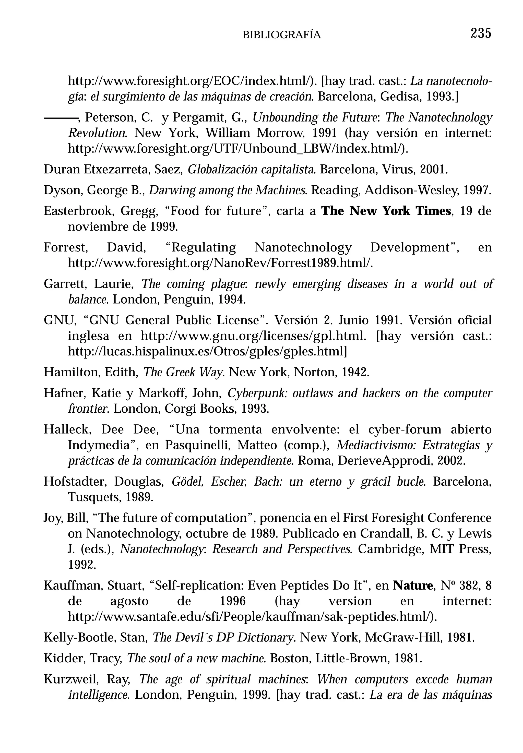 BIBLIOGRAFÍA                              235


    http://www.foresight.org/EOC/index.html/). [hay trad. cast.: La nanotecnolo-
    gía: el surgimiento de las máquinas de creación. Barcelona, Gedisa, 1993.]
------------, Peterson, C. y Pergamit, G., Unbounding the Future: The Nanotechnology
         Revolution. New York, William Morrow, 1991 (hay versión en internet:
         http://www.foresight.org/UTF/Unbound_LBW/index.html/).
Duran Etxezarreta, Saez, Globalización capitalista. Barcelona, Virus, 2001.
Dyson, George B., Darwing among the Machines. Reading, Addison-Wesley, 1997.
Easterbrook, Gregg, “Food for future”, carta a The New York Times, 19 de
    noviembre de 1999.
Forrest, David, “Regulating Nanotechnology Development”,                         en
    http://www.foresight.org/NanoRev/Forrest1989.html/.
Garrett, Laurie, The coming plague: newly emerging diseases in a world out of
    balance. London, Penguin, 1994.
GNU, “GNU General Public License”. Versión 2. Junio 1991. Versión oficial
  inglesa en http://www.gnu.org/licenses/gpl.html. [hay versión cast.:
  http://lucas.hispalinux.es/Otros/gples/gples.html]
Hamilton, Edith, The Greek Way. New York, Norton, 1942.
Hafner, Katie y Markoff, John, Cyberpunk: outlaws and hackers on the computer
   frontier. London, Corgi Books, 1993.
Halleck, Dee Dee, “Una tormenta envolvente: el cyber-forum abierto
    Indymedia”, en Pasquinelli, Matteo (comp.), Mediactivismo: Estrategias y
    prácticas de la comunicación independiente. Roma, DerieveApprodi, 2002.
Hofstadter, Douglas, Gödel, Escher, Bach: un eterno y grácil bucle. Barcelona,
   Tusquets, 1989.
Joy, Bill, “The future of computation”, ponencia en el First Foresight Conference
     on Nanotechnology, octubre de 1989. Publicado en Crandall, B. C. y Lewis
     J. (eds.), Nanotechnology: Research and Perspectives. Cambridge, MIT Press,
     1992.
Kauffman, Stuart, “Self-replication: Even Peptides Do It”, en Nature, Nº 382, 8
   de      agosto      de      1996      (hay     version      en     internet:
   http://www.santafe.edu/sfi/People/kauffman/sak-peptides.html/).
Kelly-Bootle, Stan, The Devil´s DP Dictionary. New York, McGraw-Hill, 1981.
Kidder, Tracy, The soul of a new machine. Boston, Little-Brown, 1981.
Kurzweil, Ray, The age of spiritual machines: When computers excede human
   intelligence. London, Penguin, 1999. [hay trad. cast.: La era de las máquinas
 
