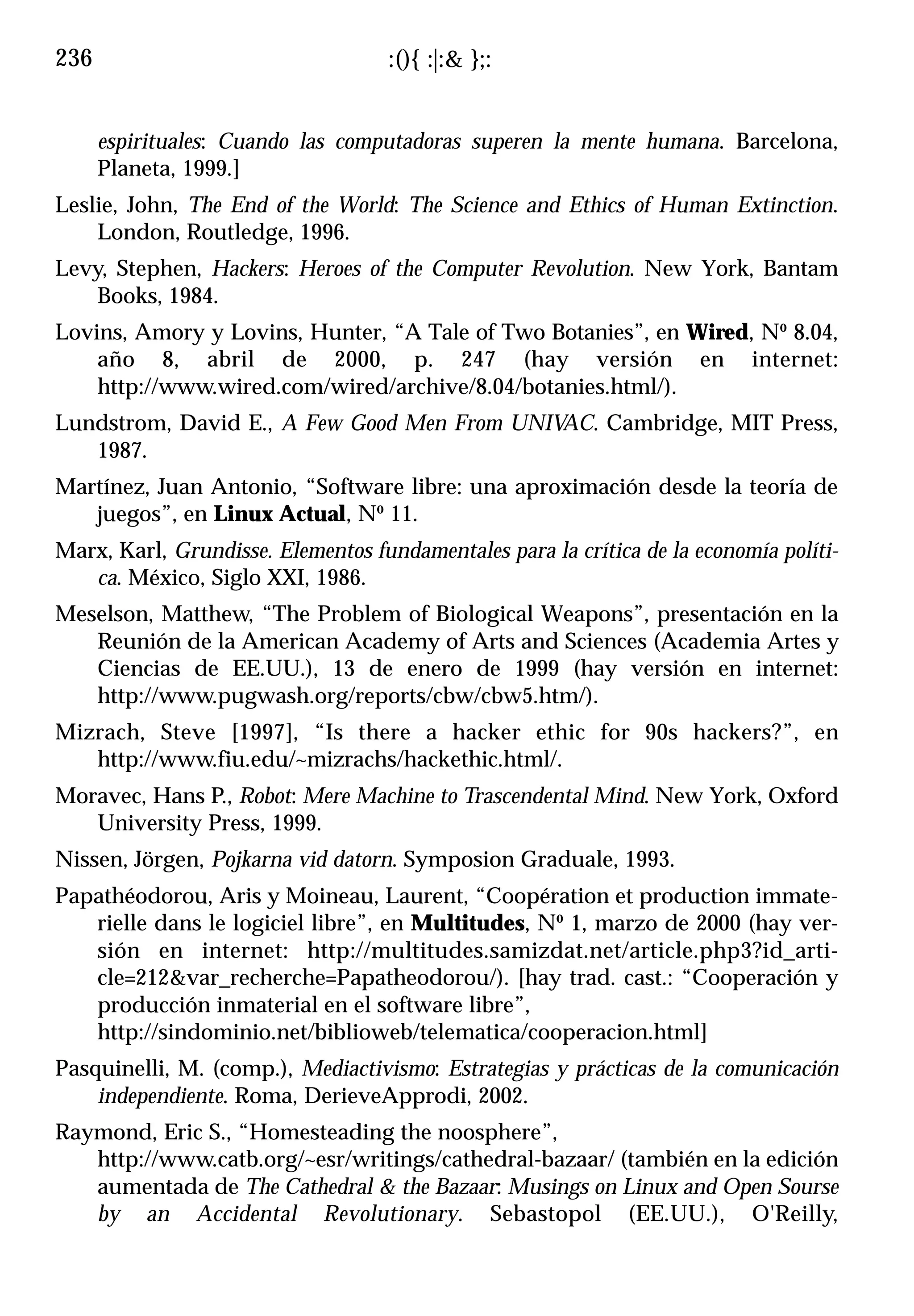 236                                 :(){ :|:& };:


      espirituales: Cuando las computadoras superen la mente humana. Barcelona,
      Planeta, 1999.]
Leslie, John, The End of the World: The Science and Ethics of Human Extinction.
    London, Routledge, 1996.
Levy, Stephen, Hackers: Heroes of the Computer Revolution. New York, Bantam
    Books, 1984.
Lovins, Amory y Lovins, Hunter, “A Tale of Two Botanies”, en Wired, Nº 8.04,
    año 8, abril de 2000, p. 247 (hay versión en internet:
    http://www.wired.com/wired/archive/8.04/botanies.html/).
Lundstrom, David E., A Few Good Men From UNIVAC. Cambridge, MIT Press,
   1987.
Martínez, Juan Antonio, “Software libre: una aproximación desde la teoría de
   juegos”, en Linux Actual, Nº 11.
Marx, Karl, Grundisse. Elementos fundamentales para la crítica de la economía políti-
   ca. México, Siglo XXI, 1986.
Meselson, Matthew, “The Problem of Biological Weapons”, presentación en la
   Reunión de la American Academy of Arts and Sciences (Academia Artes y
   Ciencias de EE.UU.), 13 de enero de 1999 (hay versión en internet:
   http://www.pugwash.org/reports/cbw/cbw5.htm/).
Mizrach, Steve [1997], “Is there a hacker ethic for 90s hackers?”, en
   http://www.fiu.edu/~mizrachs/hackethic.html/.
Moravec, Hans P., Robot: Mere Machine to Trascendental Mind. New York, Oxford
   University Press, 1999.
Nissen, Jörgen, Pojkarna vid datorn. Symposion Graduale, 1993.
Papathéodorou, Aris y Moineau, Laurent, “Coopération et production immate-
   rielle dans le logiciel libre”, en Multitudes, Nº 1, marzo de 2000 (hay ver-
   sión en internet: http://multitudes.samizdat.net/article.php3?id_arti-
   cle=212&var_recherche=Papatheodorou/). [hay trad. cast.: “Cooperación y
   producción inmaterial en el software libre”,
   http://sindominio.net/biblioweb/telematica/cooperacion.html]
Pasquinelli, M. (comp.), Mediactivismo: Estrategias y prácticas de la comunicación
    independiente. Roma, DerieveApprodi, 2002.
Raymond, Eric S., “Homesteading the noosphere”,
   http://www.catb.org/~esr/writings/cathedral-bazaar/ (también en la edición
   aumentada de The Cathedral & the Bazaar: Musings on Linux and Open Sourse
   by an Accidental Revolutionary. Sebastopol (EE.UU.), O'Reilly,
 