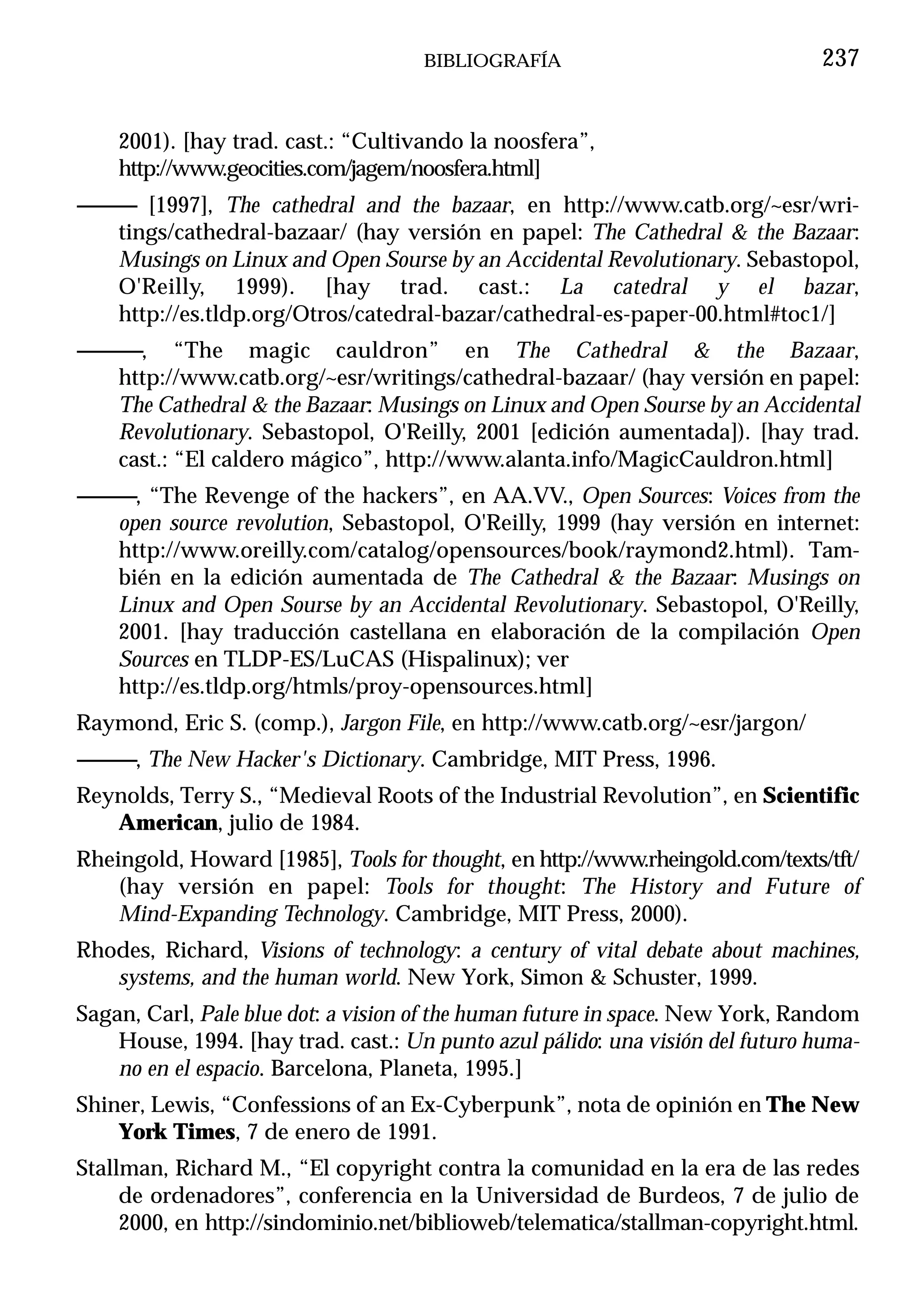 BIBLIOGRAFÍA                              237


    2001). [hay trad. cast.: “Cultivando la noosfera”,
    http://www.geocities.com/jagem/noosfera.html]
------------ [1997], The cathedral and the bazaar, en http://www.catb.org/~esr/wri-
         tings/cathedral-bazaar/ (hay versión en papel: The Cathedral & the Bazaar:
         Musings on Linux and Open Sourse by an Accidental Revolutionary. Sebastopol,
         O'Reilly, 1999). [hay trad. cast.: La catedral y el bazar,
         http://es.tldp.org/Otros/catedral-bazar/cathedral-es-paper-00.html#toc1/]
------------, “The magic cauldron” en The Cathedral & the Bazaar,
        http://www.catb.org/~esr/writings/cathedral-bazaar/ (hay versión en papel:
        The Cathedral & the Bazaar: Musings on Linux and Open Sourse by an Accidental
        Revolutionary. Sebastopol, O'Reilly, 2001 [edición aumentada]). [hay trad.
        cast.: “El caldero mágico”, http://www.alanta.info/MagicCauldron.html]
------------, “The Revenge of the hackers”, en AA.VV., Open Sources: Voices from the
         open source revolution, Sebastopol, O'Reilly, 1999 (hay versión en internet:
         http://www.oreilly.com/catalog/opensources/book/raymond2.html). Tam-
         bién en la edición aumentada de The Cathedral & the Bazaar: Musings on
         Linux and Open Sourse by an Accidental Revolutionary. Sebastopol, O'Reilly,
         2001. [hay traducción castellana en elaboración de la compilación Open
         Sources en TLDP-ES/LuCAS (Hispalinux); ver
         http://es.tldp.org/htmls/proy-opensources.html]
Raymond, Eric S. (comp.), Jargon File, en http://www.catb.org/~esr/jargon/
------------, The New Hacker's Dictionary. Cambridge, MIT Press, 1996.
Reynolds, Terry S., “Medieval Roots of the Industrial Revolution”, en Scientific
   American, julio de 1984.
Rheingold, Howard [1985], Tools for thought, en http://www.rheingold.com/texts/tft/
    (hay versión en papel: Tools for thought: The History and Future of
    Mind-Expanding Technology. Cambridge, MIT Press, 2000).
Rhodes, Richard, Visions of technology: a century of vital debate about machines,
   systems, and the human world. New York, Simon & Schuster, 1999.
Sagan, Carl, Pale blue dot: a vision of the human future in space. New York, Random
    House, 1994. [hay trad. cast.: Un punto azul pálido: una visión del futuro huma-
    no en el espacio. Barcelona, Planeta, 1995.]
Shiner, Lewis, “Confessions of an Ex-Cyberpunk”, nota de opinión en The New
    York Times, 7 de enero de 1991.
Stallman, Richard M., “El copyright contra la comunidad en la era de las redes
     de ordenadores”, conferencia en la Universidad de Burdeos, 7 de julio de
     2000, en http://sindominio.net/biblioweb/telematica/stallman-copyright.html.
 