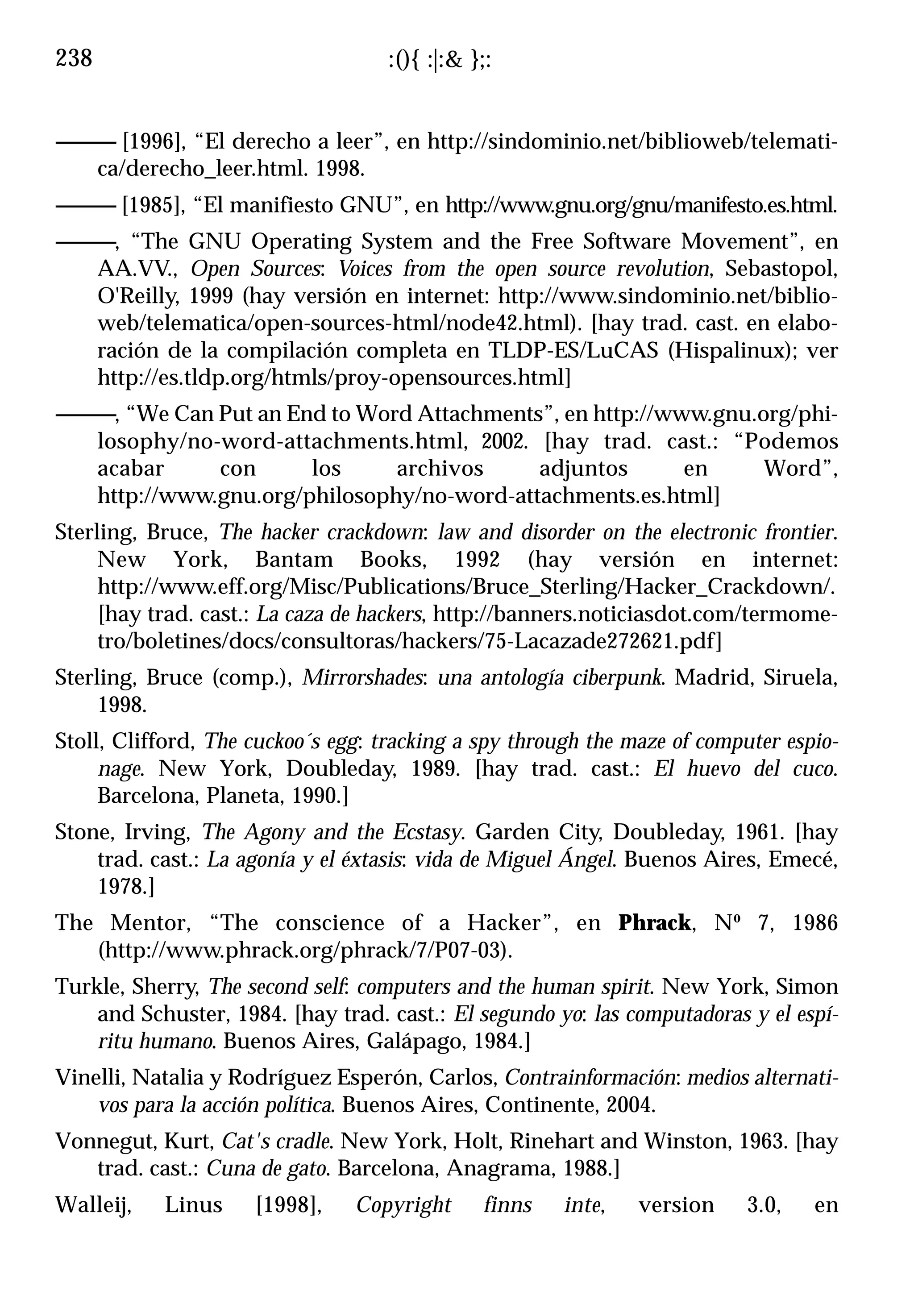238                                 :(){ :|:& };:


------------ [1996], “El derecho a leer”, en http://sindominio.net/biblioweb/telemati-
         ca/derecho_leer.html. 1998.
------------ [1985], “El manifiesto GNU”, en http://www.gnu.org/gnu/manifesto.es.html.
------------, “The GNU Operating System and the Free Software Movement”, en
         AA.VV., Open Sources: Voices from the open source revolution, Sebastopol,
         O'Reilly, 1999 (hay versión en internet: http://www.sindominio.net/biblio-
         web/telematica/open-sources-html/node42.html). [hay trad. cast. en elabo-
         ración de la compilación completa en TLDP-ES/LuCAS (Hispalinux); ver
         http://es.tldp.org/htmls/proy-opensources.html]
------------, “We Can Put an End to Word Attachments”, en http://www.gnu.org/phi-
         losophy/no-word-attachments.html, 2002. [hay trad. cast.: “Podemos
         acabar       con      los     archivos     adjuntos       en     Word”,
         http://www.gnu.org/philosophy/no-word-attachments.es.html]
Sterling, Bruce, The hacker crackdown: law and disorder on the electronic frontier.
     New York, Bantam Books, 1992 (hay versión en internet:
     http://www.eff.org/Misc/Publications/Bruce_Sterling/Hacker_Crackdown/.
     [hay trad. cast.: La caza de hackers, http://banners.noticiasdot.com/termome-
     tro/boletines/docs/consultoras/hackers/75-Lacazade272621.pdf]
Sterling, Bruce (comp.), Mirrorshades: una antología ciberpunk. Madrid, Siruela,
     1998.
Stoll, Clifford, The cuckoo´s egg: tracking a spy through the maze of computer espio-
     nage. New York, Doubleday, 1989. [hay trad. cast.: El huevo del cuco.
     Barcelona, Planeta, 1990.]
Stone, Irving, The Agony and the Ecstasy. Garden City, Doubleday, 1961. [hay
    trad. cast.: La agonía y el éxtasis: vida de Miguel Ángel. Buenos Aires, Emecé,
    1978.]
The Mentor, “The conscience of a Hacker”, en Phrack, Nº 7, 1986
   (http://www.phrack.org/phrack/7/P07-03).
Turkle, Sherry, The second self: computers and the human spirit. New York, Simon
    and Schuster, 1984. [hay trad. cast.: El segundo yo: las computadoras y el espí-
    ritu humano. Buenos Aires, Galápago, 1984.]
Vinelli, Natalia y Rodríguez Esperón, Carlos, Contrainformación: medios alternati-
    vos para la acción política. Buenos Aires, Continente, 2004.
Vonnegut, Kurt, Cat's cradle. New York, Holt, Rinehart and Winston, 1963. [hay
   trad. cast.: Cuna de gato. Barcelona, Anagrama, 1988.]
Walleij,    Linus    [1998],    Copyright      finns   inte,    version    3.0,    en
 