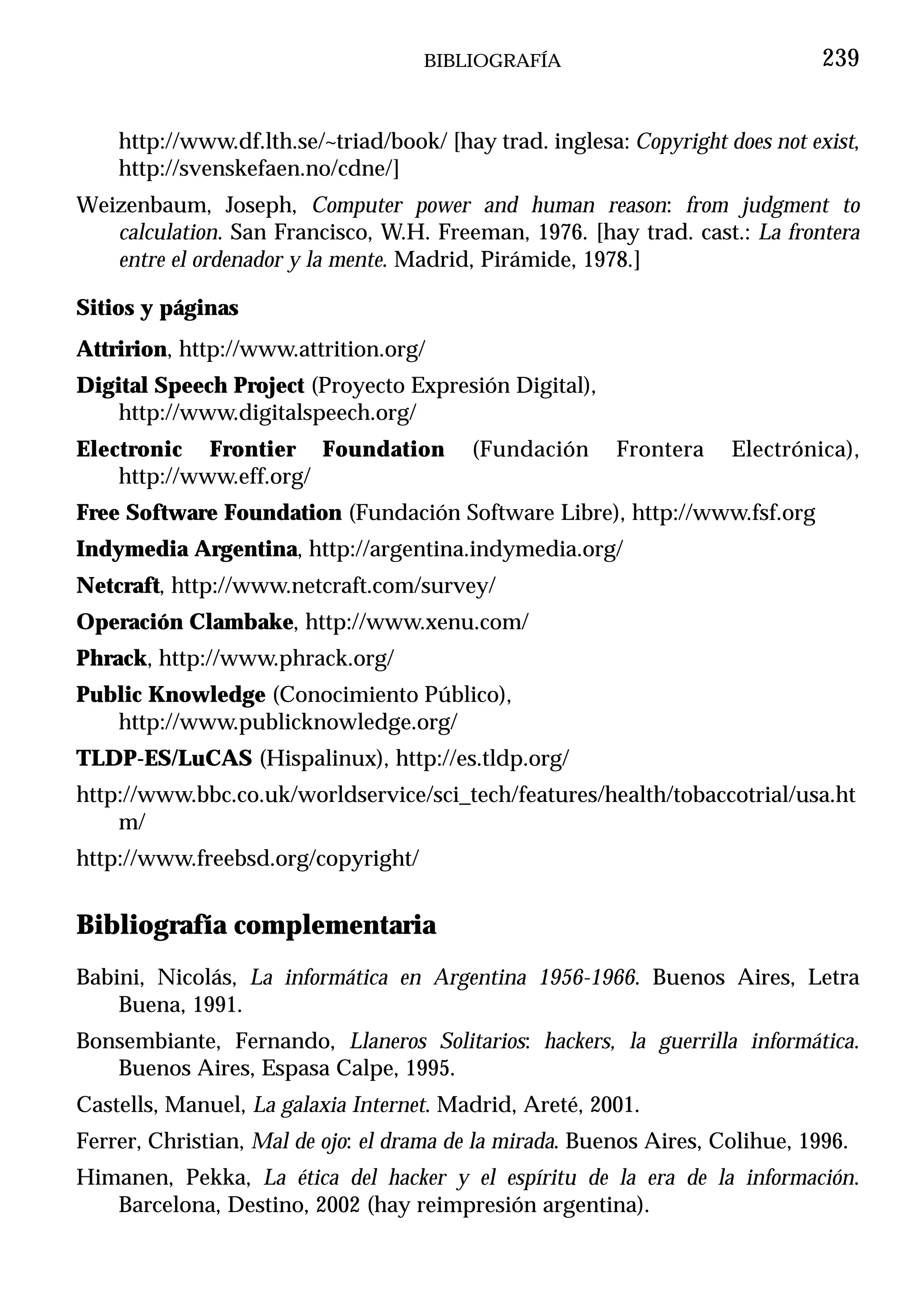 BIBLIOGRAFÍA                               239


    http://www.df.lth.se/~triad/book/ [hay trad. inglesa: Copyright does not exist,
    http://svenskefaen.no/cdne/]
Weizenbaum, Joseph, Computer power and human reason: from judgment to
   calculation. San Francisco, W.H. Freeman, 1976. [hay trad. cast.: La frontera
   entre el ordenador y la mente. Madrid, Pirámide, 1978.]

Sitios y páginas
Attririon, http://www.attrition.org/
Digital Speech Project (Proyecto Expresión Digital),
    http://www.digitalspeech.org/
Electronic Frontier Foundation           (Fundación      Frontera    Electrónica),
    http://www.eff.org/
Free Software Foundation (Fundación Software Libre), http://www.fsf.org
Indymedia Argentina, http://argentina.indymedia.org/
Netcraft, http://www.netcraft.com/survey/
Operación Clambake, http://www.xenu.com/
Phrack, http://www.phrack.org/
Public Knowledge (Conocimiento Público),
   http://www.publicknowledge.org/
TLDP-ES/LuCAS (Hispalinux), http://es.tldp.org/
http://www.bbc.co.uk/worldservice/sci_tech/features/health/tobaccotrial/usa.ht
    m/
http://www.freebsd.org/copyright/


Bibliografía complementaria
Babini, Nicolás, La informática en Argentina 1956-1966. Buenos Aires, Letra
    Buena, 1991.
Bonsembiante, Fernando, Llaneros Solitarios: hackers, la guerrilla informática.
   Buenos Aires, Espasa Calpe, 1995.
Castells, Manuel, La galaxia Internet. Madrid, Areté, 2001.
Ferrer, Christian, Mal de ojo: el drama de la mirada. Buenos Aires, Colihue, 1996.
Himanen, Pekka, La ética del hacker y el espíritu de la era de la información.
   Barcelona, Destino, 2002 (hay reimpresión argentina).
 