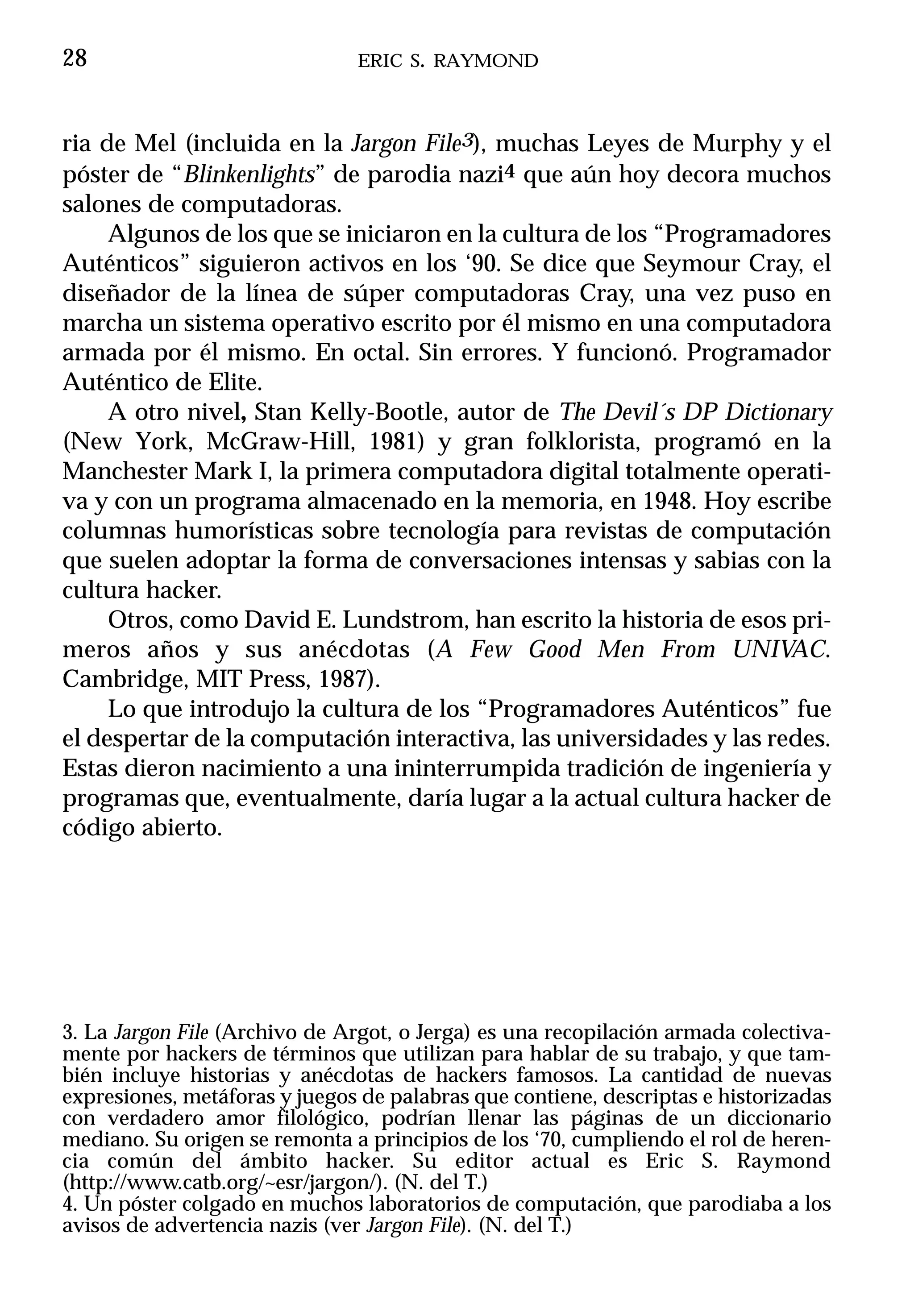 28                             ERIC S. RAYMOND



ria de Mel (incluida en la Jargon File3), muchas Leyes de Murphy y el
póster de “Blinkenlights” de parodia nazi4 que aún hoy decora muchos
salones de computadoras.
     Algunos de los que se iniciaron en la cultura de los “Programadores
Auténticos” siguieron activos en los ‘90. Se dice que Seymour Cray, el
diseñador de la línea de súper computadoras Cray, una vez puso en
marcha un sistema operativo escrito por él mismo en una computadora
armada por él mismo. En octal. Sin errores. Y funcionó. Programador
Auténtico de Elite.
     A otro nivel, Stan Kelly-Bootle, autor de The Devil´s DP Dictionary
(New York, McGraw-Hill, 1981) y gran folklorista, programó en la
Manchester Mark I, la primera computadora digital totalmente operati-
va y con un programa almacenado en la memoria, en 1948. Hoy escribe
columnas humorísticas sobre tecnología para revistas de computación
que suelen adoptar la forma de conversaciones intensas y sabias con la
cultura hacker.
     Otros, como David E. Lundstrom, han escrito la historia de esos pri-
meros años y sus anécdotas (A Few Good Men From UNIVAC.
Cambridge, MIT Press, 1987).
     Lo que introdujo la cultura de los “Programadores Auténticos” fue
el despertar de la computación interactiva, las universidades y las redes.
Estas dieron nacimiento a una ininterrumpida tradición de ingeniería y
programas que, eventualmente, daría lugar a la actual cultura hacker de
código abierto.




3. La Jargon File (Archivo de Argot, o Jerga) es una recopilación armada colectiva-
mente por hackers de términos que utilizan para hablar de su trabajo, y que tam-
bién incluye historias y anécdotas de hackers famosos. La cantidad de nuevas
expresiones, metáforas y juegos de palabras que contiene, descriptas e historizadas
con verdadero amor filológico, podrían llenar las páginas de un diccionario
mediano. Su origen se remonta a principios de los ‘70, cumpliendo el rol de heren-
cia común del ámbito hacker. Su editor actual es Eric S. Raymond
(http://www.catb.org/~esr/jargon/). (N. del T.)
4. Un póster colgado en muchos laboratorios de computación, que parodiaba a los
avisos de advertencia nazis (ver Jargon File). (N. del T.)
 