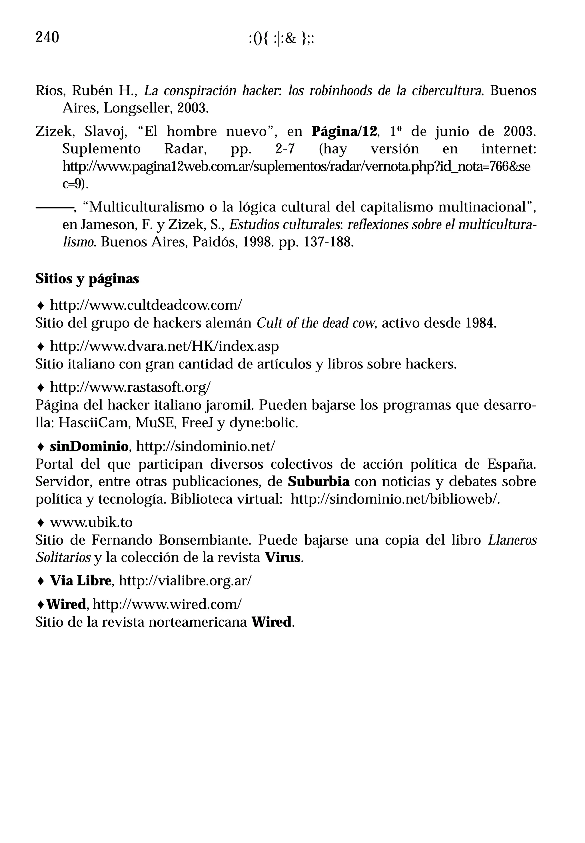 240                                    :(){ :|:& };:


Ríos, Rubén H., La conspiración hacker: los robinhoods de la cibercultura. Buenos
    Aires, Longseller, 2003.
Zizek, Slavoj, “El hombre nuevo”, en Página/12, 1º de junio de 2003.
    Suplemento      Radar,    pp.    2-7    (hay     versión     en    internet:
    http://www.pagina12web.com.ar/suplementos/radar/vernota.php?id_nota=766&se
    c=9).
------------, “Multiculturalismo o la lógica cultural del capitalismo multinacional”,
         en Jameson, F. y Zizek, S., Estudios culturales: reflexiones sobre el multicultura-
         lismo. Buenos Aires, Paidós, 1998. pp. 137-188.

Sitios y páginas
♦ http://www.cultdeadcow.com/
Sitio del grupo de hackers alemán Cult of the dead cow, activo desde 1984.
♦ http://www.dvara.net/HK/index.asp
Sitio italiano con gran cantidad de artículos y libros sobre hackers.
♦ http://www.rastasoft.org/
Página del hacker italiano jaromil. Pueden bajarse los programas que desarro-
lla: HasciiCam, MuSE, FreeJ y dyne:bolic.
♦ sinDominio, http://sindominio.net/
Portal del que participan diversos colectivos de acción política de España.
Servidor, entre otras publicaciones, de Suburbia con noticias y debates sobre
política y tecnología. Biblioteca virtual: http://sindominio.net/biblioweb/.
♦ www.ubik.to
Sitio de Fernando Bonsembiante. Puede bajarse una copia del libro Llaneros
Solitarios y la colección de la revista Virus.
♦ Via Libre, http://vialibre.org.ar/
♦Wired, http://www.wired.com/
Sitio de la revista norteamericana Wired.
 